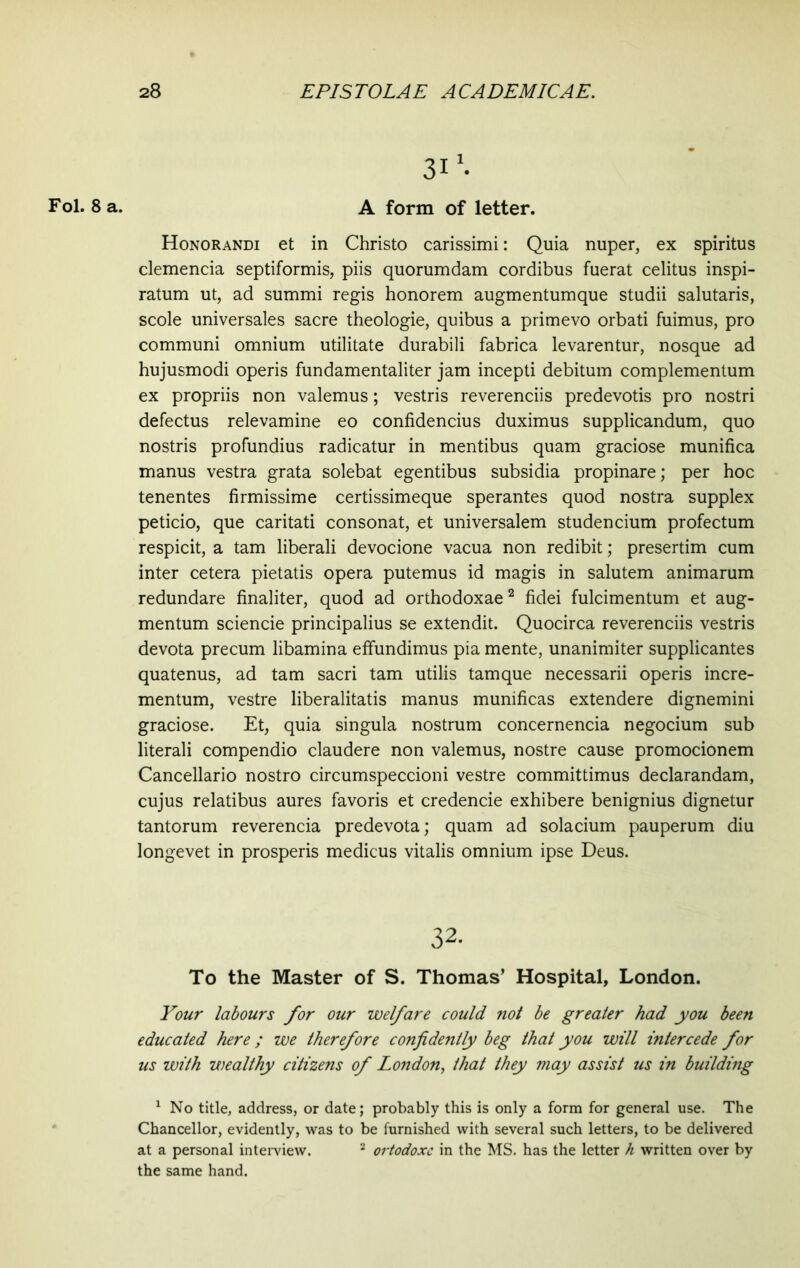 Fol. 8 a. A form of letter. Honorandi et in Christo carissimi: Quia nuper, ex spiritus clemencia septiformis, piis quorumdam cordibus fuerat celitus inspi- ratum ut, ad summi regis honorem augmentumque studii salutaris, scole universales sacre theologie, quibus a primevo orbati fuimus, pro communi omnium utilitate durabili fabrica levarentur, nosque ad hujusmodi operis fundamentaliter jam incepti debitum complementum ex propriis non valemus; vestris reverenciis predevotis pro nostri defectus relevamine eo confidendus duximus supplicandum, quo nostris profundius radicatur in mentibus quam graciose munifica manus vestra grata solebat egentibus subsidia propinare; per hoc tenentes firmissime certissimeque sperantes quod nostra supplex peticio, que caritati consonat, et universalem studencium profectum respicit, a tam liberali devocione vacua non redibit; presertim cum inter cetera pietatis opera putemus id magis in salutem animarum redundare finaliter, quod ad orthodoxae1 2 fidei fulcimentum et aug- mentum sciencie principalius se extendit. Quocirca reverenciis vestris devota precum libamina effundimus pia mente, unanimiter supplicantes quatenus, ad tam sacri tam utilis tamque necessarii operis incre- mentum, vestre liberalitatis manus munificas extendere dignemini graciose. Et, quia singula nostrum concernencia negocium sub literali compendio claudere non valemus, nostre cause promocionem Cancellario nostro circumspeccioni vestre committimus declarandam, cujus relatibus aures favoris et credencie exhibere benignius dignetur tantorum reverencia predevota; quam ad solacium pauperum diu longevet in prosperis medicus vitalis omnium ipse Deus. To the Master of S. Thomas’ Hospital, London. Your labours for our welfare could not be greater had you been educated here; we therefore confidently beg that you will intercede for us with wealthy citizens of London, that they may assist us in building 1 No title, address, or date; probably this is only a form for general use. The Chancellor, evidently, was to be furnished with several such letters, to be delivered at a personal interview. 2 ortodoxe in the MS. has the letter h written over by the same hand. 32.