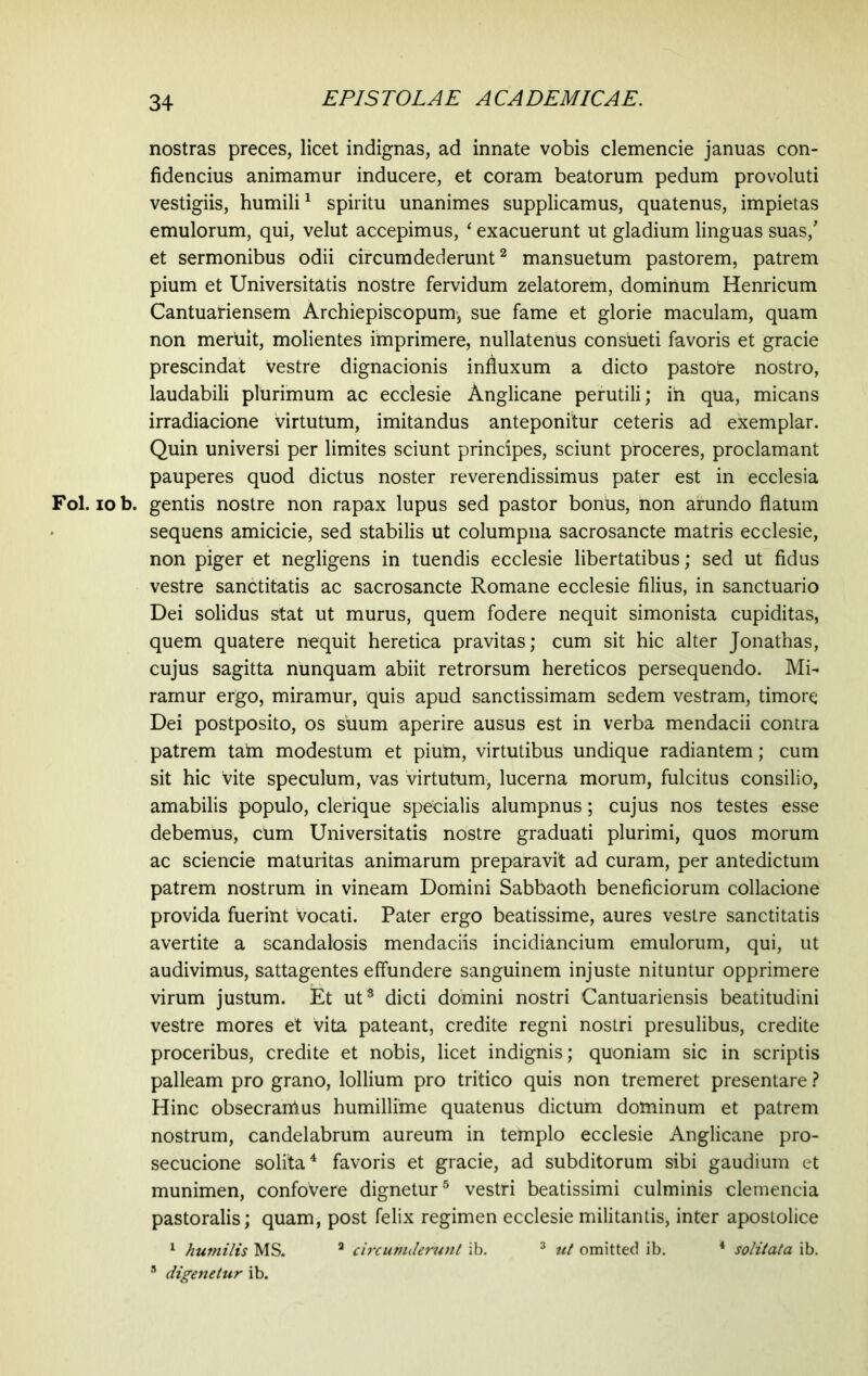 nostras preces, licet indignas, ad innate vobis clemencie januas con- fidendus animamur inducere, et coram beatorum pedum provoluti vestigiis, humili1 spiritu unanimes supplicamus, quatenus, impietas emulorum, qui, velut accepimus, * exacuerunt ut gladium linguas suas/ et sermonibus odii circumdederunt2 mansuetum pastorem, patrem pium et Universitatis nostre fervidum zelatorem, dominum Henricum Cantuariensem Archiepiscopum, sue fame et glorie maculam, quam non meruit, molientes imprimere, nullatenus consueti favoris et gracie prescindat vestre dignacionis influxum a dicto pastore nostro, laudabili plurimum ac ecclesie Anglicane perutili; in qua, micans irradiacione virtutum, imitandus anteponitur ceteris ad exemplar. Quin universi per limites sciunt principes, sciunt proceres, proclamant pauperes quod dictus noster reverendissimus pater est in ecclesia Fol. iob. gentis nostre non rapax lupus sed pastor bonus, non arundo flatum sequens amicicie, sed stabilis ut columpna sacrosancte matris ecclesie, non piger et negligens in tuendis ecclesie libertatibus; sed ut fidus vestre sanctitatis ac sacrosancte Romane ecclesie filius, in sanctuario Dei solidus stat ut murus, quem fodere nequit simonista cupiditas, quem quatere nequit heretica pravitas; cum sit hic alter Jonathas, cujus sagitta nunquam abiit retrorsum hereticos persequendo. Mi- ramur ergo, miramur, quis apud sanctissimam sedem vestram, timore Dei postposito, os suum aperire ausus est in verba mendacii contra patrem tain modestum et pium, virtutibus undique radiantem; cum sit hic vite speculum, vas virtutum, lucerna morum, fulcitus consilio, amabilis populo, clerique specialis alumpnus; cujus nos testes esse debemus, cum Universitatis nostre graduati plurimi, quos morum ac sciende maturitas animarum preparavit ad curam, per antedictum patrem nostrum in vineam Domini Sabbaoth beneficiorum collacione provida fuerint vocati. Pater ergo beatissime, aures vestre sanctitatis avertite a scandalosis mendaciis incidiancium emulorum, qui, ut audivimus, sattagentes effundere sanguinem injuste nituntur opprimere virum justum. Et ut3 dicti domini nostri Cantuariensis beatitudini vestre mores et vita pateant, credite regni nostri presulibus, credite proceribus, credite et nobis, licet indignis; quoniam sic in scriptis palleam pro grano, lollium pro tritico quis non tremeret presentare ? Hinc obsecranlus humillime quatenus dictum dominum et patrem nostrum, candelabrum aureum in templo ecclesie Anglicane pro- secucione solita4 favoris et gracie, ad subditorum sibi gaudium et munimen, confovere dignetur5 vestri beatissimi culminis clemencia pastoralis; quam, post felix regimen ecclesie militantis, inter aposiolice 1 humilis MS. 3 circumierunt ib. 3 ut omitted ib. * solitata ib. 5 digenetur ib.