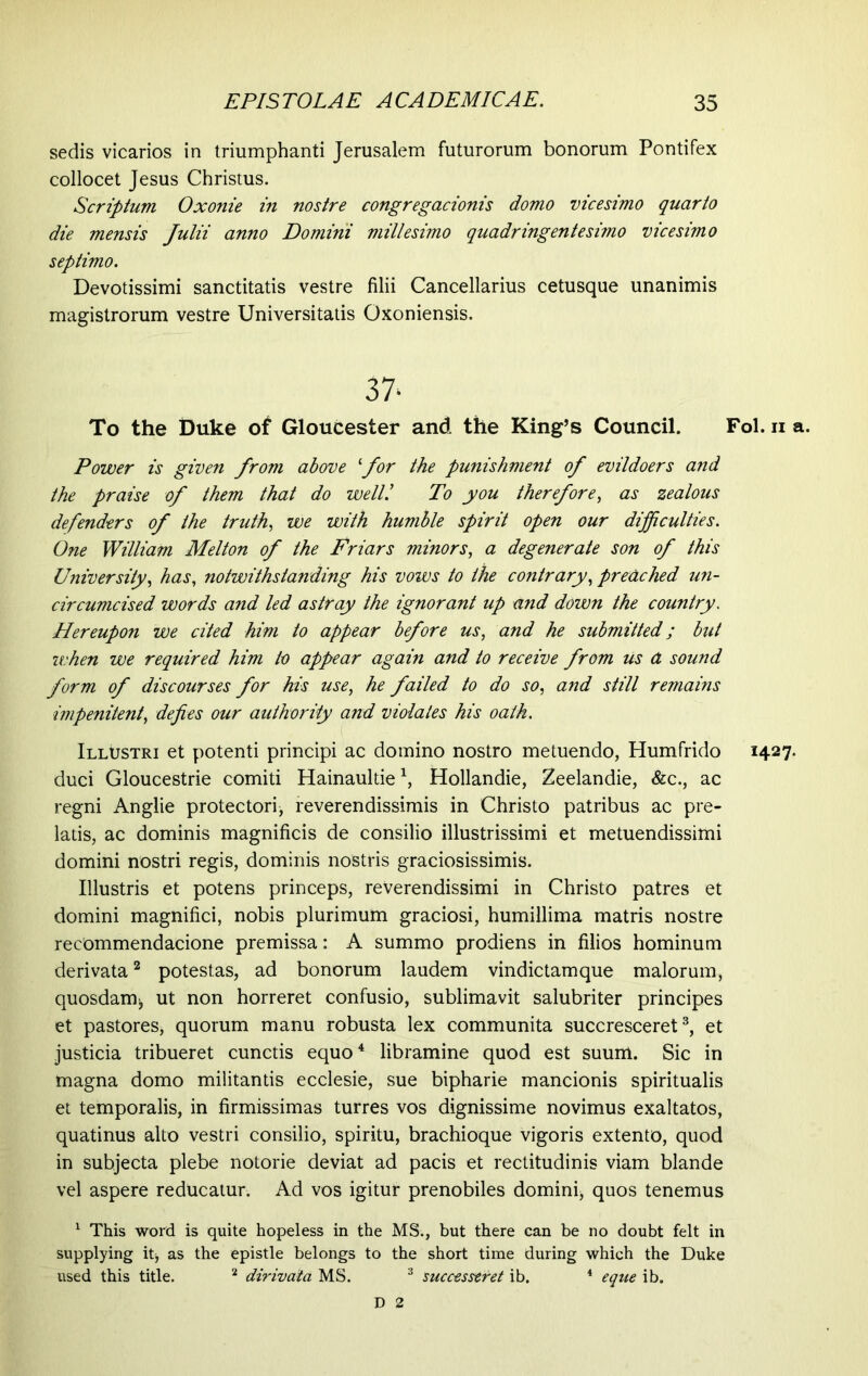 sedis vicarios in triumphanti Jerusalem futurorum bonorum Pontifex collocet Jesus Christus. Scriptum Oxonie in nostre congregacionis domo vicesimo quarto die mensis Julii anno Domini millesimo quadringentesimo vicesimo septimo. Devotissimi sanctitatis vestre filii Cancellarius cetusque unanimis magistrorum vestre Universitatis Oxoniensis. 37' To the Duke of Gloucester and the King’s Council. Fol. n a. Power is given from above ‘for the punishment of evildoers and the praise of them that do well/ To you therefore, as zealous defenders of the truth, we with humble spirit open our difficulties. One William Melton of the Friars minors, a degenerate son of this University, has, notwithstanding his vows to the contrary, preached un- circumcised words and led astray the ignorant up and down the country. Hereupon we cited him to appear before us, and he submitted; but when we required him to appear again and to receive from us A sound form of discourses for his use, he failed to do so, and still remains impenitent, defies our authority and violates his oath. Illustri et potenti principi ac domino nostro metuendo, Humfrido 1427. duci Gloucestrie comiti Hainaultie1, Hollandie, Zeelandie, &c., ac regni Anglie protectori * reverendissimis in Christo patribus ac pre- latis, ac dominis magnificis de consilio illustrissimi et metuendissirni domini nostri regis, dominis nostris graciosissimis. Illustris et potens princeps, reverendissimi in Christo patres et domini magnifici, nobis plurimum graciosi, humillima matris nostre recommendacione premissa: A summo prodiens in filios hominum derivata2 potestas, ad bonorum laudem vindictam que malorum, quosdam* ut non horreret confusio, sublimavit salubriter principes et pastores, quorum manu robusta lex communita succresceret3, et justicia tribueret cunctis equo4 libramine quod est suum. Sic in magna domo militantis ecclesie, sue bipharie mancionis spiritualis et temporalis, in firmissimas turres vos dignissime novimus exaltatos, quatinus alto vestri consilio, spiritu, brachioque vigoris extento, quod in subjecta plebe notorie deviat ad pacis et rectitudinis viam blande vel aspere reducatur. Ad vos igitur prenobiles domini* quos tenemus 1 This word is quite hopeless in the MS., but there can be no doubt felt in supplying it* as the epistle belongs to the short time during which the Duke used this title. 2 dirivata MS. 3 successtret ib. 4 eque ib. D 2