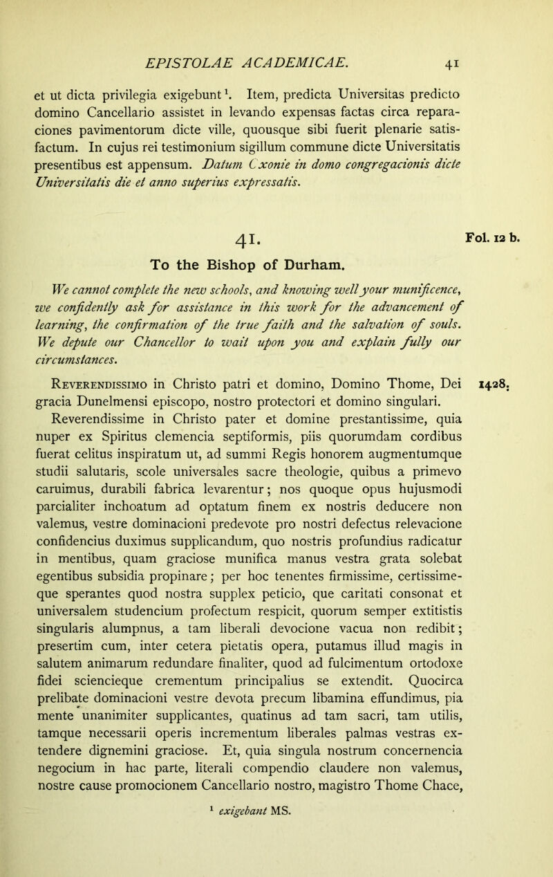 et ut dicta privilegia exigebunt h Item, predicta Universitas predicto domino Cancellario assistet in levando expensas factas circa repara- ciones pavimentorum dicte ville, quousque sibi fuerit plenarie satis- factum. In cujus rei testimonium sigillum commune dicte Universitatis presentibus est appensum. Datum Cxonie in domo congregacionis dicte Universitatis die et anno superius expressatis. 41. Fol. 12 b. To the Bishop of Durham. We cannot complete the new schools, and knowing well your munificence, we confidently ask for assistance in this work for the advancement of learning, the confirmation of the true faith and the salvation of souls. We depute our Chancellor to wait upon you and explain fully our circumstances. Reverendissimo in Christo patri et domino, Domino Thome, Dei 1428. gracia Dunelmensi episcopo, nostro protectori et domino singulari. Reverendissime in Christo pater et domine prestantissime, quia nuper ex Spiritus clemencia septiformis, piis quorumdam cordibus fuerat celitus inspiratum ut, ad summi Regis honorem augmentumque studii salutaris, scole universales sacre theologie, quibus a primevo caruimus, durabili fabrica levarentur; nos quoque opus hujusmodi parcialiter inchoatum ad optatum finem ex nostris deducere non valemus, vestre dominacioni predevote pro nostri defectus relevacione confidendus duximus supplicandum, quo nostris profundius radicatur in mentibus, quam graciose munifica manus vestra grata solebat egentibus subsidia propinare; per hoc tenentes firmissime, certissime- que sperantes quod nostra supplex peticio, que caritati consonat et universalem studencium profectum respicit, quorum semper extitistis singularis alumpnus, a tam liberali devocione vacua non redibit; presertim cum, inter cetera pietatis opera, putamus illud magis in salutem animarum redundare finaliter, quod ad fulcimentum ortodoxe fidei sciencieque crementum principalius se extendit. Quocirca prelibate dominacioni vestre devota precum libamina effundimus, pia mente unanimiter supplicantes, quatinus ad tam sacri, tam utilis, tamque necessarii operis incrementum liberales palmas vestras ex- tendere dignemini graciose. Et, quia singula nostrum concernencia negocium in hac parte, literali compendio claudere non valemus, nostre cause promocionem Cancellario nostro, magistro Thome Chace, 1 exigebant MS.