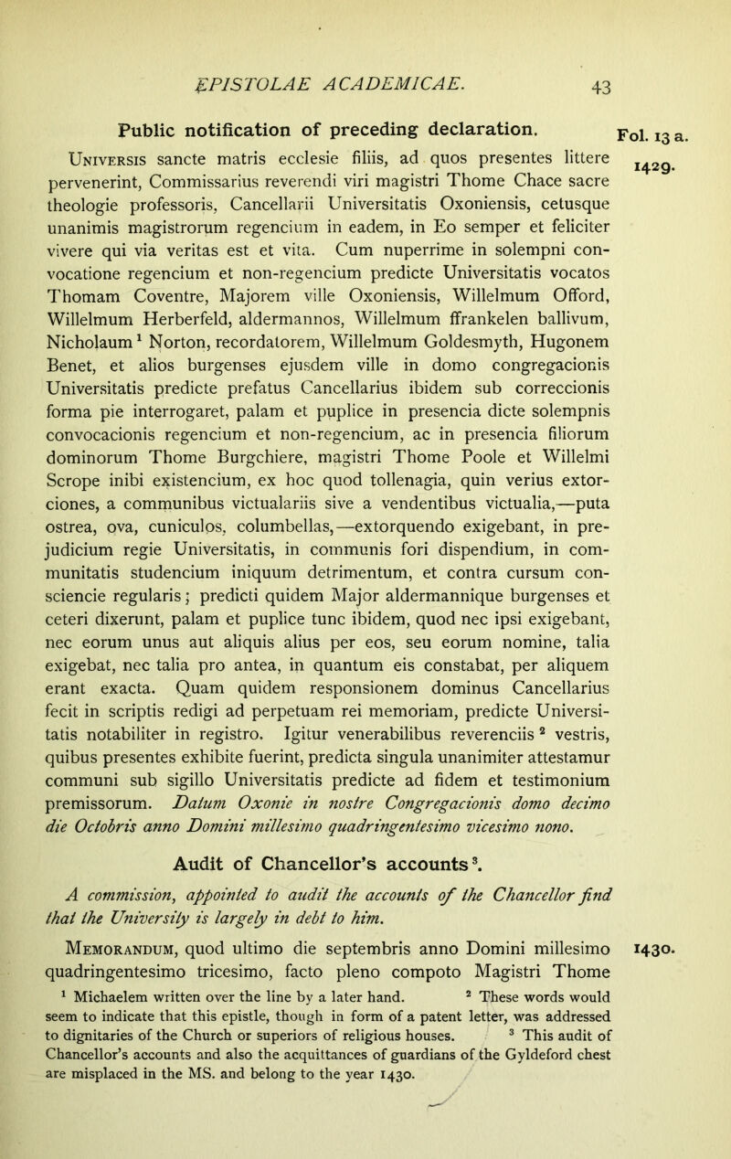 Public notification of preceding declaration. Universis sancte matris ecclesie filiis, ad quos presentes littere pervenerint, Commissarius reverendi viri magistri Thome Chace sacre theologie professoris, Cancellarii Universitatis Oxoniensis, cetusque unanimis magistrorum regendum in eadem, in Eo semper et feliciter vivere qui via veritas est et vita. Cum nuperrime in solempni con- vocatione regencium et non-regencium predicte Universitatis vocatos Thomam Coventre, Majorem ville Oxoniensis, Willelmum Offord, Willelmum Herberfeld, aldermannos, Willelmum ffrankelen ballivum, Nicholaum1 Norton, recordatorem, Willelmum Goldesmyth, Hugonem Benet, et alios burgenses ejusdem ville in domo congregacionis Universitatis predicte prefatus Cancellarius ibidem sub correccionis forma pie interrogaret, palam et puplice in presencia dicte solempnis convocacionis regencium et non-regencium, ac in presencia filiorum dominorum Thome Burgchiere, magistri Thome Poole et Willelmi Scrope inibi existencium, ex hoc quod tollenagia, quin verius extor- ciones, a communibus victualariis sive a vendentibus victualia,—puta ostrea, qva, cuniculos, columbellas,—extorquendo exigebant, in pre- judicium regie Universitatis, in communis fori dispendium, in com- munitatis studencium iniquum detrimentum, et contra cursum con- sciende regularis; predicti quidem Major aldermannique burgenses et ceteri dixerunt, palam et puplice tunc ibidem, quod nec ipsi exigebant, nec eorum unus aut aliquis alius per eos, seu eorum nomine, talia exigebat, nec talia pro antea, in quantum eis constabat, per aliquem erant exacta. Quam quidem responsionem dominus Cancellarius fecit in scriptis redigi ad perpetuam rei memoriam, predicte Universi- tatis notabiliter in registro. Igitur venerabilibus reverenciis 2 vestris, quibus presentes exhibite fuerint, predicta singula unanimiter attestamur communi sub sigillo Universitatis predicte ad fidem et testimonium premissorum. Datum Oxonie in nostre Congregacionis domo decimo die Octobris anno Domini millesimo quadringentesimo vicesimo nono. Audit of Chancellor’s accounts3. A commission, appointed to audit the accounts of the Chancellor find that the University is largely in debt to him. Memorandum, quod ultimo die septembris anno Domini millesimo quadringentesimo tricesimo, facto pleno compoto Magistri Thome 1 Michaelem written over the line by a later hand. 2 These words would seem to indicate that this epistle, though in form of a patent letter, was addressed to dignitaries of the Church or superiors of religious houses. 3 This audit of Chancellor’s accounts and also the acquittances of guardians of the Gyldeford chest are misplaced in the MS. and belong to the year 1430. Fol. 13 a. 1429. 1430.