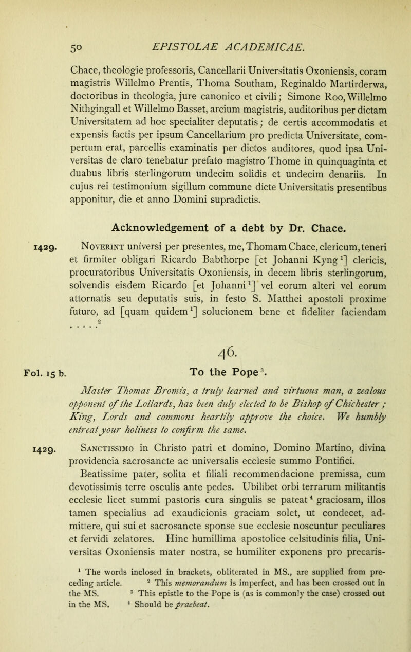 1429- Fol. 15 b. 1429. 50 EPISTOLAE ACADEMICAE. Chace, theologie professoris, Cancellarii Universitatis Oxoniensis, coram magistris Willelmo Prentis, Thoma Southam, Reginaldo Martirderwa, doctoribus in theologia, jure canonico et civili; Simone Roo,Willelmo Nithgingall et Willelmo Basset, arcium magistris, auditoribus per dictam Universitatem ad hoc specialiter deputatis; de certis accommodatis et expensis factis per ipsum Cancellarium pro predicta Universitate, com- pertum erat, parcellis examinatis per dictos auditores, quod ipsa Uni- versitas de claro tenebatur prefato magistro Thome in quinquaginta et duabus libris sterlingorum undecim solidis et undecim denariis. In cujus rei testimonium sigillum commune dicte Universitatis presentibus apponitur, die et anno Domini supradictis. Acknowledgement of a debt by Dr. Chace. Noverint universi per presentes, me, Thomam Chace, clericum, teneri et firmiter obligari Ricardo Babthorpe [et Johanni Kyng1] clericis, procuratoribus Universitatis Oxoniensis, in decem libris sterlingorum, solvendis eisdem Ricardo [et Johannivel eorum alteri vel eorum attornatis seu deputatis suis, in festo S. Matthei apostoli proxime futuro, ad [quam quidem1] solucionem bene et fideliter faciendam 2 46. To the Pope3. Master Thomas Promts, a truly learned and virtuous man, a zealous opponeni of the Lollards, has been duly elected to be Bishop of Chichester ; King, Lords and commons heartily approve the choice. We humbly entreat your holiness to confirm the same. Sanctissimo in Christo patri et domino, Domino Martino, divina providencia sacrosancte ac universalis ecclesie summo Pontifici. Beatissime pater, solita et filiali recommendacione premissa, cum devotissimis terre osculis ante pedes. Ubilibet orbi terrarum militantis ecclesie licet summi pastoris cura singulis se pateat4 graciosam, illos tamen specialius ad exaudicionis graciam solet, ut condecet, ad- mittere, qui sui et sacrosancte sponse sue ecclesie noscuntur peculiares et fervidi zelatores. Hinc humillima apostolice celsitudinis filia, Uni- versitas Oxoniensis mater nostra, se humiliter exponens pro precaris- 1 The words inclosed in brackets, obliterated in MS., are supplied from pre- ceding article. 2 This memorandum is imperfect, and has been crossed out in the MS. 3 This epistle to the Pope is (as is commonly the case) crossed out in the MS. 4 Should be praebeat.