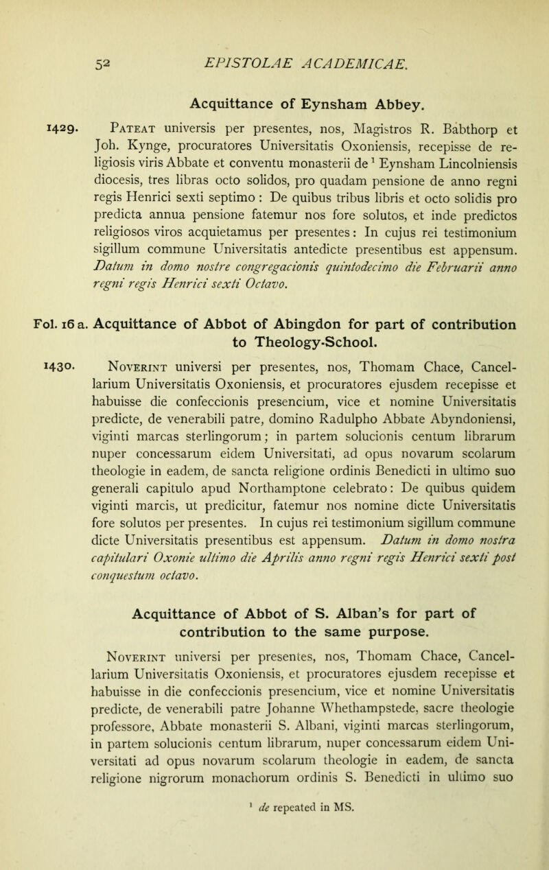 Acquittance of Eynsham Abbey. 1429- Pateat universis per presentes, nos, Magistros R. Babthorp et Joh. Kynge, procuratores Universitatis Oxoniensis, recepisse de re- ligiosis viris Abbate et conventu monasterii de1 Eynsham Lincolniensis diocesis, tres libras octo solidos, pro quadam pensione de anno regni regis Henrici sexti septimo : De quibus tribus libris et octo solidis pro predicta annua pensione fatemur nos fore solutos, et inde predictos religiosos viros acquietamus per presentes: In cujus rei testimonium sigillum commune Universitatis antedicte presentibus est appensum. Datum in domo nostre congregationis quintodecimo die Felruarii anno regni regis Henrici sexti Octavo. Fol. 16 a. Acquittance of Abbot of Abingdon for part of contribution to Theology-School. i43°- Noverint universi per presentes, nos, Thomam Chace, Cancel- larium Universitatis Oxoniensis, et procuratores ejusdem recepisse et habuisse die confeccionis presencium, vice et nomine Universitatis predicte, de venerabili patre, domino Radulpho Abbate Abyndoniensi, viginti marcas sterlingorum; in partem solucionis centum librarum nuper concessarum eidem Universitati, ad opus novarum scolarum theologie in eadem, de sancta religione ordinis Benedicti in ultimo suo generali capitulo apud Northamptone celebrato: De quibus quidem viginti marcis, ut predicitur, fatemur nos nomine dicte Universitatis fore solutos per presentes. In cujus rei testimonium sigillum commune dicte Universitatis presentibus est appensum. Datum in domo nostra capitulari Oxonie ultimo die Aprilis anno regni regis Henrici sexti post conquestum octavo. Acquittance of Abbot of S. Alban’s for part of contribution to the same purpose. Noverint universi per presentes, nos, Thomam Chace, Cancel- larium Universitatis Oxoniensis, et procuratores ejusdem recepisse et habuisse in die confeccionis presencium, vice et nomine Universitatis predicte, de venerabili patre Johanne Whethampstede, sacre theologie professore, Abbate monasterii S. Albani, viginti marcas sterlingorum, in partem solucionis centum librarum, nuper concessarum eidem Uni- versitati ad opus novarum scolarum theologie in eadem, de sancta religione nigrorum monachorum ordinis S. Benedicti in ultimo suo de repeated in MS.