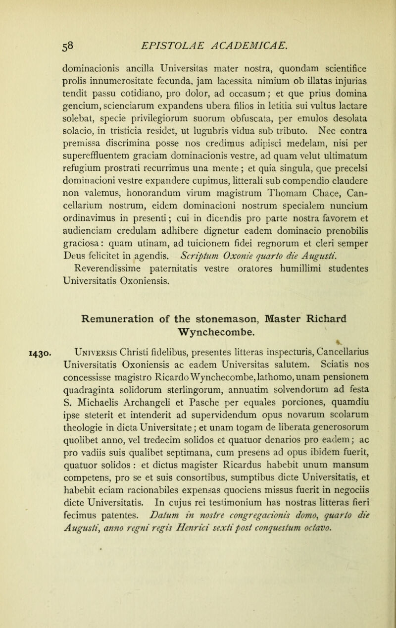 dominacionis ancilla Universitas mater nostra, quondam scientifice prolis innumerositate fecunda, jam lacessita nimium ob illatas injurias tendit passu cotidiano, pro dolor, ad occasum; et que prius domina gencium, scienciarum expandens ubera filios in letitia sui vultus lactare solebat, specie privilegiorum suorum obfuscata, per emulos desolata solacio, in tristicia residet, ut lugubris vidua sub tributo. Nec contra premissa discrimina posse nos credimus adipisci medelam, nisi per supereffluentem graciam dominacionis vestre, ad quam velut ultimatum refugium prostrati recurrimus una mente; et quia singula, que precelsi dominacioni vestre expandere cupimus, litterali sub compendio claudere non valemus, honorandum virum magistrum Thomam Chace, Can- cellarium nostrum, eidem dominacioni nostrum specialem nuncium ordinavimus in presenti; cui in dicendis pro parte nostra favorem et audienciam credulam adhibere dignetur eadem dominacio prenobilis graciosa: quam utinam, ad tuicionem fidei regnorum et cleri semper Deus felicitet in agendis. Scriptum Oxonie quarto die Augusti. Reverendissime paternitatis vestre oratores humillimi studentes Universitatis Oxoniensis. Remuneration of the stonemason, Master Richard Wynchecombe. 1430. Universis Christi fidelibus, presentes litteras inspecturis, Cancellarius Universitatis Oxoniensis ac eadem Universitas salutem. Sciatis nos concessisse magistro Ricardo Wynchecombe, lathomo, unam pensionem quadraginta solidorum sterlingorum, annuatim solvendorum ad festa S. Michaelis Archangeli et Pasche per equales porciones, quamdiu ipse steterit et intenderit ad supervidendum opus novarum scolarum theologie in dicta Universitate; et unam togam de liberata generosorum quolibet anno, vel tredecim solidos et quatuor denarios pro eadem; ac pro vadiis suis qualibet septimana, cum presens ad opus ibidem fuerit, quatuor solidos : et dictus magister Ricardus habebit unum mansum competens, pro se et suis consortibus, sumptibus dicte Universitatis, et habebit eciam racionabiles expensas quociens missus fuerit in negociis dicte Universitatis. In cujus rei testimonium has nostras litteras fieri fecimus patentes. Datum in nostre congregacionis domo, quarto die Augusti, anno regni regis Henrici sexti post conquestum octavo.