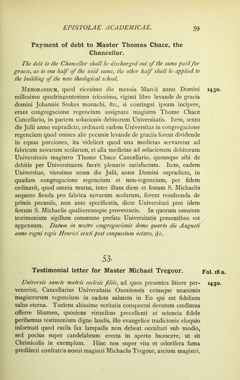 Payment of debt to Master Thomas Chace, the Chancellor. The debt to the Chancellor shall be discharged out of the sums paid for graces, as to one half of the said sums, the other half shall be applied to the building of the new theological school. Memorandum, quod vicesimo die mensis Marcii anno Domini millesimo quadringentesimo tricesimo, viginti libre levande de gracia domini Johannis Stokes monachi, &c., si contingat ipsum incipere, erant congregacione regencium assignate magistro Thome Chace Cancellario, in partem solucionis debitorum Universitatis. Item, sexto die Julii anno supradicto, ordinavit eadem Universitas in congregacione regencium quod omnes alie pecunie levande de graciis forent dividende in equas porciones, ita videlicet quod una medietas servaretur ad fabricam novarum scolarum, et alia medietas ad solucionem debitorum Universitatis magistro Thome Chace Cancellario, quousque sibi de debitis per Universitatem fuerit plenarie satisfactum. Item, eadem Universitas, vicesimo nono die Julii, anno Domini supradicto, in quadam congregacione regencium et non-regencium, per fidem ordinavit, quod omnia mutua, inter illum diem et festum S. Michaelis sequens fienda pro fabrica novarum scolarum, forent resolvenda de primis pecuniis, non ante specificatis, dicte Universitati post idem festum S. Michaelis qualitercunque proventuris. In quorum omnium testimonium sigillum commune prefate Universitatis presentibus est appensum. Datum in nostre congregacionis domo quarto die Augusti anno regni regis Henrici sexti post conquestum octavo, <pc. 53- Testimonial letter for Master Michael Tregour. Universis sancte matris ecclesie filiis, ad quos presentes littere per- venerint, Cancellarius Universitatis Oxoniensis cetusque unanimis magistrorum regencium in eadem salutem in Eo qui est fidelium salus eterna. Tociens altissime veritatis conspectui devotum credimus offerre libamen, quociens virtutibus precellenti et sciencia fidele peribemus testimonium digne laudis, illo evangelice tradicionis eloquio informati quod rutila fax lampadis non debeat occultari sub modio, sed pocius super candelabrum erecta in aperto lucescere, ut sit Christicolis in exemplum. Hinc nos super vita et odorifera fama predilecti confratris nostri magistri Michaelis Tregour, arcium magistri, 1430. Fol. 18 a. 1430.