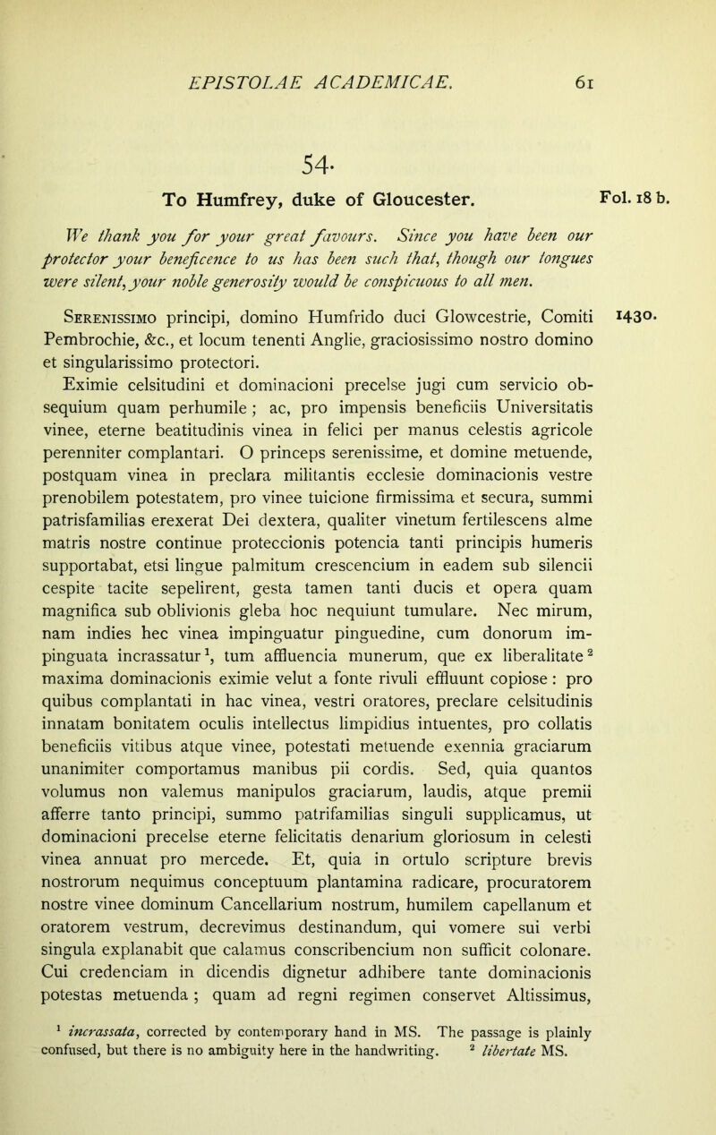 54- To Humfrey, duke of Gloucester. We thank you for your great favours. Since you have been our protector your beneficence to us has been such that, though our tongues were silent, your noble generosity would be conspicuous to all men. Serenissimo principi, domino Humfrido duci Glowcestrie, Comiti Pembrochie, &c., et locum tenenti Anglie, graciosissimo nostro domino et singularissimo protectori. Eximie celsitudini et dominacioni precelse jugi cum servicio ob- sequium quam perhumile; ac, pro impensis beneficiis Universitatis vinee, eterne beatitudinis vinea in felici per manus celestis agricole perenniter complantari. O princeps serenissime, et domine metuende, postquam vinea in preclara militantis ecclesie dominacionis vestre prenobilem potestatem, pro vinee tuicione firmissima et secura, summi patrisfamilias erexerat Dei dextera, qualiter vinetum fertilescens alme matris nostre continue proteccionis potencia tanti principis humeris supportabat, etsi lingue palmitum crescencium in eadem sub silencii cespite tacite sepelirent, gesta tamen tanti ducis et opera quam magnifica sub oblivionis gleba hoc nequiunt tumulare. Nec mirum, nam indies hec vinea impinguatur pinguedine, cum donorum im- pinguata incrassatur1, tum affluenda munerum, que ex liberalitate2 maxima dominacionis eximie velut a fonte rivuli effluunt copiose : pro quibus complantati in hac vinea, vestri oratores, preclare celsitudinis innatam bonitatem oculis intellectus limpidius intuentes, pro collatis beneficiis vitibus atque vinee, potestati metuende exennia graciarum unanimiter comportamus manibus pii cordis. Sed, quia quantos volumus non valemus manipulos graciarum, laudis, atque premii afferre tanto principi, summo patrifamilias singuli supplicamus, ut dominacioni precelse eterne felicitatis denarium gloriosum in celesti vinea annuat pro mercede. Et, quia in ortulo scripture brevis nostrorum nequimus conceptuum plantamina radicare, procuratorem nostre vinee dominum Cancellarium nostrum, humilem capellanum et oratorem vestrum, decrevimus destinandum, qui vomere sui verbi singula explanabit que calamus conscribencium non sufficit colonare. Cui credenciam in dicendis dignetur adhibere tante dominacionis potestas metuenda ; quam ad regni regimen conservet Altissimus, 1 incrassata, corrected by contemporary hand in MS. The passage is plainly confused, but there is no ambiguity here in the handwriting. 2 libertate MS. Fol. 18 b. 1430.