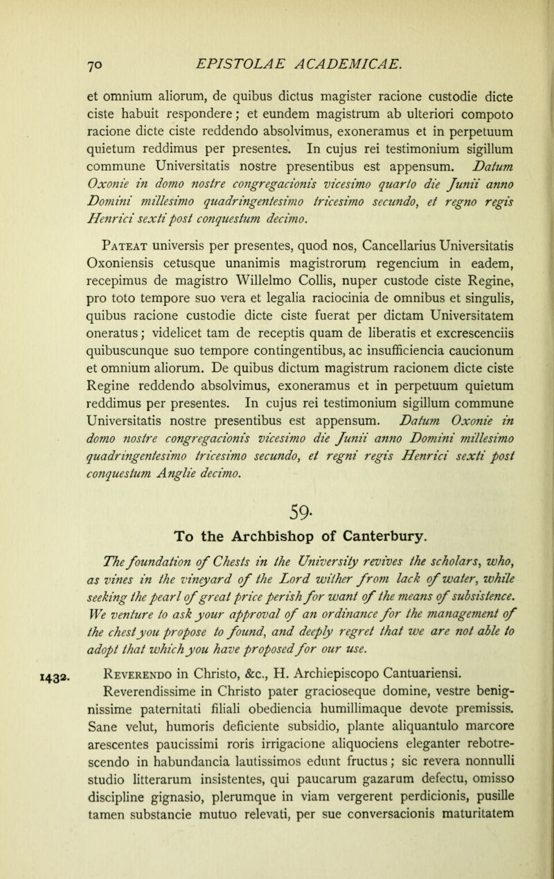 1432- et omnium aliorum, de quibus dictus magister racione custodie dicte ciste habuit respondere; et eundem magistrum ab ulteriori compoto racione dicte ciste reddendo absolvimus, exoneramus et in perpetuum quietum reddimus per presentes. In cujus rei testimonium sigillum commune Universitatis nostre presentibus est appensum. Datum Oxonie in domo nostre congregacionis vicesimo quarto die Junii anno Domini millesimo quadringentesimo tricesimo secundo, et regno regis Henrici sexti post conquestum decimo. Pateat universis per presentes, quod nos, Cancellarius Universitatis Oxoniensis cetusque unanimis magistrorum regencium in eadem, recepimus de magistro Willelmo Collis, nuper custode ciste Regine, pro toto tempore suo vera et legalia raciocinia de omnibus et singulis, quibus racione custodie dicte ciste fuerat per dictam Universitatem oneratus; videlicet tam de receptis quam de liberatis et excrescenciis quibuscunque suo tempore contingentibus, ac insufficiencia caucionum et omnium aliorum. De quibus dictum magistrum racionem dicte ciste Regine reddendo absolvimus, exoneramus et in perpetuum quietum reddimus per presentes. In cujus rei testimonium sigillum commune Universitatis nostre presentibus est appensum. Datum Oxonie in domo nostre congregacionis vicesimo die Junii anno Domini millesimo quadringentesimo tricesimo secundo, et regni regis Henrici sexti post conquestum Anglie decimo. 59- To the Archbishop of Canterbury. The foundation of Chests in the University revives the scholars, who, as vines in the vineyard of the Lord wither from lack of water, ivhile seeking the pearl of great price perish for want of the means of subsistence. We venture to ask your approval of an ordinance for the management of the chest you propose to found, and deeply regret that we are not able to adopt that which you have proposedfor our use. Reverendo in Christo, &c., H. Archiepiscopo Cantuariensi. Reverendissime in Christo pater gracioseque domine, vestre benig- nissime paternitati filiali obediencia humillimaque devote premissis. Sane velut, humoris deficiente subsidio, piante aliquantulo marcore arescentes paucissimi roris irrigacione aliquociens eleganter rebotre- scendo in habundancia lautissimos edunt fructus; sic revera nonnulli studio litterarum insistentes, qui paucarum gazarum defectu, omisso discipline gignasio, plerumque in viam vergerent perdicionis, pusille tamen substancie mutuo relevati, per sue conversacionis maturitatem