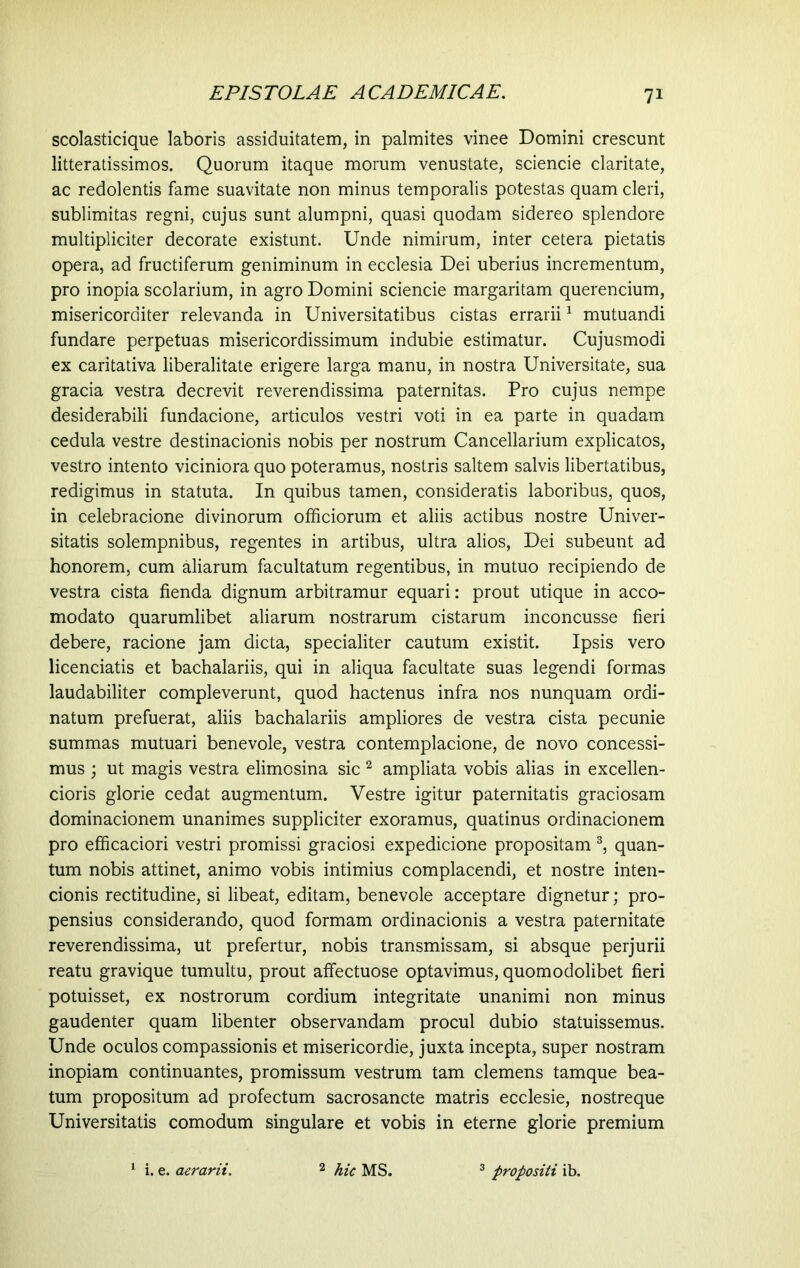 scolasticique laboris assiduitatem, in palmites vinee Domini crescunt litteratissimos. Quorum itaque morum venustate, sciencie claritate, ac redolentis fame suavitate non minus temporalis potestas quam cleri, sublimitas regni, cujus sunt alumpni, quasi quodam sidereo splendore multipliciter decorate existunt. Unde nimirum, inter cetera pietatis opera, ad fructiferum geniminum in ecclesia Dei uberius incrementum, pro inopia scolarium, in agro Domini sciencie margaritam querencium, misericorditer relevanda in Universitatibus cistas errarii1 mutuandi fundare perpetuas misericordissimum indubie estimatur. Cujusmodi ex caritativa liberalitate erigere larga manu, in nostra Universitate, sua gracia vestra decrevit reverendissima paternitas. Pro cujus nempe desiderabili fundacione, articulos vestri voti in ea parte in quadam cedula vestre destinacionis nobis per nostrum Cancellarium explicatos, vestro intento viciniora quo poteramus, nostris saltem salvis libertatibus, redigimus in statuta. In quibus tamen, consideratis laboribus, quos, in celebracione divinorum officiorum et aliis actibus nostre Univer- sitatis solempnibus, regentes in artibus, ultra alios, Dei subeunt ad honorem, cum aliarum facultatum regentibus, in mutuo recipiendo de vestra cista fienda dignum arbitramur equari: prout utique in acco- modato quarumlibet aliarum nostrarum cistarum inconcusse fieri debere, racione jam dicta, specialiter cautum existit. Ipsis vero licenciatis et bachalariis, qui in aliqua facultate suas legendi formas laudabiliter compleverunt, quod hactenus infra nos nunquam ordi- natum prefuerat, aliis bachalariis ampliores de vestra cista pecunie summas mutuari benevole, vestra contemplacione, de novo concessi- mus ; ut magis vestra elimosina sic 2 ampliata vobis alias in excellen- cioris glorie cedat augmentum. Vestre igitur paternitatis graciosam dominacionem unanimes suppliciter exoramus, quatinus ordinacionem pro efficaciori vestri promissi graciosi expedicione propositam 3, quan- tum nobis attinet, animo vobis intimius complacendi, et nostre inten- cionis rectitudine, si libeat, editam, benevole acceptare dignetur; pro- pensius considerando, quod formam ordinacionis a vestra paternitate reverendissima, ut prefertur, nobis transmissam, si absque perjurii reatu gravique tumultu, prout affectuose optavimus, quomodolibet fieri potuisset, ex nostrorum cordium integritate unanimi non minus gaudenter quam libenter observandam procul dubio statuissemus. Unde oculos compassionis et misericordie, juxta incepta, super nostram inopiam continuantes, promissum vestrum tam clemens tamque bea- tum propositum ad profectum sacrosancte matris ecclesie, nostreque Universitatis comodum singulare et vobis in eterne glorie premium i. e. aerarii. 2 hic MS. 3 propositi ib.