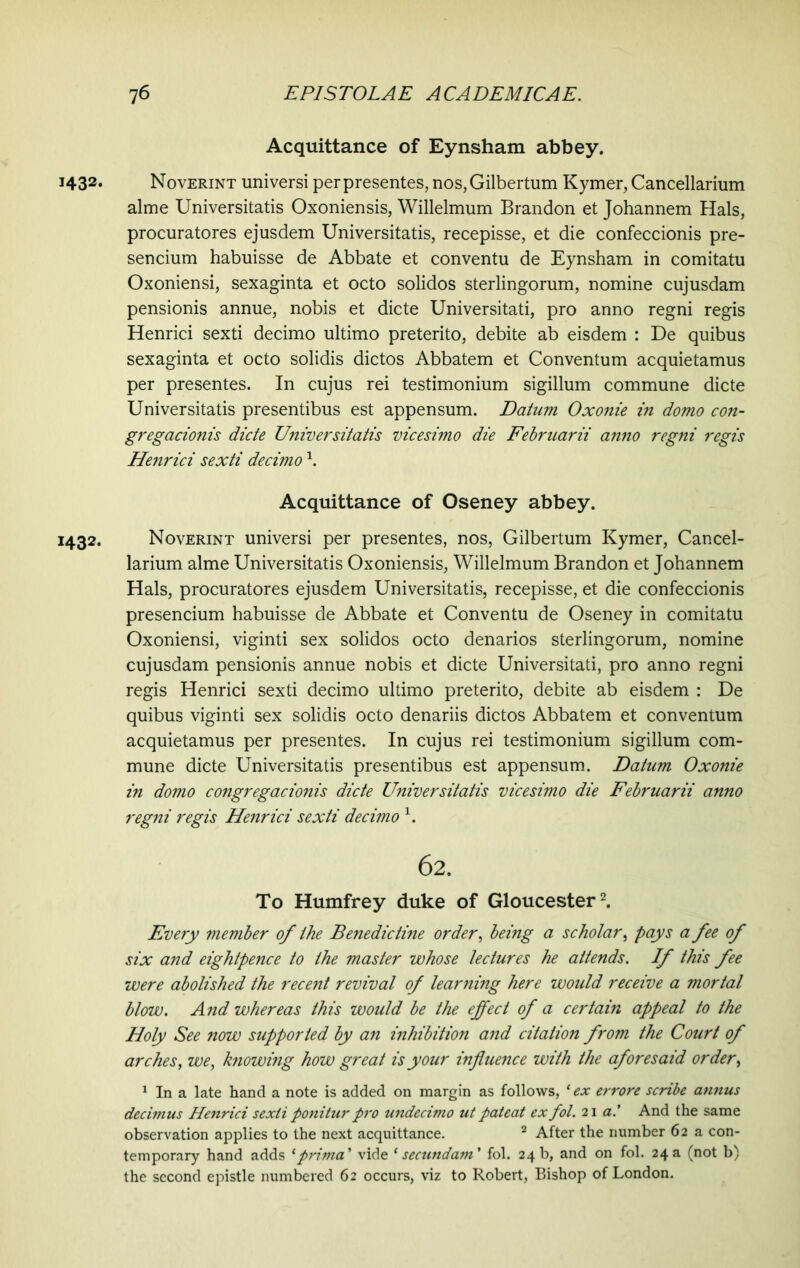 Acquittance of Eynsham abbey. 1432. Noverint universi per presentes, nos,Gilbertum Kymer, Cancellarium alme Universitatis Oxoniensis, Willelmum Brandon et Johannem Hals, procuratores ejusdem Universitatis, recepisse, et die confeccionis pre- sencium habuisse de Abbate et conventu de Eynsham in comitatu Oxoniensi, sexaginta et octo solidos sterlingorum, nomine cujusdam pensionis annue, nobis et dicte Universitati, pro anno regni regis Henrici sexti decimo ultimo preterito, debite ab eisdem : De quibus sexaginta et octo solidis dictos Abbatem et Conventum acquietamus per presentes. In cujus rei testimonium sigillum commune dicte Universitatis presentibus est appensum. Datum Oxonie in domo con- gregacionis dicte Universitatis vicesimo die Februarii anno regni regis Henrici sexti decimo1. Acquittance of Oseney abbey. 1432. Noverint universi per presentes, nos, Gilbertum Kymer, Cancel- larium alme Universitatis Oxoniensis, Willelmum Brandon et Johannem Hals, procuratores ejusdem Universitatis, recepisse, et die confeccionis presencium habuisse de Abbate et Conventu de Oseney in comitatu Oxoniensi, viginti sex solidos octo denarios sterlingorum, nomine cujusdam pensionis annue nobis et dicte Universitati, pro anno regni regis Henrici sexti decimo ultimo preterito, debite ab eisdem : De quibus viginti sex solidis octo denariis dictos Abbatem et conventum acquietamus per presentes. In cujus rei testimonium sigillum com- mune dicte Universitatis presentibus est appensum. Datum Oxonie in domo congregacionis dicte Universitatis vicesimo die Februarii anno regni regis Henrici sexti decimo 1. 62. To Humfrey duke of Gloucester2. Every member of the Benedictine order, being a scholar, pays a fee of six and eightpence to the master whose lectures he attends. If this fee were abolished the recent revival of learning here would receive a mortal blow. And whereas this would be the effect of a certain appeal to the Holy See now supported by an inhibition and citation from the Court of arches, we, knowing how great is your influence with the aforesaid order, 1 In a late hand a note is added on margin as follows, ‘ ex errore scribe annus decimus Henrici sexti ponitur pro undecimo ut pateat ex fol. 21 a.' And the same observation applies to the next acquittance. 2 After the number 62 a con- temporary hand adds 1 prima' vide ‘secundam' fol. 24b, and on fol. 24a (not b) the second epistle numbered 62 occurs, viz to Robert, Bishop of London.