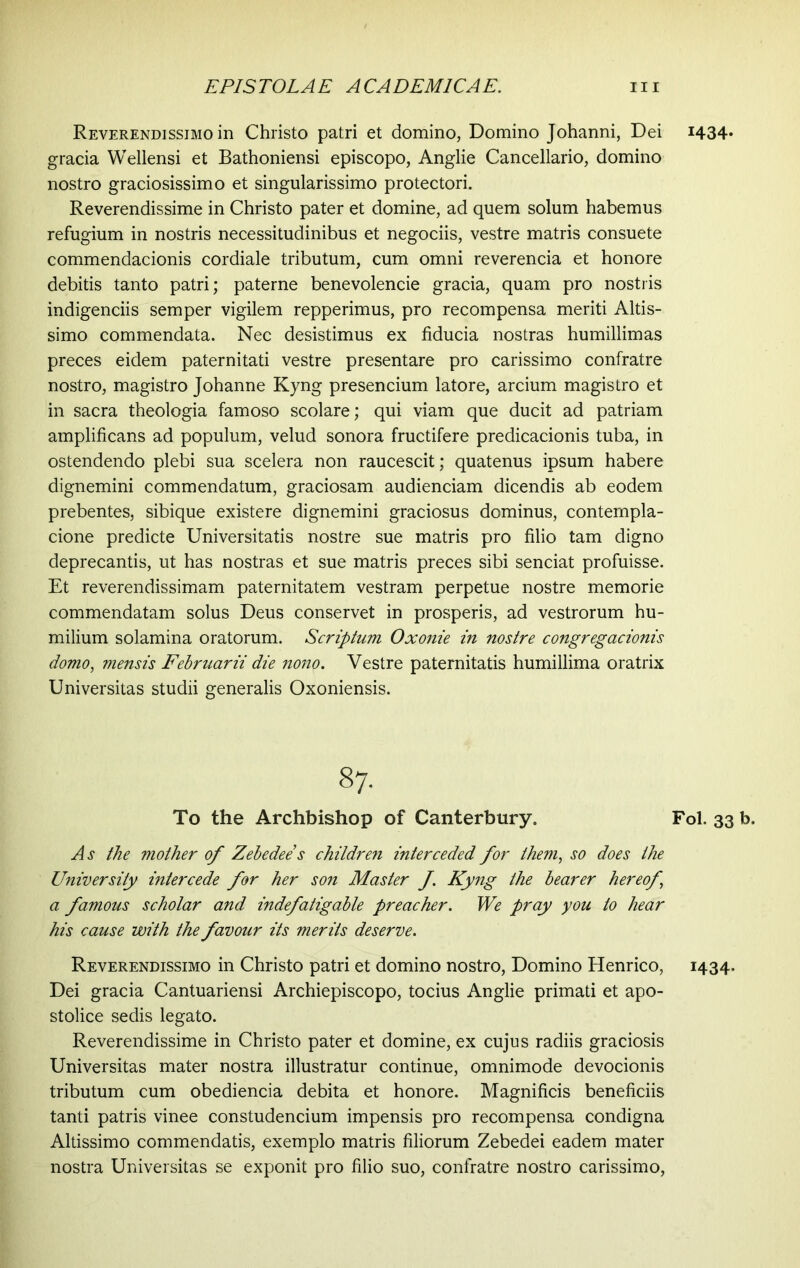 Reverendissimo in Christo patri et domino, Domino Johanni, Dei gracia Wellensi et Bathoniensi episcopo, Anglie Cancellario, domino nostro graciosissimo et singularissimo protectori. Reverendissime in Christo pater et domine, ad quem solum habemus refugium in nostris necessitudinibus et negociis, vestre matris consuete commendacionis cordiale tributum, cum omni reverencia et honore debitis tanto patri; paterne benevolencie gracia, quam pro nostris indigenciis semper vigilem repperimus, pro recompensa meriti Altis- simo commendata. Nec desistimus ex fiducia nostras humillimas preces eidem paternitati vestre presentare pro carissimo confratre nostro, magistro Johanne Kyng presencium latore, arcium magistro et in sacra theologia famoso scolare; qui viam que ducit ad patriam amplificans ad populum, velud sonora fructifere predicacionis tuba, in ostendendo plebi sua scelera non raucescit; quatenus ipsum habere dignemini commendatum, graciosam audienciam dicendis ab eodem prebentes, sibique existere dignemini graciosus dominus, contempla- cione predicte Universitatis nostre sue matris pro filio tam digno deprecantis, ut has nostras et sue matris preces sibi senciat profuisse. Et reverendissimam paternitatem vestram perpetue nostre memorie commendatam solus Deus conservet in prosperis, ad vestrorum hu- milium solamina oratorum. Scriptum Oxonie in nostre congregacionis domo, mensis Februarii die nono. Vestre paternitatis humillima oratrix Universitas studii generalis Oxoniensis. 87. To the Archbishop of Canterbury. As the mother of Zebedee’s children interceded for them, so does the University intercede for her son Master f. Kyng the bearer hereof \ a famous scholar and indefatigable preacher. We pray you to hear his cause with the favour its merits deserve. Reverendissimo in Christo patri et domino nostro, Domino Henrico, Dei gracia Cantuariensi Archiepiscopo, tocius Anglie primati et apo- stolice sedis legato. Reverendissime in Christo pater et domine, ex cujus radiis graciosis Universitas mater nostra illustratur continue, omnimode devocionis tributum cum obediencia debita et honore. Magnificis beneficiis tanti patris vinee constudencium impensis pro recompensa condigna Altissimo commendatis, exemplo matris filiorum Zebedei eadem mater nostra Universitas se exponit pro filio suo, confratre nostro carissimo, 1434- Fol. 33 b. 1434-