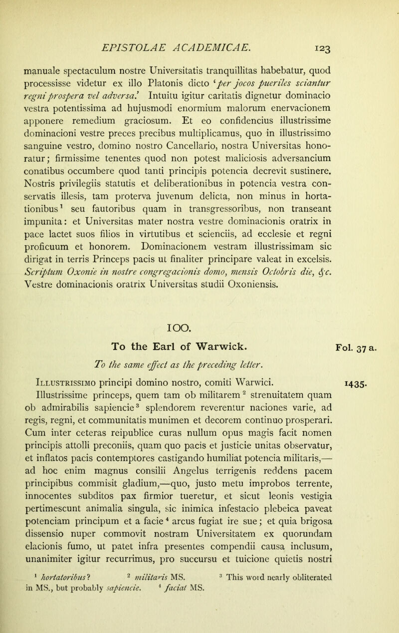 manuale spectaculum nostre Universitatis tranquillitas habebatur, quod processisse videtur ex illo Platonis dicto iper jocos pueriles sciantur regni prospera vel adversa! Intuitu igitur caritatis dignetur dominacio vestra potentissima ad hujusmodi enormium malorum enervacionem apponere remedium graciosum. Et eo confidendus illustrissime dominacioni vestre preces precibus multiplicamus, quo in illustrissimo sanguine vestro, domino nostro Cancellario, nostra Universitas hono- ratur; firmissime tenentes quod non potest maliciosis adversancium conatibus occumbere quod tanti principis potencia decrevit sustinere. Nostris privilegiis statutis et deliberationibus in potencia vestra con- servatis illesis, tam proterva juvenum delicta, non minus in horta- tionibus 1 seu fautoribus quam in transgressoribus, non transeant impunita: et Universitas mater nostra vestre dominacionis oratrix in pace lactet suos filios in virtutibus et scienciis, ad ecclesie et regni proficuum et honorem. Dominacionem vestram illustrissimam sic dirigat in terris Princeps pacis ut finaliter principare valeat in excelsis. Scriptum Oxonie in nostre congregacionis domo, mensis Octobris die, §c. Vestre dominacionis oratrix Universitas studii Oxoniensis. IOO. To the Earl of Warwick. To the same effect as the preceding letter. Illustrissimo principi domino nostro, comiti Warwici. Illustrissime princeps, quem tam ob militarem2 strenuitatem quam ob admirabilis sapiende3 splendorem reverentur naciones varie, ad regis, regni, et communitatis munimen et decorem continuo prosperari. Cum inter ceteras reipublice curas nullum opus magis facit nomen principis attolli preconiis, quam quo pacis et justicie unitas observatur, et inflatos pacis contemptores castigando humiliat potencia militaris,— ad hoc enim magnus consilii Angelus terrigenis reddens pacem principibus commisit gladium,—quo, justo metu improbos terrente, innocentes subditos pax firmior tueretur, et sicut leonis vestigia pertimescunt animalia singula, sic inimica infestacio plebeica paveat potenciam principum et a facie4 arcus fugiat ire sue; et quia brigosa dissensio nuper commovit nostram Universitatem ex quorundam elacionis fumo, ut patet infra presentes compendii causa inclusum, unanimiter igitur recurrimus, pro succursu et tuicione quietis nostri 1 hortatoribus ? 2 militaris MS. 3 This word nearly obliterated in MS., blit probably sapiende. 4 fadat MS. Fol. 37 a. 1435-