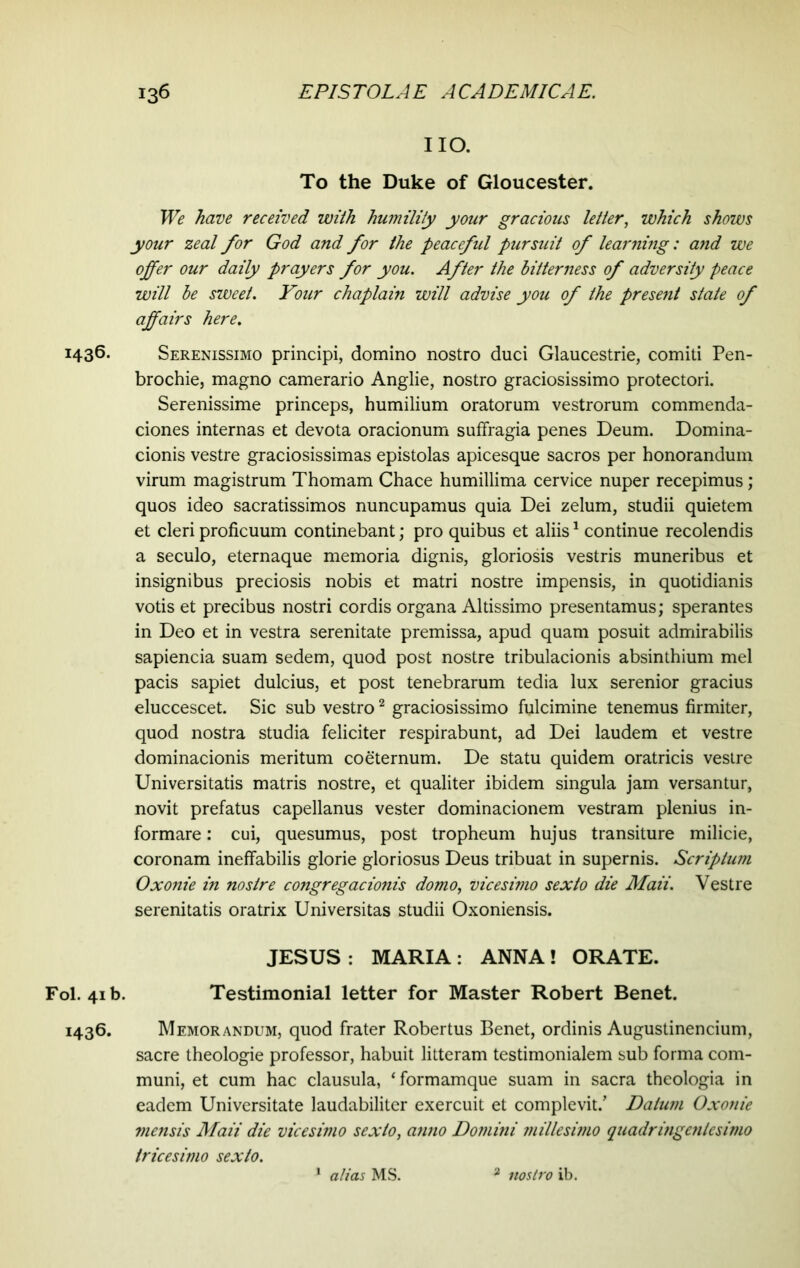 1436. Fol. 41b. 1436. no. To the Duke of Gloucester. We have received with humility your gracious letter, which shows your zeal for God and for the peaceful pursuit of learning: and we offer our daily prayers for you. After the bitterness of adversity peace will be sweet. Your chaplain will advise you of the present state of affairs here. Serenissimo principi, domino nostro duci Glaucestrie, comiti Pen- brochie, magno camerario Anglie, nostro graciosissimo protectori. Serenissime princeps, humilium oratorum vestrorum commenda- ciones internas et devota oracionum suffragia penes Deum. Domina- cionis vestre graciosissimas epistolas apicesque sacros per honorandum virum magistrum Thomam Chace humillima cervice nuper recepimus; quos ideo sacratissimos nuncupamus quia Dei zelum, studii quietem et cleri proficuum continebant; pro quibus et aliis1 continue recolendis a seculo, eternaque memoria dignis, gloriosis vestris muneribus et insignibus preciosis nobis et matri nostre impensis, in quotidianis votis et precibus nostri cordis organa Altissimo presentamus; sperantes in Deo et in vestra serenitate premissa, apud quam posuit admirabilis sapiencia suam sedem, quod post nostre tribulacionis absinthium mei pacis sapiet dulcius, et post tenebrarum tedia lux serenior gracius eluccescet. Sic sub vestro2 graciosissimo fulcimine tenemus firmiter, quod nostra studia feliciter respirabunt, ad Dei laudem et vestre dominacionis meritum coeternum. De statu quidem oratricis vestre Universitatis matris nostre, et qualiter ibidem singula jam versantur, novit prefatus capellanus vester dominacionem vestram plenius in- formare : cui, quesumus, post tropheum hujus transiture milicie, coronam ineffabilis glorie gloriosus Deus tribuat in supernis. Scriptum Oxonie in nostre congregacionis domo, vicesimo sexto die Maii. Vestre serenitatis oratrix Universitas studii Oxoniensis. JESUS : MARIA : ANNA! ORATE. Testimonial letter for Master Robert Benet. Memorandum, quod frater Robertus Benet, ordinis Augustinencium, sacre theologie professor, habuit litteram testimonialem sub forma com- muni, et cum hac clausula, ‘ formamque suam in sacra theologia in eadem Universitate laudabiliter exercuit et complevit/ Datum Oxonie mensis Maii die vicesimo sexto, anno Domini millesimo quadringentesimo tricesimo sexto. 1 alias MS. 2 nostro ib.