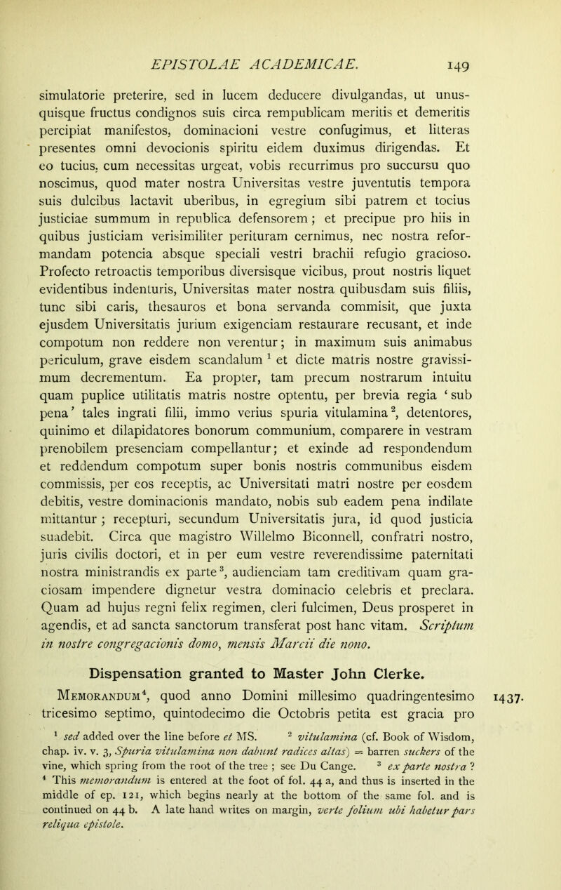 simulatorie preterire, sed in lucem deducere divulgandas, ut unus- quisque fructus condignos suis circa rempublicam meritis et demeritis percipiat manifestos, dominacioni vestre confugimus, et litteras presentes omni devocionis spiritu eidem duximus dirigendas. Et eo tucius, cum necessitas urgeat, vobis recurrimus pro succursu quo noscimus, quod mater nostra Universitas vestre juventutis tempora suis dulcibus lactavit uberibus, in egregium sibi patrem et tocius justiciae summum in republica defensorem; et precipue pro hiis in quibus justiciam verisimiliter perituram cernimus, nec nostra refor- mandam potencia absque speciali vestri brachii refugio gracioso. Profecto retroactis temporibus diversisque vicibus, prout nostris liquet evidentibus indenturis, Universitas mater nostra quibusdam suis filiis, tunc sibi caris, thesauros et bona servanda commisit, que juxta ejusdem Universitatis juriuin exigenciam restaurare recusant, et inde compotum non reddere non verentur; in maximum suis animabus periculum, grave eisdem scandalum 1 et dicte matris nostre gravissi- mum decrementum. Ea propter, tam precum nostrarum intuitu quam puplice utilitatis matris nostre optentu, per brevia regia ‘ sub pena’ tales ingrati filii, immo verius spuria vitulamina2, detentores, quinimo et dilapidatores bonorum communium, comparere in vestram prenobilem presenciam compellantur; et exinde ad respondendum et reddendum compotum super bonis nostris communibus eisdem commissis, per eos receptis, ac Universitati matri nostre per eosdem debitis, vestre dominacionis mandato, nobis sub eadem pena indilate mittantur; recepturi, secundum Universitatis jura, id quod justicia suadebit. Circa que magistro Willelmo Biconnell, confratri nostro, juris civilis doctori, et in per eum vestre reverendissime paternitati nostra ministrandis ex parte3, audiendam tam creditivam quam gra- ciosam impendere dignetur vestra dominacio celebris et preclara. Quam ad hujus regni felix regimen, cleri fulcimen, Deus prosperet in agendis, et ad sancta sanctorum transferat post hanc vitam. Scriptum in nostre congregacionis domo, mensis Marcii die nono. Dispensation granted to Master John Clerke. Memorandum4, quod anno Domini millesimo quadringentesimo tricesimo septimo, quintodecimo die Octobris petita est gracia pro 1 sed added over the line before et MS. 2 vitulamina (cf. Book of Wisdom, chap. iv. v. 3, Spuria vitulamina non dabunt radices alias') = barren suckers of the vine, which spring from the root of the tree ; see Du Cange. 3 ex parte nostra ? 4 This memorandum is entered at the foot of fol. 44 a, and thus is inserted in the middle of ep. 121, which begins nearly at the bottom of the same fol. and is continued on 44 b. A late hand writes on margin, verte folium ubi habetur pars reliqua epistole. 1437-