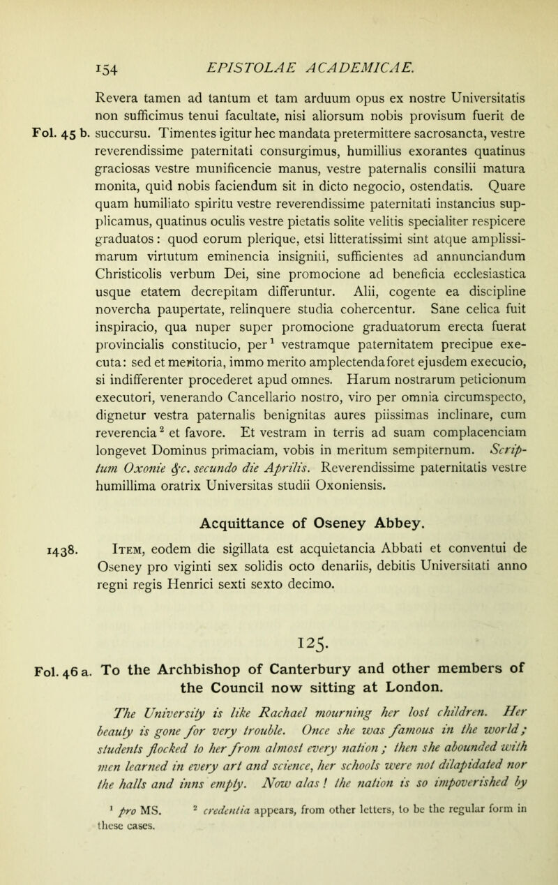 *54 Revera tamen ad tantum et tam arduum opus ex nostre Universitatis non sufficimus tenui facultate, nisi aliorsum nobis provisum fuerit de Fol. 45 b. succursu. Timentes igitur hec mandata pretermittere sacrosancta, vestre reverendissime paternitati consurgimus, humillius exorantes quatinus graciosas vestre munificencie manus, vestre paternalis consilii matura monita, quid nobis faciendum sit in dicto negocio, ostendatis. Quare quam humiliato spiritu vestre reverendissime paternitati instancius sup- plicamus, quatinus oculis vestre pietatis solite velitis specialiter respicere graduates: quod eorum plerique, etsi litteratissimi sint atque amplissi- marum virtutum eminencia insigniti, sufficientes ad annunciandum Christicolis verbum Dei, sine promocione ad beneficia ecclesiastica usque etatem decrepitam differuntur. Alii, cogente ea discipline novercha paupertate, relinquere studia cohercentur. Sane celica fuit inspiracio, qua nuper super promocione graduatorum erecta fuerat provincialis constitucio, per1 vestramque paternitatem precipue exe- cuta: sed et meritoria, immo merito amplectenda foret ejusdem execucio, si indifferenter procederet apud omnes. Harum nostrarum peticionum executori, venerando Cancellario nostro, viro per omnia circumspecto, dignetur vestra paternalis benignitas aures piissimas inclinare, cum reverencia2 et favore. Et vestram in terris ad suam complacenciam longevet Dominus primaciam, vobis in meritum sempiternum. Scrip- tum Oxonie §c. secundo die Aprilis. Reverendissime paternitatis vestre humillima oratrix Universitas studii Oxoniensis. Acquittance of Oseney Abbey. 1438. Item, eodem die sigillata est acquietancia Abbati et conventui de Oseney pro viginti sex solidis octo denariis, debitis Universitati anno regni regis Henrici sexti sexto decimo. 125. Fol. 46 a. To the Archbishop of Canterbury and other members of the Council now sitting at London. The University is like Rachael mourning her lost children. Her beauty is gone for very trouble. Once she was famous in the world; students flocked to her from almost every nation ; then she abounded with men learned in every art and science, her schools were not dilapidated nor the halls and inns empty. Now alas! the nation is so impoverished by 1 pro MS. 2 credentia appears, from other letters, to be the regular form in these cases.