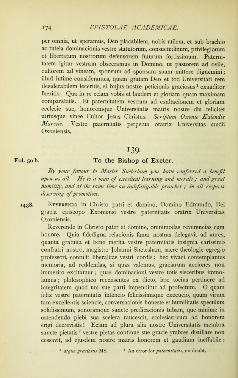 Fol. 50 b. 1438. 174 EPISTOLAE ACADEMICAE. per omnia, ut speramus, Deo placabilem, nobis utilem, et sub brachio ac tutela dominacionis vestre statutorum, consuetudinum, privilegiorum et libertatum nostrorum defensorem futurum fortissimum. Paterni- tatem igitur vestram obsecramus in Domino, ut pastorem ad ovile, cultorem ad vineam, sponsum ad sponsam suam mittere dignemini; illud intime considerantes, quam gratam Deo et toti Universitati rem desiderabilem feceritis, si hujus nostre peticionis graciosus1 exauditor fueritis. Qua in re eciam vobis et laudem et gloriam quam maximam comparabitis. Et paternitatem vestram ad exaltacionem et gloriam ecclesie sue, honoremque Universitatis matris nostre diu felicitet utriusque vinee Cultor Jesus Christus. Scriptum Oxonie Kalendis Mardis. Vestre paternitatis perpetua oratrix Universitas studii Oxoniensis. 139- To the Bishop of Exeter. By your favour to Master Sneiesham you have conferred a benefit upon us all. He is a man of excellent learning and morals ; and great humility, and at the same time an indefatigable preacher ; in all respects deserving of promotion. Reverendo in Christo patri et domino, Domino Edmundo, Dei gracia episcopo Exoniensi vestre paternitatis oratrix Universitas Oxoniensis. Reverende in Christo pater et domine, omnimodas reverencias cum honore. Quia fidedigna relacionis fama nostras delegavit ad aures, quanta gratuita et bene merita vestre paternitatis insignia carissimo confratri nostro, magistro Johanni Snetesham, sacre theologie egregio professori, contulit liberalitas vestri cordis; hec vivaci contemplantes memoria, ad reddendas, si quas valemus, graciarum acciones non immerito excitamur ; quas dominacioni vestre totis visceribus immo- lamus ; philosophico recensentes ex dicto, hoc tocius pertinere ad integritatem quod uni sue parti impenditur ad profectum. O quam felix vestre paternitatis intencio felicissimaque execucio, quum virum tam excellentis sciencie, conversacionis honeste et humilitatis speculum solidissimum, sonoramque sancte predicacionis tubam, que minime in ostendendo plebi sua scelera raucescit, ecclesiasticum ad honorem erigi decrevistis! Eciam ad plura alia nostre Universitatis membra sancte pietatis2 vestre pietas continue sue gracie ymbres distillare non cessavit, ad ejusdem nostre matris honorem et gaudium ineffabile: 1 atque graciosus MS. 2 An error for paternitatis, no doubt.