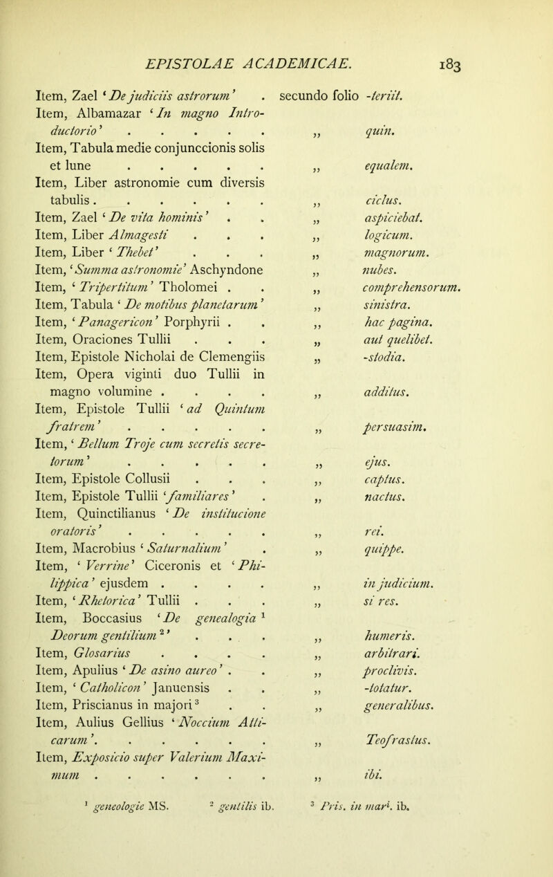 Item, Zael * De judiciis astrorum ' Item, Albamazar 4 In magno Intro- dudorio '..... Item, Tabula medie conjunccionis solis et lune ..... Item, Liber astronomie cum diversis tabulis Item, Zael 4De vita hominis ' Item, Liber A Imagesti Item, Liber ‘ Thebet' Item, * Summa astronomie ' Aschyndone Item, 4 Tripertitum ' Tholomei . Item, Tabula * De motibus planetarum ' Item, i Panagericon' Porphyrii . Item, Oraciones Tullii Item, Epistole Nicholai de Clemengiis Item, Opera viginti duo Tullii in magno volumine .... Item, Epistole Tullii 1 ad Quintum fratrem '..... Item,4 Bellum Troje cum secretis secre- torum ' ..... Item, Epistole Collusii Item, Epistole Tullii familiares' Item, Quinctilianus 4 De institucione oratoris '..... Item, Macrobius 4 Saturnalium' Item, 4 Verrine' Ciceronis et ‘Phi- lippica' ejusdem .... Item, 1 Rhetorica' Tullii . Item, Boccasius 4 De genealogia 1 Deorum gentilium*1' . . Item, Glosarius .... Item, Apulius 4De asino aureo' . Item, 1 Catholicon' Januensis Item, Priscianus in majori3 Item, Aulius Gellius 4 Noccium Atti- carum '...... Item, Exposicio super Valerium Maxi- mum ...... secundo folio >} a >} S3 33 )7 35 33 33 33 33 33 33 33 33 33 1 geneologie MS. 2 gentilis ib. 3 Pris. in -teriit. quin. equalem. ciclus. aspiciebat. logicum. magnorum. nubes. cotnprehensorum. sinistra, hac pagina, aut quelibet. -sto dia. additus. persuasim. ejus. captus. nactus. rei. quippe. in judicium, si res. humeris. arbitrari. proclivis. -iotatur. generalibus. Teofraslus. ibi. '■ tnarK ib.