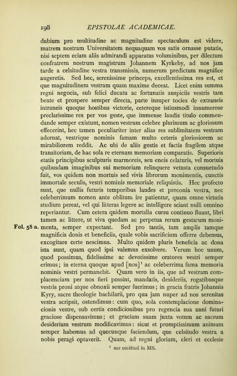 dubium pro multitudine ac magnitudine spectaculum est videre, matrem nostram Universitatem nequaquam vos satis ornasse putatis, nisi septem eciam aliis admirandi apparatus voluminibus, per dilectum confratrem nostrum magistrum Johannem Kyrkeby, ad nos jam tarde a celsitudine vestra transmissis, numerum predictum magnifice augeretis. Sed hec, serenissime princeps, excellentissima res est, et que magnitudinem vestram quam maxime deceat. Licet enim summa regni negocia, sub felici ducatu ac fortunatis auspiciis vestris tam beate et prospere semper directa, parte insuper tocies de extraneis intraneis quoque hostibus victorie, cetereque istiusmodi innumerose preclarissime res per vos geste, que immense laudis titulo commen- dande semper existunt, nomen vestrum celebre plurimum ac gloriosum effecerint, hec tamen peculiariter inter alias res sublimitatem vestram adornat, vestrique nominis famam multo ceteris gloriosiorem ac mirabiliorem reddit. Ac ubi de aliis gestis et factis fragilem atque transitoriam, de hac sola re eternam memoriam comparatis. Superioris etatis principibus sculpturis marmoreis, seu eneis celaturis, vel mortuis quibusdam imaginibus sui memoriam relinquere vetusta consuetudo fuit, vos quidem non mortuis sed vivis librorum monimentis, cunctis immortale seculis, vestri nominis memoriale reliquistis. Hec profecto sunt, que nullis futuris temporibus laudes et preconia vestra, nec celeberrimum nomen ante oblitum ire patientur, quam omne virtutis studium pereat, vel qui litteras legere ac intelligere sciant nulli omnino reperiantur. Cum cetera quidem mortalia cursu continuo fluant, libri tamen ac littere, ut viva quedam ac perpetua rerum gestarum moni- Fol. 58 a. menta, semper expectant. Sed pro tantis, tam amplis tam que magnificis donis et beneficiis, quale vobis sacrificium offerre debemus, excogitare certe nescimus. Multo quidem pluris beneficia ac dona ista sunt, quam quod ipsi valemus exsolvere. Verum hoc unum, quod possimus, fidelissime ac devotissime oratores vestri semper erimus; in eterna quoque apud [nos]1 ac celeberrima fama memoria nominis vestri permanebit. Quam vero in iis, que ad vestram com- placendam per nos fieri possint, mandatis, desideriis, rogatibusque vestris proni atque obnoxii semper fuerimus; in gracia fratris Johannis Kyry, sacre theologie bachilarii, pro qua jam nuper ad nos serenitas vestra scripsit, ostendimus: cum quo, sola contemplacione domina- cionis vestre, sub certis condicionibus pro regencia sua anni futuri graciose dispensavimus; et graciam suam juxta votum ac sacrum desiderium vestrum modificavimus: sicut et promptissimum animum semper habemus ad quecunque faciendum, que celsitudo vestra a nobis peragi optaverit. Quam, ad regni gloriam, cleri et ecclesie 1 nos omitted in MS.