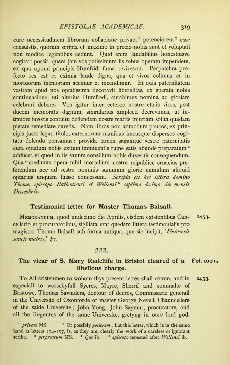 cure necessitudinem librorum collacione privata1 potenciorem2 esse censuistis, quorum scripta et maximo in precio nobis sunt et voluptati non modice legentibus cedunt. Quid enim laudabilius honestiusve cogitari possit, quam jam vos potissimum iis rebus operam impendere, ex qua optimi principis Humfridi fama revirescat. Perpulchra pro- fecto res est et eximia laude digna, qua et vivos colimus et in mortuorum memoriam accimur et incendimur. Et quia paternitatem vestram apud nos optatissima decoravit liberalitas, ex sperata nobis continuacione, uti alterius Humfredi, curabimus nomina ac gloriam celebrari debere. Vos igitur inter ceteros nostre etatis viros, post ducem memoratu dignum, singularius amplecti decrevimus, ut in- timiore favoris contuitu deflendam nostre matris injuriam solita quadam pietate remediare curetis. Nam libros non admodum paucos, ex prin- cipis justo legati titulo, externorum manibus hucusque dispersos cogi- tatu dolendo pensamus: provida tamen sagaxque vestre paternitatis cura optatum nobis exitum imminentis ruine satis abunde preparatum3 adducet, si quod in iis sanum consilium nobis duxeritis consequendum. Qua4 credimus opera nihil mortalium nostre reipublice ornacius pre- ferendum nec ad vestre nominis summum glorie cumulum aliquid optacius unquam fuisse concessum. Scripta est hec littera domino Thome, episcopo Bathoniensi et Wellensi5 septimo decimo die mensis Decembris. Testimonial letter for Master Thomas Balsall. Memorandum, quod undecimo die Aprilis, eisdem existentibus Can- cellario et procuratoribus, sigillata erat quedam littera testimonialis pro magistro Thorna Balsall sub forma antiqua, que sic incipit, ‘ Universis sancte matris ’ Sfc. 222. The vicar of S. Mary Redcliffe in Bristol cleared of a libellous charge. To All cristenmen to wohom thys present letres shall comm, and in especiall to worschyfull Syeres, Mayre, Sherrif and cominalte of Bristowe, Thomas Sawnders, doctour of decres, Commissarie generali in the Universite of Oxonforde of master George Nevell, Chauncellere of the saide Universite; John Yong, John Saymur, procurators, and all the Regentes of the same Universite, gretyng in oure lord god. 1 private MS. 2 Or possibly potiorem; but this letter, which is in the same hand as letters 204-207, is, as they are, clearly the work of a careless or ignorant scribe. 3 perpreatum MS. 4 Quo ib. 5 episcopo repeated, after Wellensi ib. 1453. Fol. 100 a, I453*