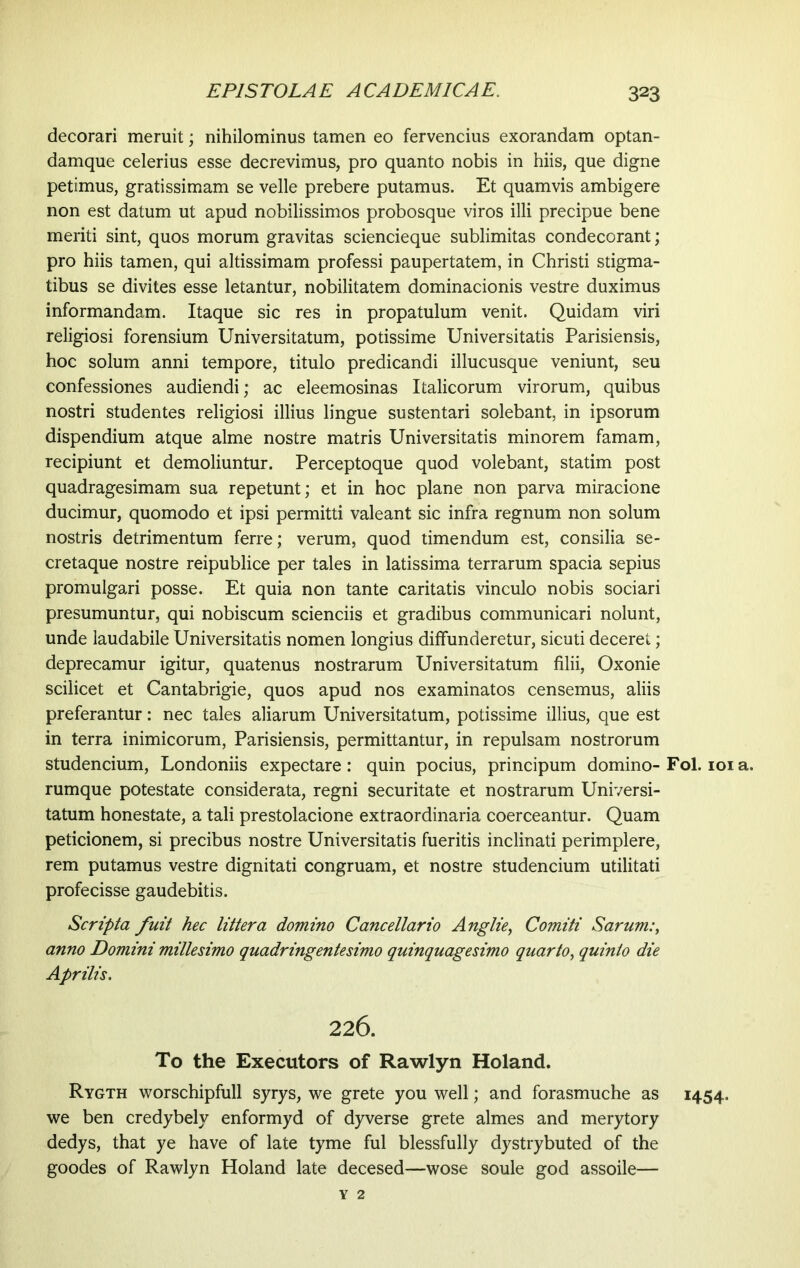 decorari meruit; nihilominus tamen eo fervencius exorandam optan- damque celerius esse decrevimus, pro quanto nobis in hiis, que digne petimus, gratissimam se velle prebere putamus. Et quamvis ambigere non est datum ut apud nobilissimos probosque viros illi precipue bene meriti sint, quos morum gravitas sciencieque sublimitas condecorant; pro hiis tamen, qui altissimam professi paupertatem, in Christi stigma- tibus se divites esse letantur, nobilitatem dominacionis vestre duximus informandam. Itaque sic res in propatulum venit. Quidam viri religiosi forensium Universitatum, potissime Universitatis Parisiensis, hoc solum anni tempore, titulo predicandi illucusque veniunt, seu confessiones audiendi; ac eleemosinas Italicorum virorum, quibus nostri studentes religiosi illius lingue sustentari solebant, in ipsorum dispendium atque alme nostre matris Universitatis minorem famam, recipiunt et demoliuntur. Perceptoque quod volebant, statim post quadragesimam sua repetunt; et in hoc plane non parva miracione ducimur, quomodo et ipsi permitti valeant sic infra regnum non solum nostris detrimentum ferre; verum, quod timendum est, consilia se- cretaque nostre reipublice per tales in latissima terrarum spacia sepius promulgari posse. Et quia non tante caritatis vinculo nobis sociari presumuntur, qui nobiscum scienciis et gradibus communicari nolunt, unde laudabile Universitatis nomen longius diffunderetur, sicuti deceret; deprecamur igitur, quatenus nostrarum Universitatum filii, Oxonie scilicet et Cantabrigie, quos apud nos examinatos censemus, aliis preferantur: nec tales aliarum Universitatum, potissime illius, que est in terra inimicorum, Parisiensis, permittantur, in repulsam nostrorum studencium, Londoniis expectare: quin pocius, principum domino-Fol. 101 a. rumque potestate considerata, regni securitate et nostrarum Universi- tatum honestate, a tali prestolacione extraordinaria coerceantur. Quam peticionem, si precibus nostre Universitatis fueritis inclinati perimplere, rem putamus vestre dignitati congruam, et nostre studencium utilitati profecisse gaudebitis. Scripta fuit hec littera domino Cancellario Anglie, Comiti Sarum:, anno Domini millesimo quadringentesimo quinquagesimo quarto, quinio die Aprilis. 226. To the Executors of Rawlyn Holand. Rygth worschipfull syrys, we grete you well; and forasmuche as 1454. we ben credybely enformyd of dyverse grete almes and merytory dedys, that ye have of late tyme ful blessfully dystrybuted of the goodes of Rawlyn Holand late decesed—wose soule god assoile— Y 2