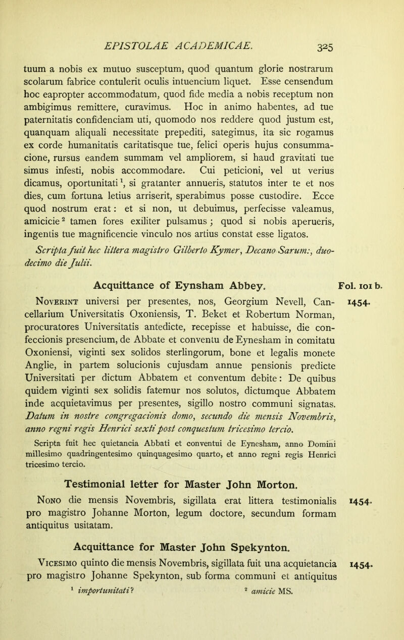 tuum a nobis ex mutuo susceptum, quod quantum glorie nostrarum scolarum fabrice contulerit oculis intuencium liquet. Esse censendum hoc eapropter accommodatum, quod fide media a nobis receptum non ambigimus remittere, curavimus. Hoc in animo habentes, ad tue paternitatis confidendam uti, quomodo nos reddere quod justum est, quanquam aliquali necessitate prepediti, sategimus, ita sic rogamus ex corde humanitatis caritatisque tue, felici operis hujus consumma- cione, rursus eandem summam vel ampliorem, si haud gravitati tue simus infesti, nobis accommodare. Cui peticioni, vel ut verius dicamus, oportunitati1, si gratanter annueris, statutos inter te et nos dies, cum fortuna letius arriserit, sperabimus posse custodire. Ecce quod nostrum erat: et si non, ut debuimus, perfecisse valeamus, amicicie2 tamen fores exiliter pulsamus; quod si nobis aperueris, ingentis tue magnificencie vinculo nos artius constat esse ligatos. Scripta fuit hec littera magistro Gilberto Kymer, Decano Sarum:, duo- decimo die Julii. Acquittance of Eynsham Abbey» Fol. 101 b. Noverint universi per presentes, nos, Georgium Nevell, Can- 1454. cellarium Universitatis Oxoniensis, T. Beket et Robertum Norman, procuratores Universitatis antedicte, recepisse et habuisse, die con- feccionis presencium, de Abbate et conventu de Eynesham in comitatu Oxoniensi, viginti sex solidos sterlingorum, bone et legalis monete Anglie, in partem solucionis cujusdam annue pensionis predicte Universitati per dictum Abbatem et conventum debite: De quibus quidem viginti sex solidis fatemur nos solutos, dictumque Abbatem inde acquietavimus per presentes, sigillo nostro communi signatas. Datum in nostre congregacionis domo, secundo die mensis Novembris, anno regni regis Henrici sexti post conquestum tricesimo tercio. Scripta fuit hec quietancia Abbati et conventui de Eynesham, anno Domini millesimo quadringentesimo quinquagesimo quarto, et anno regni regis Henrici tricesimo tercio. Testimonial letter for Master John Morton. Nono die mensis Novembris, sigillata erat littera testimonialis 1454. pro magistro Johanne Morton, legum doctore, secundum formam antiquitus usitatam. Acquittance for Master John Spekynton. Vicesimo quinto die mensis Novembris, sigillata fuit una acquietancia 1454» pro magistro Johanne Spekynton, sub forma communi et antiquitus 1 importunitati? 2 amide MS.