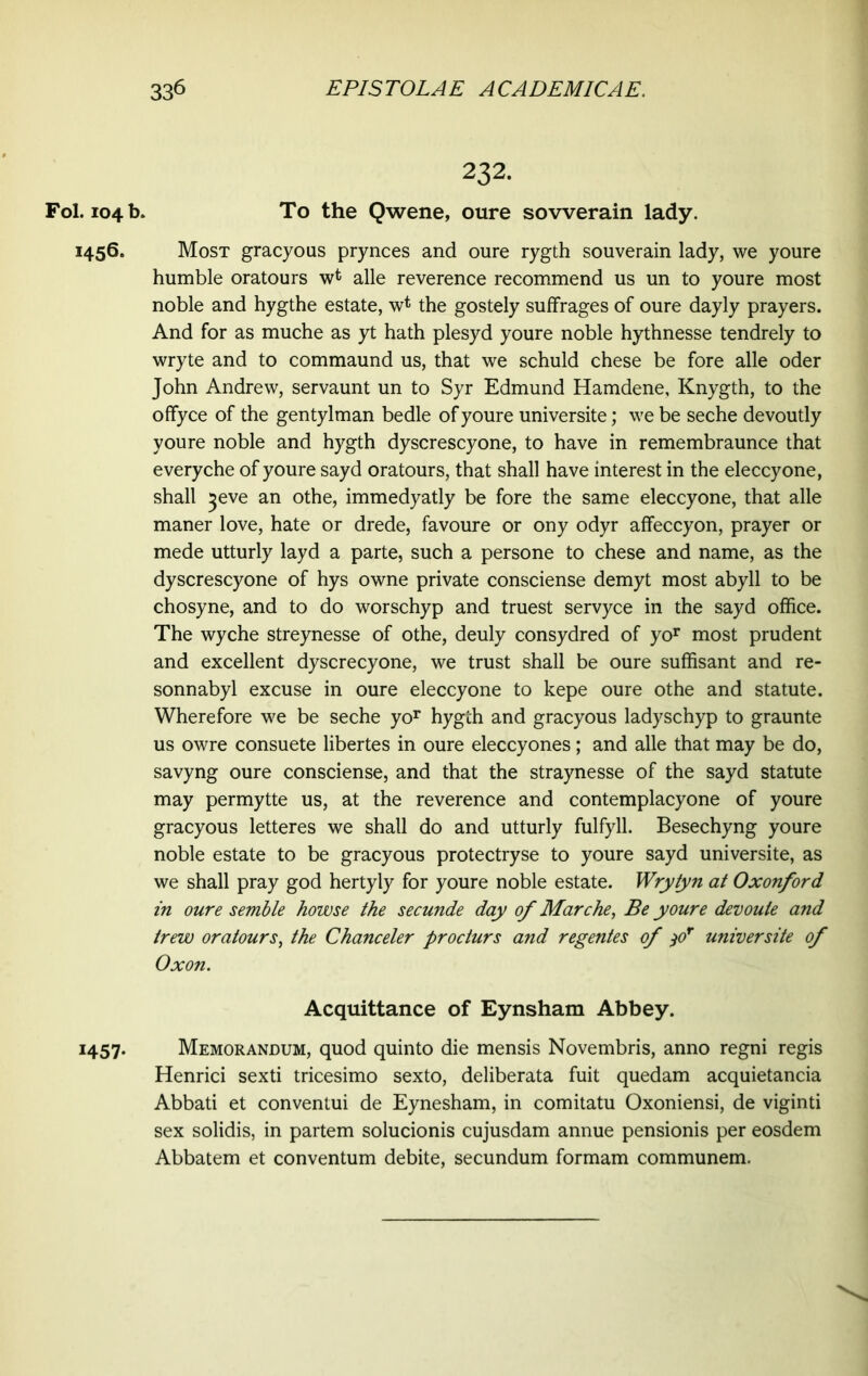 Fol. 104 b. 1456. H57- 232. To the Qwene, oure sovverain lady. Most gracyous prynces and oure rygth souverain lady, we youre humble oratours w* alle reverence recommend us un to youre most noble and hygthe estate, w* the gostely suffrages of oure dayly prayers. And for as muche as yt hath plesyd youre noble hythnesse tendrely to wryte and to commaund us, that we schuld chese be fore alle oder John Andrew, servaunt un to Syr Edmund Hamdene, Knygth, to the offyce of the gentylman bedle of youre universite; we be seche devoutly youre noble and hygth dyscrescyone, to have in remembraunce that everyche of youre sayd oratours, that shall have interest in the eleccyone, shall ^eve an othe, immedyatly be fore the same eleccyone, that alle maner love, hate or drede, favoure or ony odyr affeccyon, prayer or mede utturly layd a parte, such a persone to chese and name, as the dyscrescyone of hys owne private consciense demyt most abyll to be chosyne, and to do worschyp and truest servyce in the sayd office. The wyche streynesse of othe, deuly consydred of yor most prudent and excellent dyscrecyone, we trust shall be oure suffisant and re- sonnabyl excuse in oure eleccyone to kepe oure othe and statute. Wherefore we be seche yor hygth and gracyous ladyschyp to graunte us owre consuete libertes in oure eleccyones; and alle that may be do, savyng oure consciense, and that the straynesse of the sayd statute may permytte us, at the reverence and contemplacyone of youre gracyous letteres we shall do and utturly fulfyll. Besechyng youre noble estate to be gracyous protectryse to youre sayd universite, as we shall pray god hertyly for youre noble estate. Wrytyn at Oxonford in oure semble howse the secunde day of Marche, Be youre devoute and trew oratours, the Chanceler procturs and regentes of )0r universite of Oxon. Acquittance of Eynsham Abbey. Memorandum, quod quinto die mensis Novembris, anno regni regis Henrici sexti tricesimo sexto, deliberata fuit quedam acquietancia Abbati et conventui de Eynesham, in comitatu Oxoniensi, de viginti sex solidis, in partem solucionis cujusdam annue pensionis per eosdem Abbatem et conventum debite, secundum formam communem.