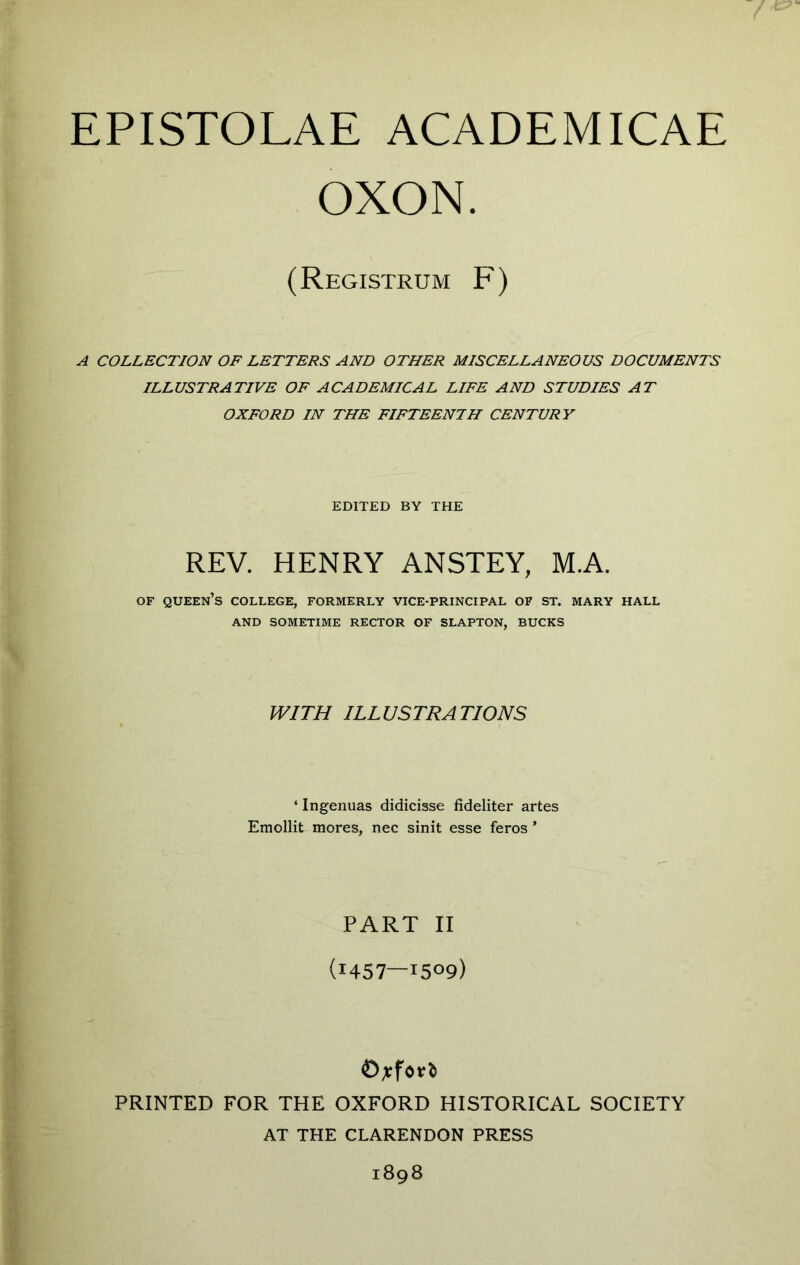 OXON. (Registrum F) A COLLECTION OF LETTERS AND OTHER MISCELLANEOUS DOCUMENTS ILLUSTRATIVE OF ACADEMICAL LIFE AND STUDIES AT OXFORD IN THE FIFTEENTH CENTURY EDITED BY THE REV. HENRY ANSTEY, M.A. OF queen’s COLLEGE, FORMERLY VICE-PRINCIPAL OF ST. MARY HALL AND SOMETIME RECTOR OF SLAPTON, BUCKS WITH ILLUSTRATIONS ‘ Ingenuas didicisse fideliter artes Emollit mores, nec sinit esse feros ’ PART II (i457—i509) PRINTED FOR THE OXFORD HISTORICAL SOCIETY AT THE CLARENDON PRESS 1898