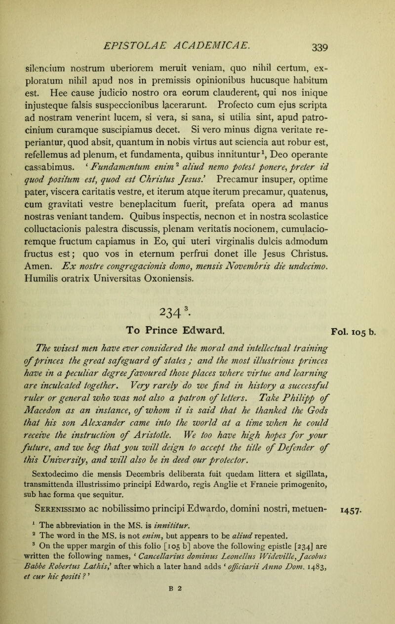 silendum nostrum uberiorem meruit veniam, quo nihil certum, ex- ploratum nihil apud nos in premissis opinionibus hucusque habitum est. Hee cause judicio nostro ora eorum clauderent, qui nos inique injusteque falsis suspeccionibus lacerarunt. Profecto cum ejus scripta ad nostram venerint lucem, si vera, si sana, si utilia sint, apud patro- cinium curamque suscipiamus decet. Si vero minus digna veritate re- periantur, quod absit, quantum in nobis virtus aut sciencia aut robur est, refellemus ad plenum, et fundamenta, quibus innituntur1, Deo operante cassabimus. * Fundamentum enim2 aliud nemo potest ponere, preter id quod positum est, quod est Christus Jesus.’ Precamur insuper, optime pater, viscera caritatis vestre, et iterum atque iterum precamur, quatenus, cum gravitati vestre beneplacitum fuerit, prefata opera ad manus nostras veniant tandem. Quibus inspectis, necnon et in nostra scolastice colluctacionis palestra discussis, plenam veritatis nocionem, cumulacio- remque fructum capiamus in Eo, qui uteri virginalis dulcis admodum fructus est; quo vos in eternum perfrui donet ille Jesus Christus. Arnen. Ex nostre congregacionis domo, mensis Novembris die undecimo. Humilis oratrix Universitas Oxoniensis. 2343. To Prince Edward. Fol. 105 b. The wisest men have ever considered the moral and intellectual training of princes the great safeguard of states ; and the most illustrious princes have in a peculiar degree favoured those places where virtue and learning are inculcated together. Very rarely do we find in history a successful ruler or general who was not also a patron of letters. Take Philipp of Macedon as an instance, of whom it is said that he thanked the Gods that his son Alexander came into the world at a time when he could receive the instruction of Aristotle. We too have high hopes for your future, and we beg that you will deign to accept the title of Defender of this University, and will also be in deed our protector. Sextodecimo die mensis Decembris deliberata fuit quedam littera et sigillata, transmittenda illustrissimo principi Edwardo, regis Anglie et Francie primogenito, sub hac forma que sequitur. Serenissimo ac nobilissimo principi Edwardo, domini nostri, metuen- 1457. 1 The abbreviation in the MS. is innititur. 2 The word in the MS. is not enim, but appears to be aliud repeated. 3 On the upper margin of this folio [105 b] above the following epistle [234] are written the following names, ‘ Cancellarius dominus Leonellus Wideville, Jacobus Babbe Robertus Lathisafter which a later hand adds ‘ ojficiarii Anno Dom. 1483, et cur hic positi ? ’ B 2