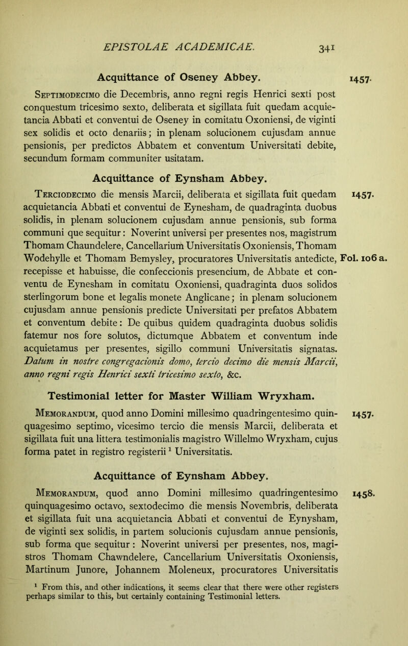 Acquittance of Oseney Abbey. Septimodecimo die Decembris, anno regni regis Henrici sexti post conquestum tricesimo sexto, deliberata et sigillata fuit quedam acquie- tancia Abbati et conventui de Oseney in comitatu Oxoniensi, de viginti sex solidis et octo denariis; in plenam solucionem cujusdam annue pensionis, per predictos Abbatem et conventum Universitati debite, secundum formam communiter usitatam. Acquittance of Eynsham Abbey. Terciodecimo die mensis Marcii, deliberata et sigillata fuit quedam acquietancia Abbati et conventui de Eynesham, de quadraginta duobus solidis, in plenam solucionem cujusdam annue pensionis, sub forma communi que sequitur: Noverint universi per presentes nos, magistrum Thomam Chaundelere, Cancellarium Universitatis Oxoniensis, Thomam Wodehylle et Thomam Bemysley, procuratores Universitatis antedicte, Fol. 106 a. recepisse et habuisse, die confeccionis presencium, de Abbate et con- ventu de Eynesham in comitatu Oxoniensi, quadraginta duos solidos sterlingorum bone et legalis monete Anglicane; in plenam solucionem cujusdam annue pensionis predicte Universitati per prefatos Abbatem et conventum debite: De quibus quidem quadraginta duobus solidis fatemur nos fore solutos, dictumque Abbatem et conventum inde acquietamus per presentes, sigillo communi Universitatis signatas. Datum in nostre congregationis domo, tertio decimo die mensis Martii, anno regni regis Henrici sexti tricesimo sexto, &c. Testimonial letter for Master William Wryxham. Memorandum, quod anno Domini millesimo quadringentesimo quin- 1457. quagesimo septimo, vicesimo tercio die mensis Marcii, deliberata et sigillata fuit una littera testimonialis magistro Willelmo Wryxham, cujus forma patet in registro registerii1 Universitatis. Acquittance of Eynsham Abbey. Memorandum, quod anno Domini millesimo quadringentesimo 1458. quinquagesimo octavo, sextodecimo die mensis Novembris, deliberata et sigillata fuit una acquietancia Abbati et conventui de Eynysham, de viginti sex solidis, in partem solucionis cujusdam annue pensionis, sub forma que sequitur: Noverint universi per presentes, nos, magi- stros Thomam Chawndelere, Cancellarium Universitatis Oxoniensis, Martinum Junore, Johannem Moleneux, procuratores Universitatis 1 From this, and other indications, it seems clear that there were other registers perhaps similar to this, but certainly containing Testimonial letters. 1457- 1457.