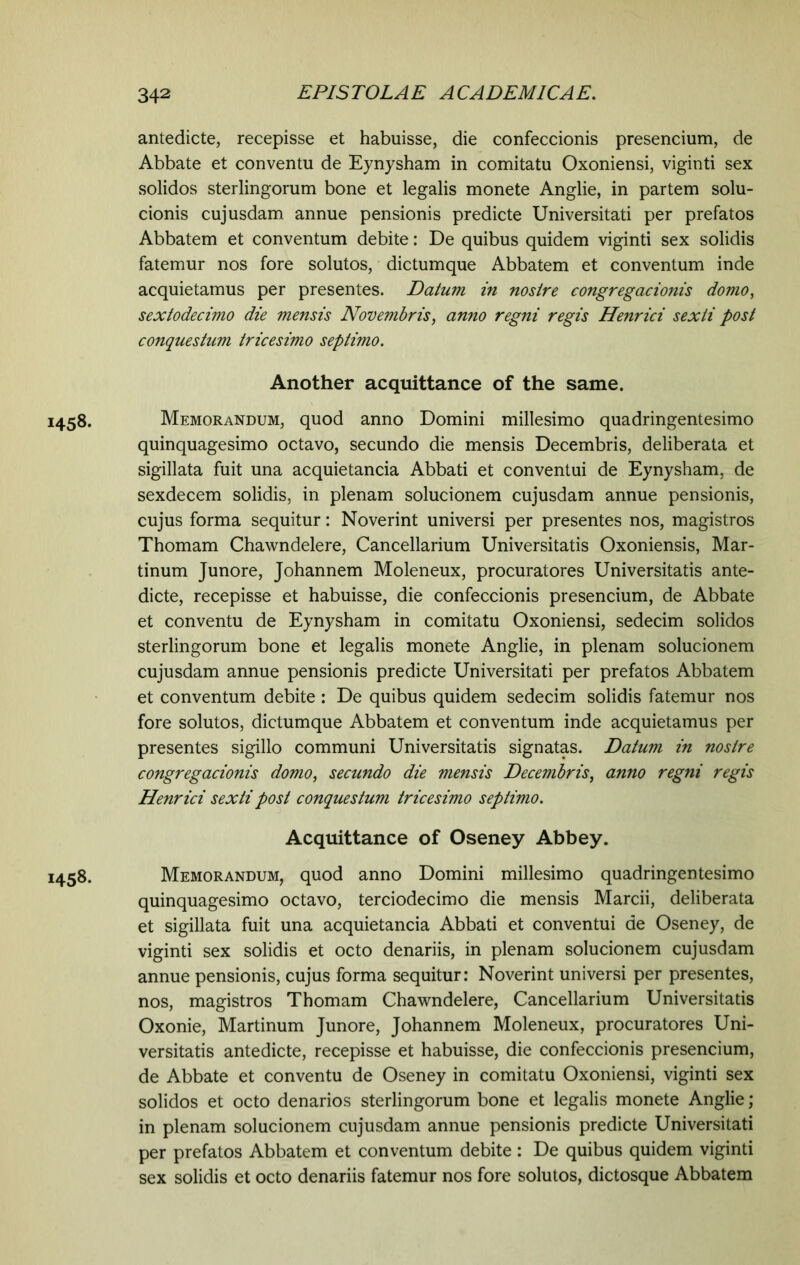 antedicte, recepisse et habuisse, die confeccionis presencium, de Abbate et conventu de Eynysham in comitatu Oxoniensi, viginti sex solidos sterlingorum bone et legalis monete Anglie, in partem solu- cionis cujusdam annue pensionis predicte Universitati per prefatos Abbatem et conventum debite: De quibus quidem viginti sex solidis fatemur nos fore solutos, dictumque Abbatem et conventum inde acquietamus per presentes. Datum in nosire congregacionis domo, sextodecimo die mensis Novembris, anno regni regis Henrici sexti post conquestum tricesimo septimo. Another acquittance of the same. 1458. Memorandum, quod anno Domini millesimo quadringentesimo quinquagesimo octavo, secundo die mensis Decembris, deliberata et sigillata fuit una acquietancia Abbati et conventui de Eynysham, de sexdecem solidis, in plenam solucionem cujusdam annue pensionis, cujus forma sequitur: Noverint universi per presentes nos, magistros Thomam Chawndelere, Cancellarium Universitatis Oxoniensis, Mar- tinum Junore, Johannem Moleneux, procuratores Universitatis ante- dicte, recepisse et habuisse, die confeccionis presencium, de Abbate et conventu de Eynysham in comitatu Oxoniensi, sedecim solidos sterlingorum bone et legalis monete Anglie, in plenam solucionem cujusdam annue pensionis predicte Universitati per prefatos Abbatem et conventum debite : De quibus quidem sedecim solidis fatemur nos fore solutos, dictumque Abbatem et conventum inde acquietamus per presentes sigillo communi Universitatis signatas. Datum in nostre congregacionis domo, secundo die mensis Decembris, anno regni regis Henrici sexti post conquestum tricesimo septimo. Acquittance of Oseney Abbey. 1458. Memorandum, quod anno Domini millesimo quadringentesimo quinquagesimo octavo, terciodecimo die mensis Marcii, deliberata et sigillata fuit una acquietancia Abbati et conventui de Oseney, de viginti sex solidis et octo denariis, in plenam solucionem cujusdam annue pensionis, cujus forma sequitur: Noverint universi per presentes, nos, magistros Thomam Chawndelere, Cancellarium Universitatis Oxonie, Martinum Junore, Johannem Moleneux, procuratores Uni- versitatis antedicte, recepisse et habuisse, die confeccionis presencium, de Abbate et conventu de Oseney in comitatu Oxoniensi, viginti sex solidos et octo denarios sterlingorum bone et legalis monete Anglie; in plenam solucionem cujusdam annue pensionis predicte Universitati per prefatos Abbatem et conventum debite : De quibus quidem viginti sex solidis et octo denariis fatemur nos fore solutos, dictosque Abbatem