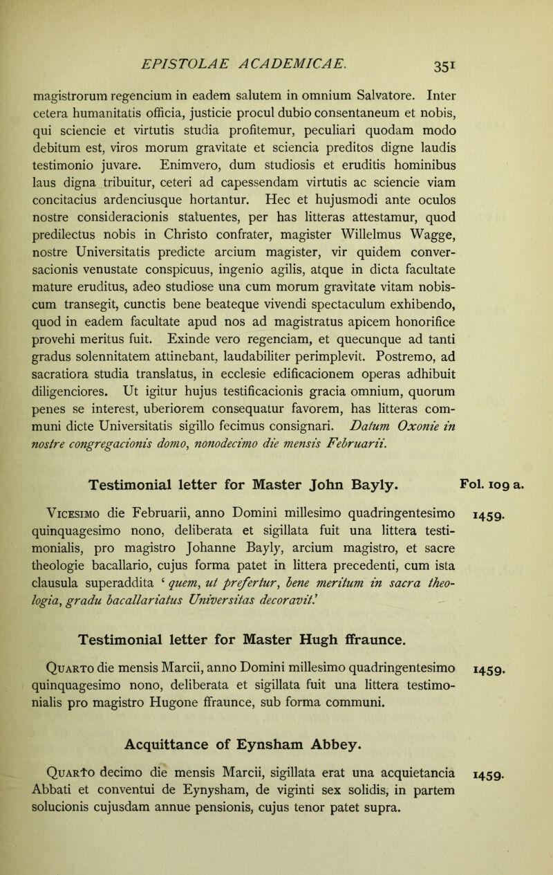 magistrorum regendum in eadem salutem in omnium Salvatore. Inter cetera humanitatis officia, justicie procul dubio consentaneum et nobis, qui sciencie et virtutis studia profitemur, peculiari quodam modo debitum est, viros morum gravitate et sciencia preditos digne laudis testimonio juvare. Enimvero, dum studiosis et eruditis hominibus laus digna tribuitur, ceteri ad capessendam virtutis ac sciencie viam concitacius ardenciusque hortantur. Hec et hujusmodi ante oculos nostre consideracionis statuentes, per has litteras attestamur, quod predilectus nobis in Christo confrater, magister Willelmus Wagge, nostre Universitatis predicte arcium magister, vir quidem conver- sacionis venustate conspicuus, ingenio agilis, atque in dicta facultate mature eruditus, adeo studiose una cum morum gravitate vitam nobis- cum transegit, cunctis bene beateque vivendi spectaculum exhibendo, quod in eadem facultate apud nos ad magistratus apicem honorifice provehi meritus fuit. Exinde vero regenciam, et quecunque ad tanti gradus solennitatem attinebant, laudabiliter perimplevit. Postremo, ad sacratiora studia translatus, in ecclesie edificacionem operas adhibuit diligenciores. Ut igitur hujus testificacionis gracia omnium, quorum penes se interest, uberiorem consequatur favorem, has litteras com- muni dicte Universitatis sigillo fecimus consignari. Datum Oxonie in nostre congregacionis domo, nonodecimo die mensis Februarii. Testimonial letter for Master John Bayly. Vicesimo die Februarii, anno Domini millesimo quadringentesimo quinquagesimo nono, deliberata et sigillata fuit una littera testi- monialis, pro magistro Johanne Bayly, arcium magistro, et sacre theologie bacallario, cujus forma patet in littera precedenti, cum ista clausula superaddita £ quem, ut prefertur, bene meritum in sacra theo- logia, gradu bacallariatus Universitas decor aviti Testimonial letter for Master Hugh ffraunce. Quarto die mensis Marcii, anno Domini millesimo quadringentesimo quinquagesimo nono, deliberata et sigillata fuit una littera testimo- nialis pro magistro Hugone ffraunce, sub forma communi. Acquittance of Eynsham Abbey. QuarTo decimo die mensis Marcii, sigillata erat una acquietancia Abbati et conventui de Eynysham, de viginti sex solidis, in partem solucionis cujusdam annue pensionis, cujus tenor patet supra. Fol. 109 a. 1459. 1459- 1459-