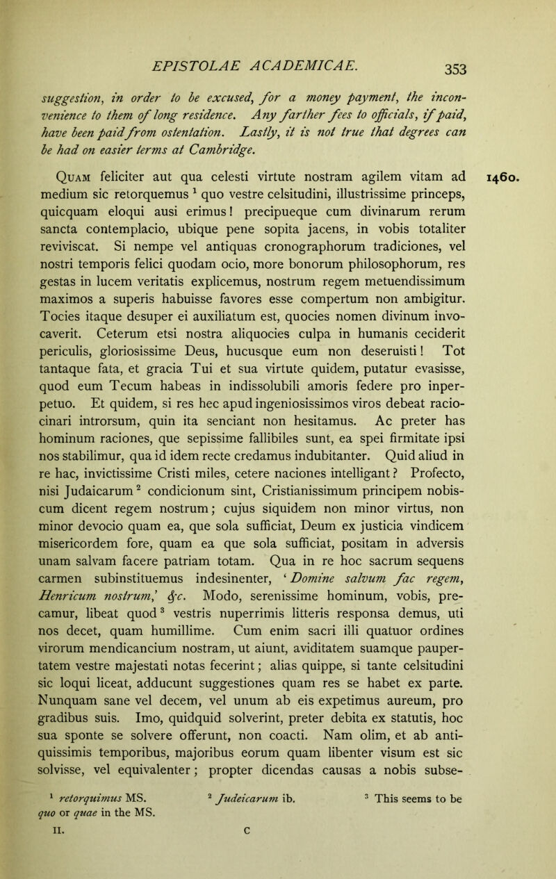 suggestion, in order to be excused, yftr a money payment, the incon- venience to them of long residence. Any farther fees to officials, if paid, have been paid from ostentation. Lastly, it is not true that degrees can be had on easier terms at Cambridge. Quam feliciter aut qua celesti virtute nostram agilem vitam ad medium sic retorquemus 1 quo vestre celsitudini, illustrissime princeps, quicquam eloqui ausi erimus! precipueque cum divinarum rerum sancta contemplacio, ubique pene sopita jacens, in vobis totaliter reviviscat. Si nempe vel antiquas cronographorum tradiciones, vel nostri temporis felici quodam ocio, more bonorum philosophorum, res gestas in lucem veritatis explicemus, nostrum regem metuendissimum maximos a superis habuisse favores esse compertum non ambigitur, Tocies itaque desuper ei auxiliatum est, quocies nomen divinum invo- caverit. Ceterum etsi nostra aliquocies culpa in humanis ceciderit periculis, gloriosissime Deus, hucusque eum non deseruisti! Tot tantaque fata, et gracia Tui et sua virtute quidem, putatur evasisse, quod eum Tecum habeas in indissolubili amoris federe pro inper- petuo. Et quidem, si res hec apud ingeniosissimos viros debeat racio- cinari introrsum, quin ita senciant non hesitamus. Ac preter has hominum raciones, que sepissime fallibiles sunt, ea spei firmitate ipsi nos stabilimur, qua id idem recte credamus indubitanter. Quid aliud in re hac, invictissime Cristi miles, cetere naciones intelligant ? Profecto, nisi Judaicarum2 condicionum sint, Cristianissimum principem nobis- cum dicent regem nostrum; cujus siquidem non minor virtus, non minor devocio quam ea, que sola sufficiat, Deum ex justicia vindicem misericordem fore, quam ea que sola sufficiat, positam in adversis unam salvam facere patriam totam. Qua in re hoc sacrum sequens carmen subinstituemus indesinenter, ‘ Domine salvum fac regem, Henricum nostrum,’ Sfc. Modo, serenissime hominum, vobis, pre- camur, libeat quod3 vestris nuperrimis litteris responsa demus, uti nos decet, quam humillime. Cum enim sacri illi quatuor ordines virorum mendicancium nostram, ut aiunt, aviditatem suamque pauper- tatem vestre majestati notas fecerint; alias quippe, si tante celsitudini sic loqui liceat, adducunt suggestiones quam res se habet ex parte. Nunquam sane vel decem, vel unum ab eis expetimus aureum, pro gradibus suis. Imo, quidquid solverint, preter debita ex statutis, hoc sua sponte se solvere offerunt, non coacti. Nam olim, et ab anti- quissimis temporibus, majoribus eorum quam libenter visum est sic solvisse, vel equivalenter; propter dicendas causas a nobis subse- 1 retorquimus MS. 2 Judeicarum ib. 3 This seems to be quo or quae in the MS. 1460. II. C