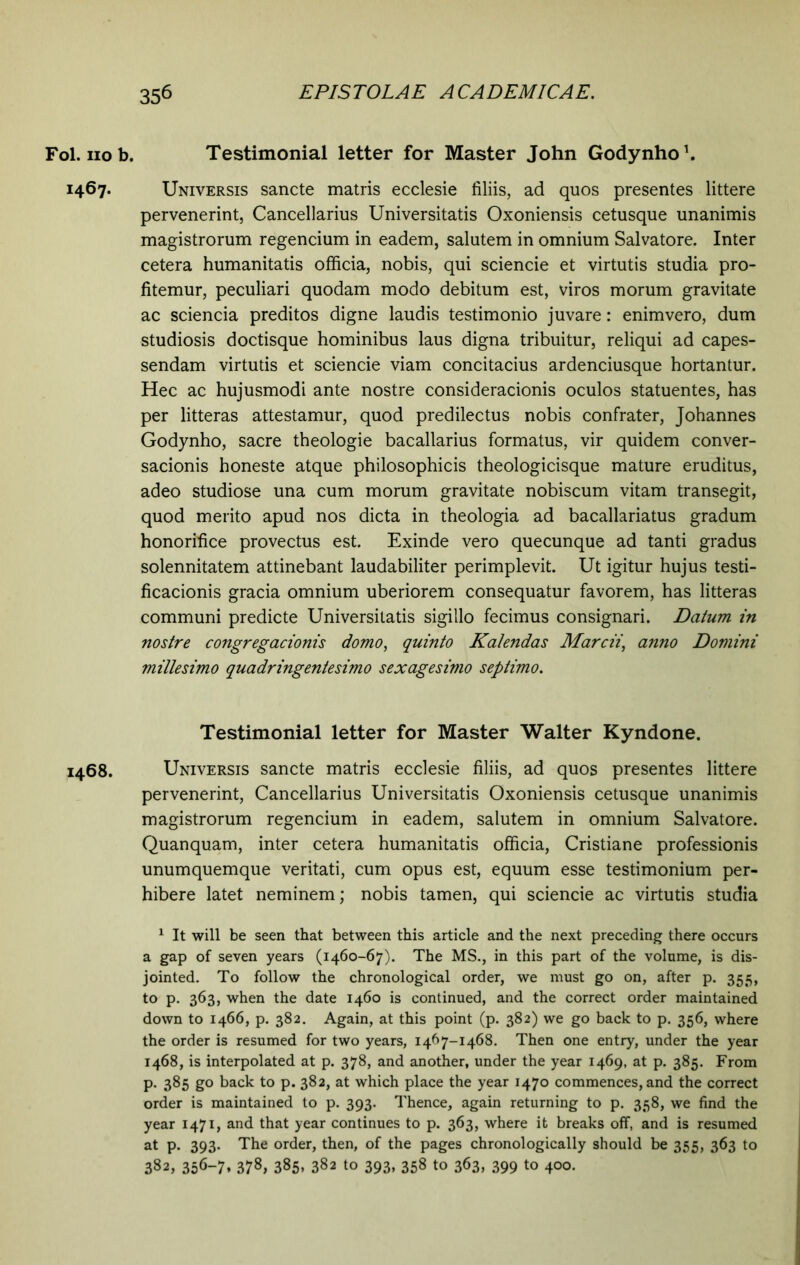 1467. 1468. 356 EPISTOLAE ACADEMICAE. Testimonial letter for Master John Godynho1 * * * * * *. Universis sancte matris ecclesie liliis, ad quos presentes littere pervenerint, Cancellarius Universitatis Oxoniensis cetusque unanimis magistrorum regencium in eadem, salutem in omnium Salvatore. Inter cetera humanitatis officia, nobis, qui sciencie et virtutis studia pro- fitemur, peculiari quodam modo debitum est, viros morum gravitate ac sciencia preditos digne laudis testimonio juvare: enim vero, dum studiosis doctisque hominibus laus digna tribuitur, reliqui ad capes- sendam virtutis et sciencie viam concitacius ardenciusque hortantur. Hec ac hujusmodi ante nostre consideracionis oculos statuentes, has per litteras attestamur, quod predilectus nobis confrater, Johannes Godynho, sacre theologie bacallarius formatus, vir quidem conver- sacionis honeste atque philosophicis theologicisque mature eruditus, adeo studiose una cum morum gravitate nobiscum vitam transegit, quod merito apud nos dicta in theologia ad bacallariatus gradum honorifice provectus est. Exinde vero quecunque ad tanti gradus solennitatem attinebant laudabiliter perimplevit. Ut igitur hujus testi- ficacionis gracia omnium uberiorem consequatur favorem, has litteras communi predicte Universitatis sigillo fecimus consignari. Datum in nostre congregacionis domo, quinto Kalendas Marcii, anno Domini millesimo quadringentesimo sexagesimo septimo. Testimonial letter for Master Walter Kyndone. Universis sancte matris ecclesie filiis, ad quos presentes littere pervenerint, Cancellarius Universitatis Oxoniensis cetusque unanimis magistrorum regencium in eadem, salutem in omnium Salvatore. Quanquam, inter cetera humanitatis officia, Cristiane professionis unumquemque veritati, cum opus est, equum esse testimonium per- hibere latet neminem; nobis tamen, qui sciencie ac virtutis studia 1 It will be seen that between this article and the next preceding there occurs a gap of seven years (1460-67). The MS., in this part of the volume, is dis- jointed. To follow the chronological order, we must go on, after p. 355, to p. 363, when the date 1460 is continued, and the correct order maintained down to 1466, p. 382. Again, at this point (p. 382) we go back to p. 356, where the order is resumed for two years, 1467-1468. Then one entry, under the year 1468, is interpolated at p. 378, and another, under the year 1469, at p. 385. From p. 385 go back to p. 382, at which place the year 1470 commences, and the correct order is maintained to p. 393. Thence, again returning to p. 358, we find the year 1471, and that year continues to p. 363, where it breaks off, and is resumed at p. 393. The order, then, of the pages chronologically should be 355, 363 to 382, 356-7. 378, 385. 382 to 393, 358 to 363, 399 to 400.