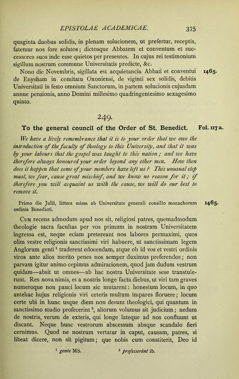 quaginta duobus solidis, in plenam solucionem, ut prefertur, receptis, fatemur nos fore solutos; dictosque Abbatem et conventum et suc- cessores suos inde esse quietos per presentes. In cujus rei testimonium sigillum nostrum commune Universitatis predicte, &c. Nono die Novembris, sigillata est acquietancia Abbati et conventui de Enysham in comitatu Oxoniensi, de viginti sex solidis, debitis Universitati in festo omnium Sanctorum, in partem solucionis cujusdam annue pensionis, anno Domini millesimo quadringentesimo sexagesimo quinto. 249. To the general council of the Order of St. Benedict. We have a lively remembrance that it is to your order that we owe the introduction of the faculty of theology to this University, and that it was by your labours that the gospel was taught to this nation ; and we have therefore always honoured your order beyond any other men. How then does it happen that some of your members have left us ? This unusual step must, we fear, cause great mischief \ and we know no reason for it; if therefore you will acquaint us with the cause, we will do our best to remove it. Primo die Julii, littera missa ab Universitate generali consilio monachorum ordinis Benedicti. Cum recens admodum apud nos sit, religiosi patres, quemadmodum theologie sacra facultas per vos primum in nostram Universitatem ingressa est, neque eciam pretereant nos labores permaximi, quos olim vestre religionis sanctissimi viri habuere, ut sanctissimam legem Anglorum genti1 traderent edocendam, atque ob id vos et vestri ordinis viros ante alios merito penes nos semper duximus preferendos; non parvam igitur animo cepimus admiracionem, quod jam dudum vestrum quidam—absit ut omnes—ab hac nostra Universitate sese transtule- runt. Res nova nimis, et a nostris longe facta diebus, ut viri tam graves numeroque non pauci locum sic mutarent: honestum locum, in quo antehac hujus religionis viri ceteris multum impares floruere; locum certe ubi in hunc usque diem non desunt theologici, qui quantum in sanctissimo studio profecerint2, aliorum volumus sit judicium; nedum de nostris, verum de exteris, qui longe lateque ad nos confluunt ut discant. Neque hunc vestrorum abscessum absque scandalo fieri cernimus. Quod ne nostrum vertatur in caput, causam, patres, si libeat dicere, non sit pigitum; que nobis cum constiterit, Deo id 1 gente MS. 1465. Fol. 117 1465. professerint ib.