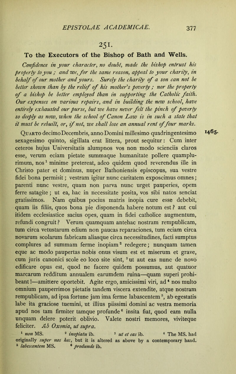 251- To the Executors of the Bishop of Bath and Wells. Confidence in your character, no doubt, made the bishop entrust his property to you ; and we, for the same reason, appeal to your charity, in behalf of our mother and yours. Surely the charity of a son can not be better shown than by the relief of his mother's poverty ; nor the property of a bishop be better employed than in supporting the Catholic faith. Our expenses on various repairs, and in building the new school, have entirely exhausted our purse, but we have never felt the pinch of poverty so deeply as now, when the school of Canon Law is in such a state that it must be rebuilt, or, if not, we shall lose an annual rent of four marks. Quarto decimo Decembris, anno Domini millesimo quadringentesimo *465- sexagesimo quinto, sigillata erat littera, prout sequitur: Cum inter ceteros hujus Universitatis alumpnos vos non modo scienciis claros esse, verum eciam pietate summaque humanitate pollere quamplu- rimum, nos1 minime pretereat, adeo quidem quod reverendus ille in Christo pater et dominus, nuper Bathoniensis episcopus, sua vestre fidei bona permisit; vestram igitur nunc caritatem exposcimus omnes; parenti nunc vestre, quam non parva nunc urget pauperies, opem ferre satagite; ut ea, hac in necessitate posita, vos sibi natos senciat gratissimos. Nam quibus pocius matris inopia cure esse debebit, quam iis filiis, quos bona pie disponenda habere notum est ? aut cui itidem ecclesiastice sacius opes, quam in fidei catholice augmentum, refundi congruit ? Verum quamquam antehac nostram rempublicam, tum circa vetustarum edium non paucas reparaciones, tum eciam circa novarum scolarum fabricam aliasque circa necessitudines, facti sumptus complures ad summam ferme inopiam2 redegere; nunquam tamen eque ac modo paupertas nobis onus visum est et miserum et grave, cum juris canonici scole eo loco site sint, 3 ut aut eas nunc de novo edificare opus est, quod ne facere quidem possumus, aut quatuor marcarum redditum annualem earumdem ruina—quam superi prohi- beant !—amittere oportebit. Agite ergo, amicissimi viri, ad 4 nos multo omnium pauperrimos pietatis tandem viscera extendite, atque nostram rempublicam, ad ipsa fortune jam ima ferme labascentem 5, ab egestatis labe ita graciose tuemini, ut illius piissimi domini ac vestra memoria apud nos tam firmiter tamque profunde6 insita fiat, quod eam nulla unquam delere poterit oblivio. Valete nostri memores, viviteque feliciter. Ab Oxonia, ut supra. 1 non MS. 2 inopiatu ib. 3 ut et eas ib. 4 The MS. had originally super nos hec, but it is altered as above by a contemporary hand. 5 labescentem MS. 6 produnde ib.