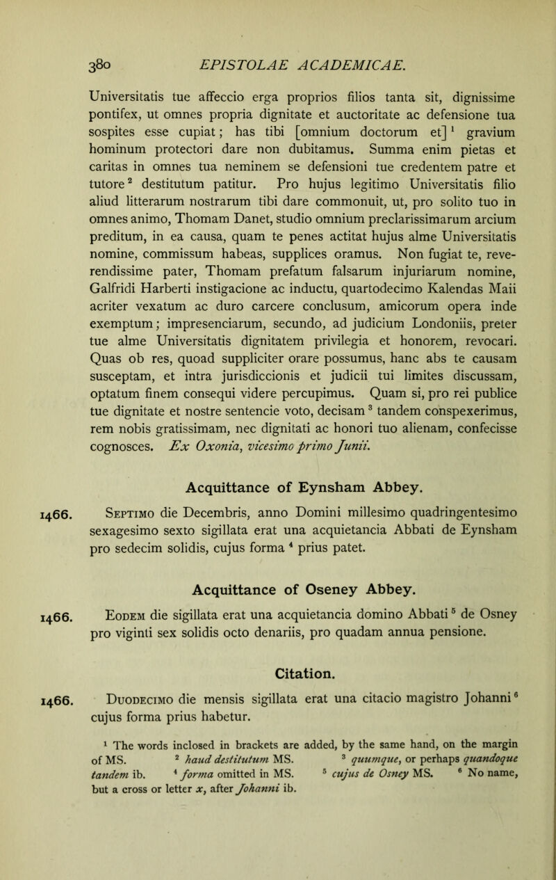 I466. I466. I466. Universitatis tue affeccio erga proprios filios tanta sit, dignissime pontifex, ut omnes propria dignitate et auctoritate ac defensione tua sospites esse cupiat; has tibi [omnium doctorum et]1 gravium hominum protectori dare non dubitamus. Summa enim pietas et caritas in omnes tua neminem se defensioni tue credentem patre et tutore2 destitutum patitur. Pro hujus legitimo Universitatis filio aliud litterarum nostrarum tibi dare commonuit, ut, pro solito tuo in omnes animo, Thomam Danet, studio omnium preclarissimarum arcium preditum, in ea causa, quam te penes actitat hujus alme Universitatis nomine, commissum habeas, supplices oramus. Non fugiat te, reve- rendissime pater, Thomam prefatum falsarum injuriarum nomine, Galfridi Harberti instigacione ac inductu, quartodecimo Kalendas Maii acriter vexatum ac duro carcere conclusum, amicorum opera inde exemptum; impresenciarum, secundo, ad judicium Londoniis, preter tue alme Universitatis dignitatem privilegia et honorem, revocari. Quas ob res, quoad suppliciter orare possumus, hanc abs te causam susceptam, et intra jurisdiccionis et judicii tui limites discussam, optatum finem consequi videre percupimus. Quam si, pro rei publice tue dignitate et nostre sentencie voto, decisam3 tandem conspexerimus, rem nobis gratissimam, nec dignitati ac honori tuo alienam, confecisse cognosces. Ex Oxonia, vicesimo primo Junii. Acquittance of Eynsham Abbey. Septimo die Decembris, anno Domini millesimo quadringentesimo sexagesimo sexto sigillata erat una acquietancia Abbati de Eynsham pro sedecim solidis, cujus forma 4 prius patet. Acquittance of Oseney Abbey. Eodem die sigillata erat una acquietancia domino Abbati5 de Osney pro viginti sex solidis octo denariis, pro quadam annua pensione. Citation. Duodecimo die mensis sigillata erat una citacio magistro Johanni6 cujus forma prius habetur. 1 The words inclosed in brackets are added, by the same hand, on the margin of MS. 2 haud destitutum MS. 3 quumque, or perhaps quandoque tandem ib. 4 forma omitted in MS. 5 cujus de Osney MS. 6 No name, but a cross or letter x, after Johanni ib.