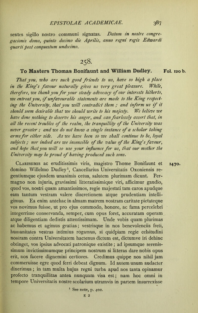 sentes sigillo nostro communi signatas. Datum in nostre congre- gationis domo, quinto decimo die Aprilis, anno regni regis Edwardi quarti post conquestum undecimo. 258. To Masters Thomas Bonifaunt and William Dudley. Fol. 120 b. That you, who are such good friends to us, have so high a place in the King's favour naturally gives us very great pleasure. While, therefore, we thank you for your steady advocacy of our interests hitherto, we entreat you, if unfavourable statements are made to the King respect- ing the University, that you will contradict them ; and inform us if it should seem desirable that we should write to his majesty. We believe we have done nothing to deserve his anger, and can fearlessly assert that, in all the recent troubles of the realm, the tranquillity of the University was never greater ; and we do not know a single instance of a scholar taking arms for either side. As zve have been so we shall continue to be, loyal subjects ; nor indeed are we insensible of the value of the King’s favour, and hope that you will so use your influence for us, that our mother the University may be proud of having produced such sons. Clarissimis ac eruditissimis viris, magistro Thome Bonifaunt et 1470. domino Willelmo Dudley1, Cancellarius Universitatis Oxoniensis re- gentiumque ejusdem unanimis cetus, salutem plurimam dicunt. Per- magno non injuria, gravissimi litteratissimique viri, afficimur gaudio, quod vos, nostri quam amantissimos, regie majestati tam caros apudque eam tantum vestram valere discretionem atque prudentiam intelli- gimus. Ea enim antehac in almam matrem nostram caritate pietateque vos novimus fuisse, ut pro ejus commodo, honore, ac fama percelebri integerrime conservanda, semper, cum opus foret, accuratam operam atque diligentiam dedistis attentissimam. Unde vobis quam plurimas ac habemus et agimus gratias; vestrisque in nos benevolenciis freti, humanitates vestras intimius rogamus, si quidpiam regie celsitudini nostram contra Universitatem hactenus dictum est, dictumve iri dehinc obtinget, vos ipsius advocati patronique existite; ad ipsumque serenis- simum invictissimumque principem nostrum si litteras dare nobis opus erit, nos facere dignemini certiores. Credimus quippe nos nihil jam commeruisse egre quod ferri debeat dignum. Id autem unum audacter dixerimus ; in tam multa hujus regni turba apud nos tanta opinamur profecto tranquillitas antea nunquam visa est; nam hoc omni in tempore Universitatis nostre scolarium utramvis in partem insurrexisse 1 See note, p. 402. E 2