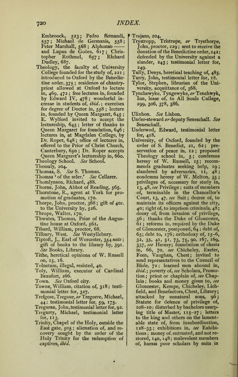 Embroock, 523; Pedro ffernandi, 557; Michael de Germanis, 558; Peter Marshall, 568 ; Alphonsb and Lupus de Gooes, 617; Chris- topher Rothmel, 657; Richard Dudley, 687. Theology, the faculty of, University College founded for the study o£, 2 21; introduced to Oxford by the Benedic- tine order, 375 ; residence of chantry- priest allowed at Oxford to lecture in, 469, 472 ; free lectures in, founded by Edward IV, 478 ; wonderful in- crease in students of, ibid.; exercises for degree of Doctor in, 558 ; lecture in, founded by Queen Margaret, 645 ; E. Wylford invited to accept the lectureship, 645 ; letter of thanks to Queen Margaret for foundation, 646 ; lectures in, at Magdalen College, by Dr. Roper, 648; office of lecturer in, offered to the Prior of Christ Church, Canterbury, 650 ; Dr. Roper accepts Queen Margaret’s lectureship in, 660. Theology School. See School. Thessaly, 204. Thomas, S. See S. Thomas. Thomas ‘ of the seler.’ See Cellarer. Thomlynson, Richard, 488. Thorne, John, Abbot of Reading, 565. Thorntone, R., agent at York for pro- motion of graduates, 170. Thorpe, John, proctor, 368 ; gift of 40^. to the University by, 526. Thrope, Walter, 170. Thwates, Thomas, Prior of the Augus- tine house at Oxford, 561. Tibard, William, proctor, 68. Tilbury, West. See Westyllebury. Tiptoft, J., Earl of Worcester, 354 note ; gift of books to the library by, 391. See Books, Library. Tithe, heretical opinions of W. Russell on, 15, 16. Tolnetum, illegal, resisted, 40. Toly, William, executor of Cardinal Beaufort, 266. Town. See Oxford city. Towne, William, citation of, 318; testi- monial letter for, 327. Trefgore, Tregour, or Tregorre, Michael, 44; testimonial letter for, 59, 175. Treguran, John, testimonial letter for, 92. Tregurry, Michael, testimonial letter for, 113. Trinity, Chapel of the Holy, outside the East gate, 505 ; alienation of, and re- covery sought by the order of the Holy Trinity for the redemption of captives, ibid. 9 Trojans, 204, Trystropp, Tristrope, or Trysthorpe, John, proctor, 229 ; sent to receive the donation of the Benedictine order, 242; defended by the University against a slander, 243 ; testimonial letter for, 249- Tully, Denys, heretical teaching of, 485. Turry, John, testimonial letter for, 18. Tylor, Stephen, librarian of the Uni- versity, acquittance of, 368. Tynchewyke, Tyngewyke, or Tenchwyk, Inn, lease of, to All Souls College, 299> 3o6, 378, 386. Ulixbon. See Lisbon. Under-steward or deputy Seneschall. See Seneschall. Underwod, Edward, testimonial letter for, 418. University, of Oxford, founded by the order of S. Benedict, 21, 62; pre- servation of peace in, 12 ; proposed Theology school in, 5; condemns heresy of W. Russell, 15; recom- mends graduates seeking help, 19; slandered by adversaries, 11, 48; condemns heresy of W. Melton, 35 ; privileges of, necessary for study in, 13,48, see Privilege; suits of members of, terminable in the Chancellor’s Court, 13, 47, see Suit; decree of, to maintain its officers against the city, 40; right of, to imprison criminals, 48; decay of, from invasion of privilege, 56 ; thanks the Duke of Gloucester, 61; reforms in, required by the Duke of Gloucester, postponed, 64 ; debt of, 65; debt to, 176; orthodoxy of, 15-6, 32, 35, 4L 51» 73, 75, 9°> i67, 169, 337, see Heresy; foundation of chests in, 66, 70, see Chicheley, Exeter, Feen, Vaughan, Chest; invited to send representatives to the Council of Basle, 72 ; learned men abound in, ibid.; poverty of, see Scholars, Promo- tion ; priest or chaplain of, see Chap- lain ; books and money given to, see Gloucester, Kempe, Chicheley, Lich- field, and Benefactors, Chest, Library; attacked by unnatural sons, 96; Statute for defence of privilege of, 108-10; disturbed by bachelors usurp- ing title of Master, 115-27; letters to the king and others on the lament- able state of, from insubordination, 128-33; exhibitions in, see Exhibi- tions ; money of, entrusted, and not re- stored, 140, 148; malevolent members of, harass poor scholars by suits in