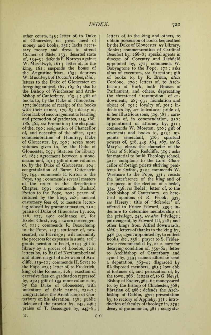 other courts, 145; letter of, to Duke of Gloucester, on great need of money and books, 151; lacks neces- sary money and dress to attend Council of Basle, 153 ; deserted state of, 154-5; defends P. Norreys against W. Mussilwyk, 161; letter of, to the king, 161 ; suspends the house of the Augustine friars, 163; deprives W. Mussilwyk of Doctor’s robes, ibid.; letters to the Duke of Gloucester on foregoing subject, 162, 165-6 ; also to the Bishop of Winchester and Arch- bishop of Canterbury, 163-4 > gift of books to, by the Duke of Gloucester, 177; indenture of receipt of the books with their names, 179-83; decay of, from lack of encouragement to learning and promotion of graduates, 153, 168, 186, 361, see Promotion; the chaplain of the, 190; resignation of Chancellor of, and necessity of the office, 172 ; commemoration of Humfrey, Duke of Gloucester, by, 190; seven more volumes given to, by the Duke of Gloucester, 197 ; Statutes for library of, 187; agreement between a stone- mason and, 191; gift of nine volumes to, by the Duke of Gloucester, 204 ; congratulation of Baron Gutenstein by, 194; commends E. Kirton to the Pope, 195 ; commends several masters of the order to the Benedictine Chapter, 199; commends Richard Pytton to the Pope, 200; peace of, restored by the king, 208; ancient customary fees of, to masters lectur- ing refused by grammar masters, 210 ; praise of Duke of Gloucester by, 202, 216, 227, 240; ordinance of, for Exeter Chest, 205 ; sworn messengers of, 212 ; commends R. Beauchamp to the Pope, 213; stationer of, pro- secuted, see Privilege ; will indemnify the proctors for expenses in a suit, 218; grants pension to bedel, 214 ; gift to library by a grocer of London, 222 ; letters by, to Earl of Northumberland and others on gift of advowson of Arn- cliffe, 219-22; commends H. Sever to the Pope, 223 ; letter of, to Frederick, king of the Romans, 226 ; exaction of excessive fees on graduation repressed by, 2 3°> gift J35 more volumes to, by the Duke of Gloucester, with indenture of their names, 232-7; congratulates the Archbishop of Can- terbury on his elevation, 238; public defence of the proctor by, 243, 246 ; praise of T. Gascoigne by, 247-8; letters of, to the king and others, to obtain possession of books bequeathed by the Duke of Gloucester, see Library, Books; commemoration of Cardinal Beaufort by, 2 66-8 ; special agents in diocese of Coventry and Lichfield appointed by, 271; commends W. Babyngtone to the Pope, 271 ; asks alms of executors, see Executor; gift of books to, by R. Broun, alias Cordone, 279; letters of, to Arch- bishop of York, both Houses of Parliament, and others, deprecating the threatened * resumption ’ of en- dowments, 287-93; foundation and object of, 292 ; loyalty of, 301; in- dentures by, see Indenture; pride of, in her illustrious sons, 309,387 ; care- fulness of, in commendation, 310; appointment of attorney by, 311 ; commends W. Moreton, 310 ; gift of vestments and books to, 313 ; ap- points seneschall, 316; spiritual powers of, 318, 449 564, 567, see S. Mary’s; clears the character of the Vicar of S. Mary Redcliffe, 319 ; asks for material to build Theology school, 321 ; complains to the Lord Chan- cellor of foreign priests shriving peni- tents in Oxford, 322 ; commends W. Westcare to the Pope, 331; resists the interference of the king and of the queen in the election of a bedel, 334, 336, see Bedel; letter of, to the Archbishop of Canterbury, on here- tical opinions of R. Pecok, 337, see Heresy; title of ‘ defender ’ of, offered to Prince Edward, 339 ; in- denture to determine membership of the privilege, 343, see also Privilege; patronage of, by Edward III, 348 ; and other kings from Alfred downwards, ibid.; letters of thanks to the king by, 348-50; agent appointed by, to collect books, &c., 358 ; prayer to S. Frides- wyde recommended by, as a cure for decaying condition of, 359-60 ; letter to Archbishop of Canterbury and synod by, 359 ; cannot afford to send a deputation, 363-4; disgraced by ill-disposed members, 365 ; low ebb of fortunes of, and persecution of, by the town, 366; letters of, to G. Nevyl, Bishop of Exeter, 364-6 ; money owed to, by the Bishop of Chichester, 368; librarian of, 368 ; defends the Arch- bishop of Dublin, 370; presentation by, to rectory of Appleby, 371; intro- duction of faculty of theology in, 375 ; decay of grammar in, 381 ; congratu- II.