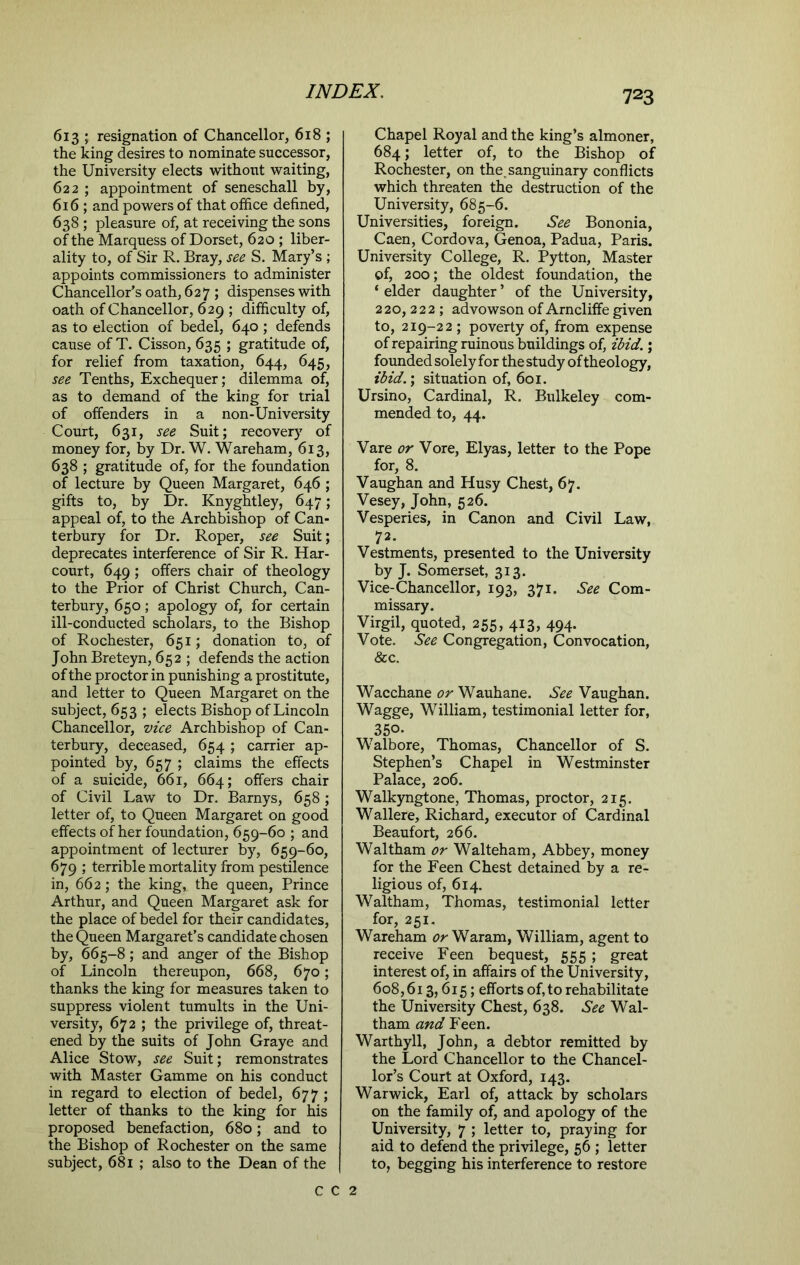 613 ; resignation of Chancellor, 618 ; the king desires to nominate successor, the University elects without waiting, 622 ; appointment of seneschall by, 616 ; and powers of that office defined, 638 ; pleasure of, at receiving the sons of the Marquess of Dorset, 620 ; liber- ality to, of Sir R. Bray, see S. Mary’s ; appoints commissioners to administer Chancellor’s oath, 627; dispenses with oath of Chancellor, 629 ; difficulty of, as to election of bedel, 640 ; defends cause of T. Cisson, 635 ; gratitude of, for relief from taxation, 644, 645, see Tenths, Exchequer; dilemma of, as to demand of the king for trial of offenders in a non-University Court, 631, see Suit; recovery of money for, by Dr. W. Wareham, 613, 638 ; gratitude of, for the foundation of lecture by Queen Margaret, 646 ; gifts to, by Dr. Knyghtley, 647; appeal of, to the Archbishop of Can- terbury for Dr. Roper, see Suit; deprecates interference of Sir R. Har- court, 649 ; offers chair of theology to the Prior of Christ Church, Can- terbury, 650; apology of, for certain ill-conducted scholars, to the Bishop of Rochester, 651; donation to, of John Breteyn, 652 ; defends the action of the proctor in punishing a prostitute, and letter to Queen Margaret on the subject, 653 ; elects Bishop of Lincoln Chancellor, vice Archbishop of Can- terbury, deceased, 654 ; carrier ap- pointed by, 657 ; claims the effects of a suicide, 661, 664; offers chair of Civil Law to Dr. Barnys, 658 ; letter of, to Queen Margaret on good effects of her foundation, 659-60 ; and appointment of lecturer by, 659-60, 679 ; terrible mortality from pestilence in, 662; the king, the queen, Prince Arthur, and Queen Margaret ask for the place of bedel for their candidates, the Queen Margaret’s candidate chosen by, 665-8; and anger of the Bishop of Lincoln thereupon, 668, 670; thanks the king for measures taken to suppress violent tumults in the Uni- versity, 672 ; the privilege of, threat- ened by the suits of John Graye and Alice Stow, see Suit; remonstrates with Master Gamme on his conduct in regard to election of bedel, 677 ; letter of thanks to the king for his proposed benefaction, 680; and to the Bishop of Rochester on the same subject, 681 ; also to the Dean of the Chapel Royal and the king’s almoner, 684; letter of, to the Bishop of Rochester, on the. sanguinary conflicts which threaten the destruction of the University, 685-6. Universities, foreign. See Bononia, Caen, Cordova, Genoa, Padua, Paris. University College, R. Pytton, Master of, 200; the oldest foundation, the ‘ elder daughter ’ of the University, 220,222; advowson of Arncliffe given to, 219-22 ; poverty of, from expense of repairing ruinous buildings of, ibid.; founded solely for thestudy of theology, ibid.; situation of, 601. Ursino, Cardinal, R. Bulkeley com- mended to, 44. Vare or Vore, Elyas, letter to the Pope for, 8. Vaughan and Husy Chest, 67. Vesey, John, 526. Vesperies, in Canon and Civil Law, 72- Vestments, presented to the University by J. Somerset, 313. Vice-Chancellor, 193, 371. See Com- missary. Virgil, quoted, 255, 413, 494. Vote. See Congregation, Convocation, &c. Wacchane or Wauhane. See Vaughan. Wagge, William, testimonial letter for, 350. Walbore, Thomas, Chancellor of S. Stephen’s Chapel in Westminster Palace, 206. Walkyngtone, Thomas, proctor, 215. Wallere, Richard, executor of Cardinal Beaufort, 266. Waltham or Walteham, Abbey, money for the Feen Chest detained by a re- ligious of, 614. Waltham, Thomas, testimonial letter for, 251. Wareham or Waram, William, agent to receive Feen bequest, 555 ; great interest of, in affairs of the University, 608,613,615; efforts of, to rehabilitate the University Chest, 638. See Wal- tham and Feen. Warthyll, John, a debtor remitted by the Lord Chancellor to the Chancel- lor’s Court at Oxford, 143. Warwick, Earl of, attack by scholars on the family of, and apology of the University, 7 ; letter to, praying for aid to defend the privilege, 56 ; letter to, begging his interference to restore C C 2