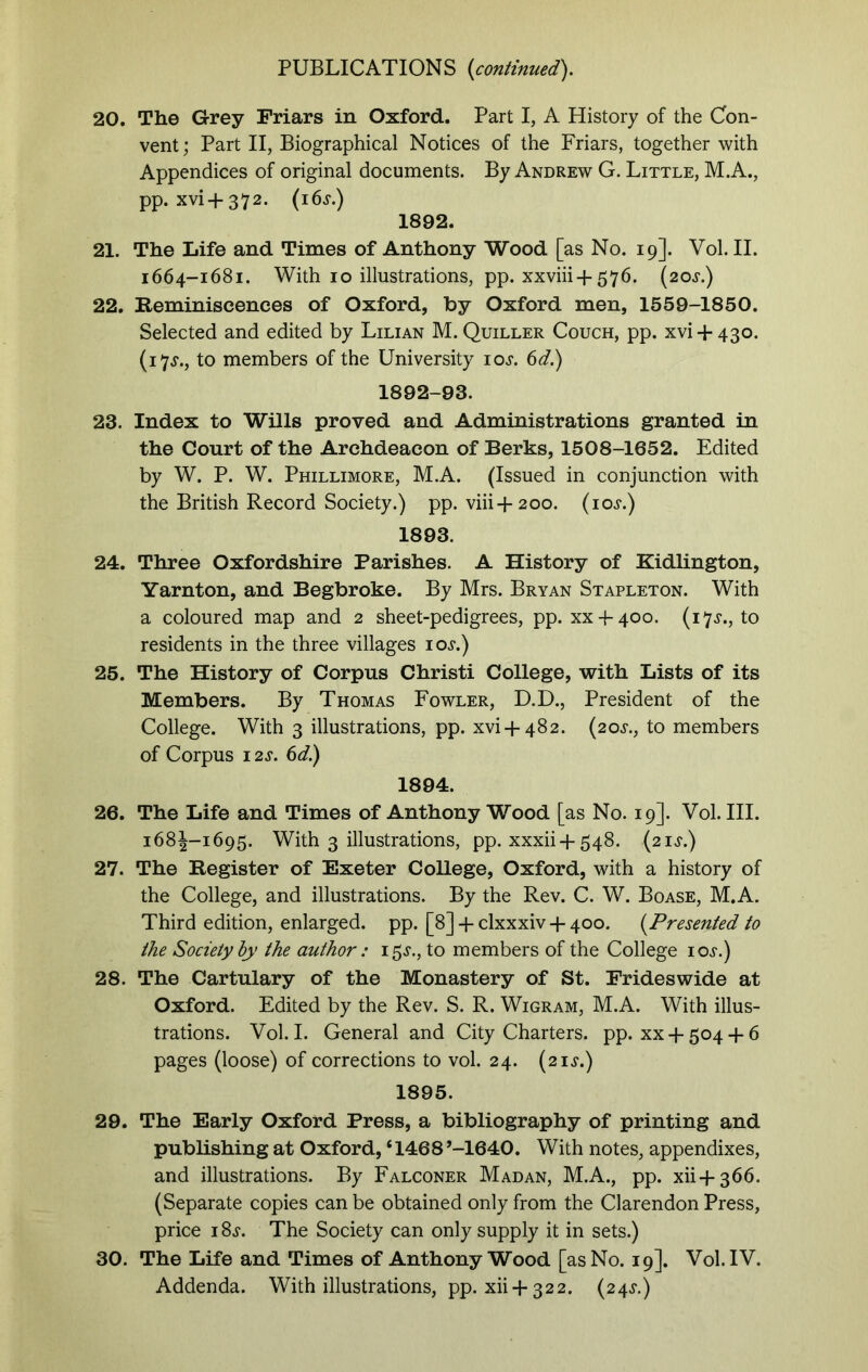 20. The Grey Friars in Oxford. Part I, A History of the Con- vent; Part II, Biographical Notices of the Friars, together with Appendices of original documents. By Andrew G. Little, M.A., pp. xvi + 372. (i6j.) 1892. 21. The Life and Times of Anthony Wood [as No. 19]. Vol. II. 1664-1681. With 10 illustrations, pp. xxviii-j-576. (20^.) 22. Reminiscences of Oxford, by Oxford men, 1559-1850. Selected and edited by Lilian M. Quiller Couch, pp. xvi + 430. (17.L, to members of the University 10s. 6d.) 1892-93. 23. Index to Wills proved and Administrations granted in the Court of the Archdeacon of Berks, 1508-1652. Edited by W. P. W. Phillimore, M.A. (Issued in conjunction with the British Record Society.) pp. viii+200. (10s.) 1893. 24. Three Oxfordshire Parishes. A History of Kidlington, Yarnton, and Begbroke. By Mrs. Bryan Stapleton. With a coloured map and 2 sheet-pedigrees, pp. XXE400. (17^., to residents in the three villages 10s.) 25. The History of Corpus Christi College, with Lists of its Members. By Thomas Fowler, D.D., President of the College. With 3 illustrations, pp. xvi+482. (20.L, to members of Corpus 12s. 6d.) 1894. 26. The Life and Times of Anthony Wood [as No. 19]. Vol. III. 168J-1695. With 3 illustrations, pp. xxxii +548. (21^.) 27. The Register of Exeter College, Oxford, with a history of the College, and illustrations. By the Rev. C. W. Boase, M.A. Third edition, enlarged, pp. [8] + clxxxiv + 400. (Presented to the Society by the author: 15J., to members of the College ioj.) 28. The Cartulary of the Monastery of St. Prides wide at Oxford. Edited by the Rev. S. R. Wigram, M.A. With illus- trations. Vol. I. General and City Charters, pp. xx + 504 -f 6 pages (loose) of corrections to vol. 24. (21$.) 1895. 29. The Early Oxford Press, a bibliography of printing and publishing at Oxford, ‘1468’-1640. With notes, appendixes, and illustrations. By Falconer Madan, M.A., pp. xii-f 366. (Separate copies can be obtained only from the Clarendon Press, price i8j. The Society can only supply it in sets.) 30. The Life and Times of Anthony Wood [as No. 19]. Vol. IV. Addenda. With illustrations, pp. xii +322. (24^.)