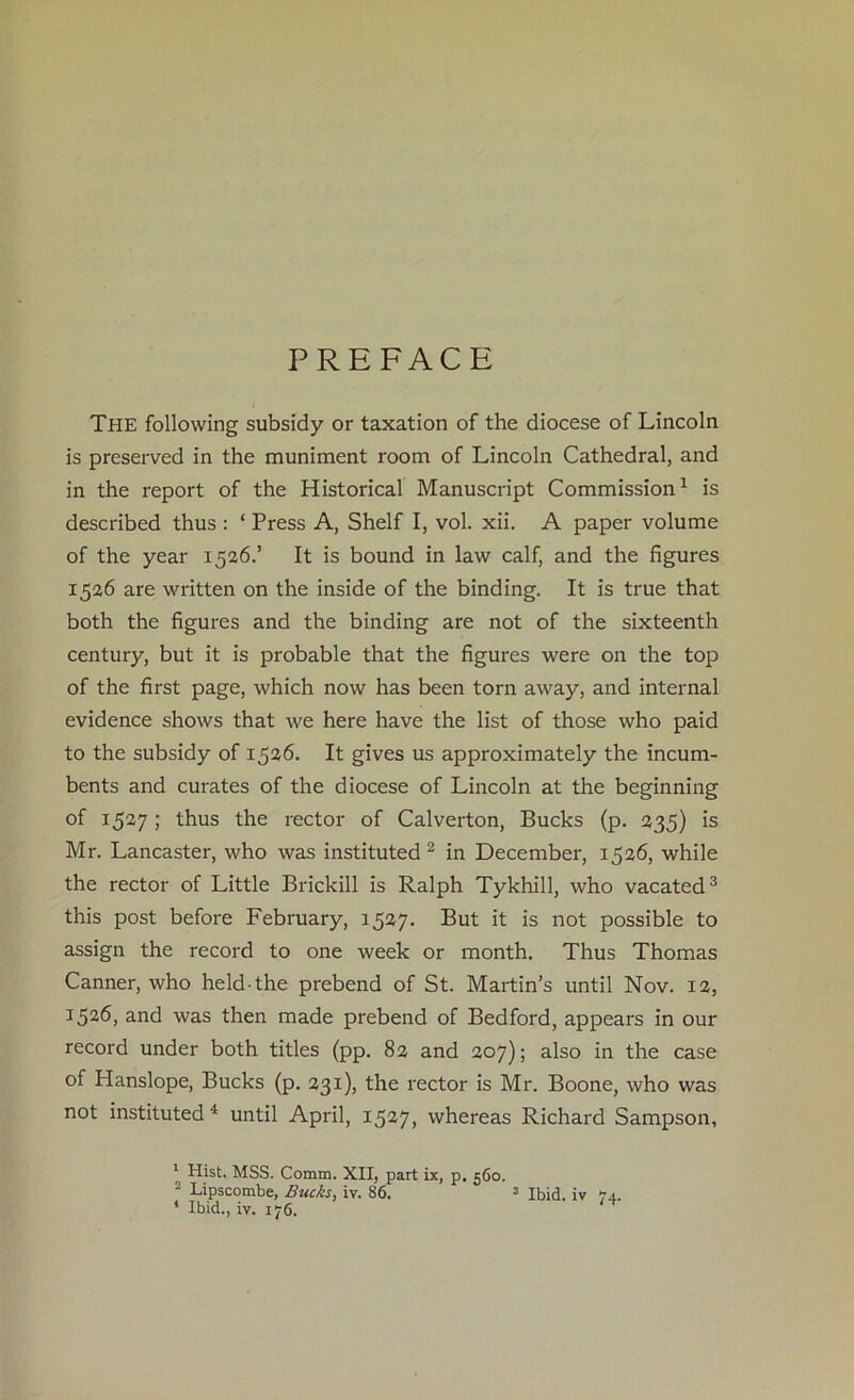 PREFACE The following subsidy or taxation of the diocese of Lincoln is preserved in the muniment room of Lincoln Cathedral, and in the report of the Historical Manuscript Commission1 is described thus : ‘ Press A, Shelf I, vol. xii. A paper volume of the year 1526.’ It is bound in law calf, and the figures 1526 are written on the inside of the binding. It is true that both the figures and the binding are not of the sixteenth century, but it is probable that the figures were on the top of the first page, which now has been torn away, and internal evidence shows that we here have the list of those who paid to the subsidy of 1526. It gives us approximately the incum- bents and curates of the diocese of Lincoln at the beginning of 1527; thus the rector of Calverton, Bucks (p. 235) is Mr. Lancaster, who was instituted 2 in December, 1526, while the rector of Little Brickill is Ralph Tykhill, who vacated3 this post before February, 1527. But it is not possible to assign the record to one week or month. Thus Thomas Canner, who held-the prebend of St. Martin’s until Nov. 12, 1526, and was then made prebend of Bedford, appears in our record under both titles (pp. 82 and 207); also in the case of Hanslope, Bucks (p. 231), the rector is Mr. Boone, who was not instituted 4 until April, 1527, whereas Richard Sampson, 1 Hist. MSS. Comm. XII, part ix, p. 560. 2 Lipscombe, Bucks, iv. 86. 3 Ibid, iv 74. * Ibid., iv. 176.