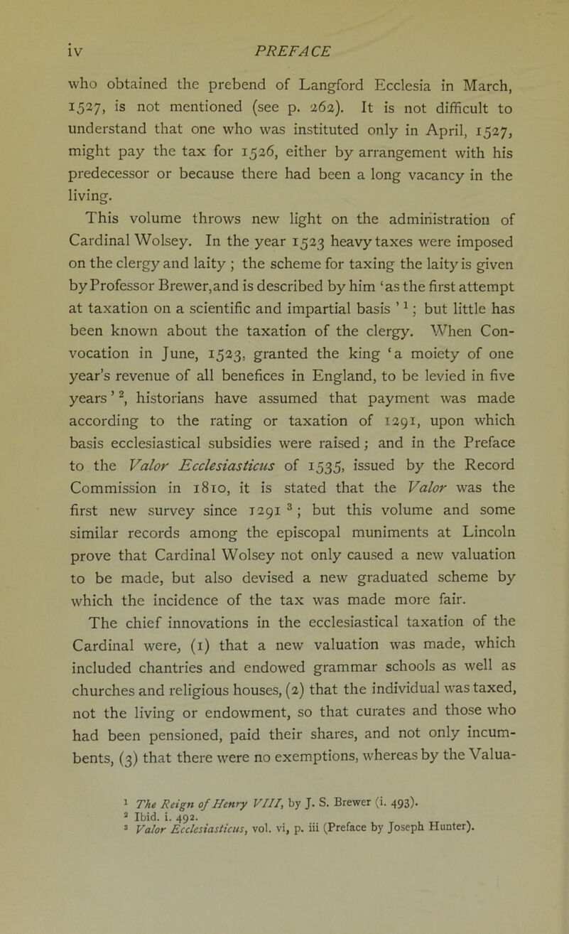 who obtained the prebend of Langford Ecclesia in March, 1527, is not mentioned (see p. 262). It is not difficult to understand that one who was instituted only in April, 1527, might pay the tax for 1526, either by arrangement with his predecessor or because there had been a long vacancy in the living. This volume throws new light on the administration of Cardinal Wolsey. In the year 1523 heavy taxes were imposed on the clergy and laity ; the scheme for taxing the laity is given by Professor Brewer,and is described by him ‘as the first attempt at taxation on a scientific and impartial basis ’1; but little has been known about the taxation of the clergy. When Con- vocation in June, 1523, granted the king ‘a moiety of one year’s revenue of all benefices in England, to be levied in five years ’2, historians have assumed that payment was made according to the rating or taxation of 1291, upon which basis ecclesiastical subsidies were raised; and in the Preface to the Valor Ecclesiasticus of 1535, issued by the Record Commission in 1810, it is stated that the Valor was the first new survey since 1291 3; but this volume and some similar records among the episcopal muniments at Lincoln prove that Cardinal Wolsey not only caused a new valuation to be made, but also devised a new graduated scheme by which the incidence of the tax was made more fair. The chief innovations in the ecclesiastical taxation of the Cardinal were, (1) that a new valuation was made, which included chantries and endowed grammar schools as well as churches and religious houses, (2) that the individual was taxed, not the living or endowment, so that curates and those who had been pensioned, paid their shares, and not only incum- bents, (3) that there were no exemptions, whereas by the Valua- 1 The Reign of Henry VIII, by J. S. Brewer (i. 493). 3 Ibid. i. 492. 3 Valor Ecclesiasticus, vol. vi, p. iii (Preface by Joseph Hunter).