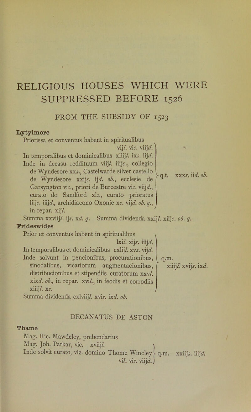 RELIGIOUS HOUSES WHICH WERE SUPPRESSED BEFORE 1526 FROM THE SUBSIDY OF 1523 V q.t. xxxr. iid. ob. Lytylmore Priorissa et conventus habent in spiritualibus vij/. vir. viij<Z' In temporalibus et dominicalibus xliijZ ixr. iijd. Inde in decasu reddituum viijZ iiijY., collegio de Wyndesore xxs., Castelwarde silver castello de Wyndesore xxijr. ij\d. ob., ecclesie de Garsyngton vir., priori de Burcestre vir. viijV., curato de Sandford xlr., curato prioratus liijr. iiij\d., archidiacono Oxonie xs. vij]d. ob. q., in repar. xij/. Summa xxviijV. ijr. xd. q. Summa dividenda xxij/. xiijr. ob. q. Frideswid.es Prior et conventus habent in spiritualibus lxi/. xijr. iiijrf. In temporalibus et dominicalibus cxlijV. xvr. vijd. Inde solvunt in pencionibus, procurationibus, sinodalibus, vicariorum augmentacionibus, distribucionibus et stipendiis curatorum xxv/. xixd. ob., in repar. xvi/., in feodis et corrodiis xiiij/. xs. Summa dividenda cxlviij/. xvir. ixd. ob. q.m. xiiij/. xvijr. ixd. DECANATUS DE ASTON Thame Mag. Ric. Mawdeley, prebendarius Mag. Joh. Parkar, vie. xviijZ Inde solvit curato, viz. domino Thome Wincley - vi/. vir. viij<Z q.m. xxiijj. iiijdZ