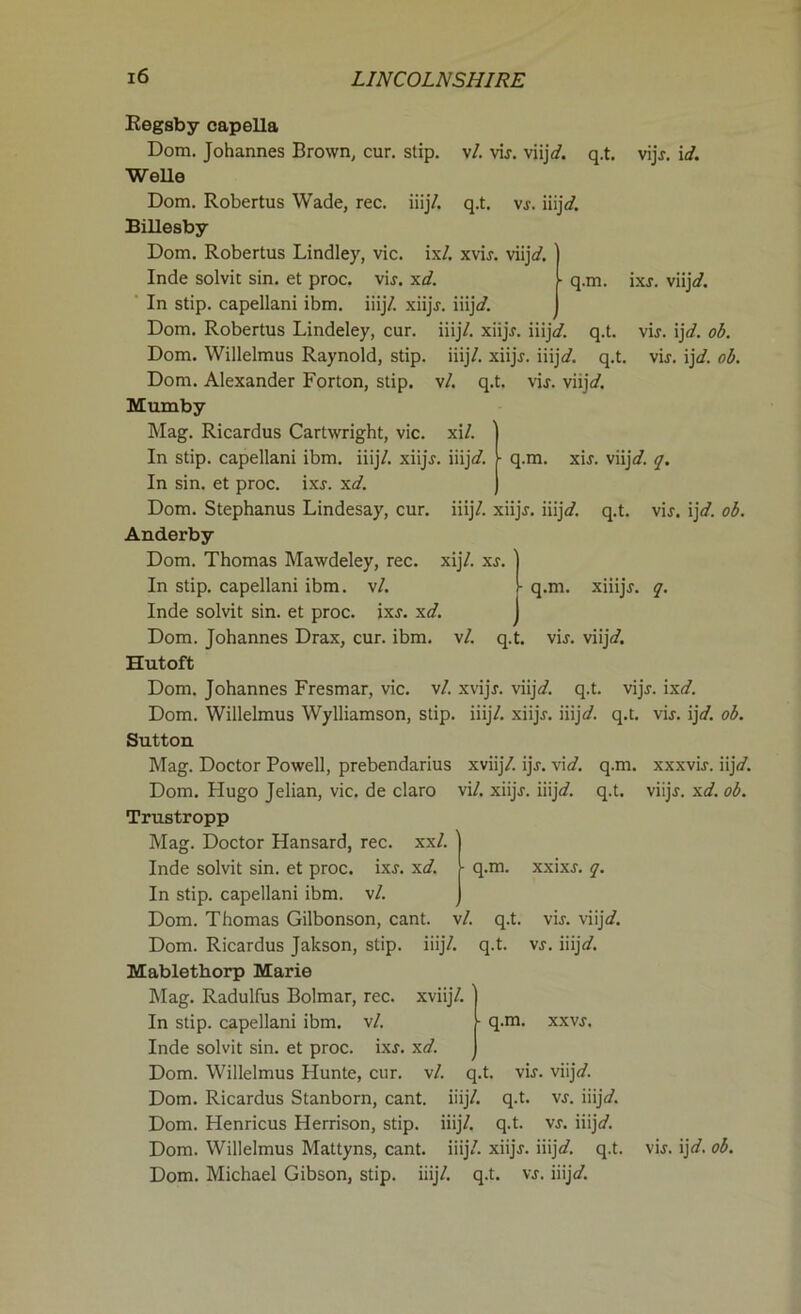 vl. vij. viij/. q.t. q.t. vj. iiij/. q.t. iiij/. xiijj. iiij/. q.t. vl. q.t. vij. viij\d. xil. Regsby eapella Dom. Johannes Brown, cur. stip. Welle Dom. Robertus Wade, rec. iiij/. Billesby Dom. Robertus Lindley, vie. ix/. xvij. viij/. Inde solvit sin. et proc. vij. xd. In stip. capellani ibm. iiij/. xiijj. iiij/. Dom. Robertus Lindeley, cur. iiij/. xiijj. iiij/. Dom. Willelmus Raynold, stip. Dom. Alexander Forton, stip. Mumby Mag. Ricardus Cartwright, vie. In stip. capellani ibm. iiij/. xiijj. iiij/. In sin. et proc. ixj. xd. Dom. Stephanus Lindesay, cur. Anderby Dom. Thomas Mawdeley, rec. In stip. capellani ibm. vl. Inde solvit sin. et proc. ixj. xd. J Dom. Johannes Drax, cur. ibm. vl. q.t. Hutoft Dom. Johannes Fresmar, vie. vl. xvijj. viij/. q.t, Dom. Willelmus Wylliamson, stip. iiij/. xiijj. iiijd. Sutton Mag. Doctor Powell, prebendarius xviij/. ijj. vid. q.m Dom. Hugo Jelian, vie. de claro vil. xiijj. iiij/. q.t. Trustropp vijj. id. ■ q.m. ixj. viij/. vij. ij/. ob. vij. ij/. ob. q.m. xij. viij/. q. iiij/. xiijj. iiij/. q.t. vij. ij/. ob. xij/. xj. | q.m. xmjj. q. vij. viij/. vijj. ix/. q.t. vij. ij/. ob. xxxvij. iij/. viijj. xd. ob. Mag. Doctor Hansard, rec. xxl. q.m. xxixj. q. q.t. q.t. q.m. vij. viij/. vj. iiij/. Inde solvit sin. et proc. ixj. xd. In stip. capellani ibm. vl. Dom. Thomas Gilbonson, cant. vl. Dom. Ricardus Jakson, stip. iiij/. Mablethorp Marie Mag. Radulfus Bolmar, rec. xviij/. In stip. capellani ibm. vl. Inde solvit sin. et proc. ixj. xd. Dom. Willelmus Hunte, cur. vl. q.t. vij. viij/. Dom. Ricardus Stanborn, cant. iiij/. q.t. vj. iiij/. Dom. Henricus Herrison, stip. iiij/. q.t. vj. iiij/. Dom. Willelmus Mattyns, cant. iiij/. xiijj. iiij/. q.t Dom. Michael Gibson, stip. iiij/. q.t. vj. iiij/. XXVJ. vij. ij/. ob.