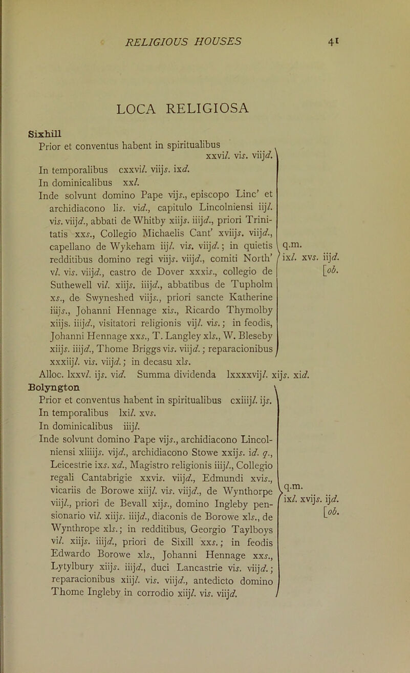 LOCA RELIGIOSA viij*/. q.m. Sixhill Prior et conventus habent in spiritualibus xxvi/. vir, In temporalibus cxxvi/. viijr. ixd. In dominicalibus xx/. Inde solvunt domino Pape vijr., episcopo Line’ et archidiacono lir. vid., capitulo Lincolniensi iij/. vir. viij*/., abbati de Whitby xiijr. iiij</., priori Trini- tatis xxs., Collegio Michaelis Cant’ xviijr. viij*/., capellano de Wykeham iij/. vir. viijd.; in quietis redditibus domino regi viijr. viij*/., comiti North’ / ix/. v/. vir. viij*/., castro de Dover xxxir., collegio de Suthewell vi/. xiijr. iiij*/., abbatibus de Tupholm xr., de Swyneshed viijr., priori sancte Katherine iiijr., Johanni Hennage xir., Ricardo Thymolby xiijs. iiij*/., visitatori religionis vij/. vir.; in feodis, Johanni Hennage xxs., T. Langley xir., W. Bleseby xiijr. iiij*/., Thome Briggs vir. viij*/.; reparacionibus xxxiij/. vir. viij*/.; in decasu xir. Alloc. Ixxv/. ijr. vid. Summa dividenda Ixxxxvij/. xijr. xid. Bolyngton \ Prior et conventus habent in spiritualibus cxiiij/. ijr. In temporalibus lxi/. xvr. In dominicalibus iiij/. Inde solvunt domino Pape vijr., archidiacono Lincol- niensi xliiijr. vij A, archidiacono Stowe xxijr. i d. q., Leicestrie ixr. xd., Magistro religionis iiij/., Collegio regali Cantabrigie xxvir. viij*/., Edmundi xvir., vicariis de Borowe xiij/. vir. viij*/., de Wynthorpe viij/., priori de Bevall xijr., domino Ingleby pen- sionario vi/. xiijr. iiij*/., diaconis de Borowe xir., de Wynthrope xir.; in redditibus, Georgio Taylboys vi/. xiijr. iiij*/., priori de Sixill xxs.; in feodis Edwardo Borowe xir., Johanni Hennage xxs., Lytylbury xiijr. iiij*/., duci Lancastrie vir. viij*/.; reparacionibus xiij/. vir. viij*/., antedicto domino Thome Ingleby in corrodio xiij/. vir. viij*/. / xvr. iij*/. [ob. v q.m. I ix/. xvijr. ij*/. [ob.