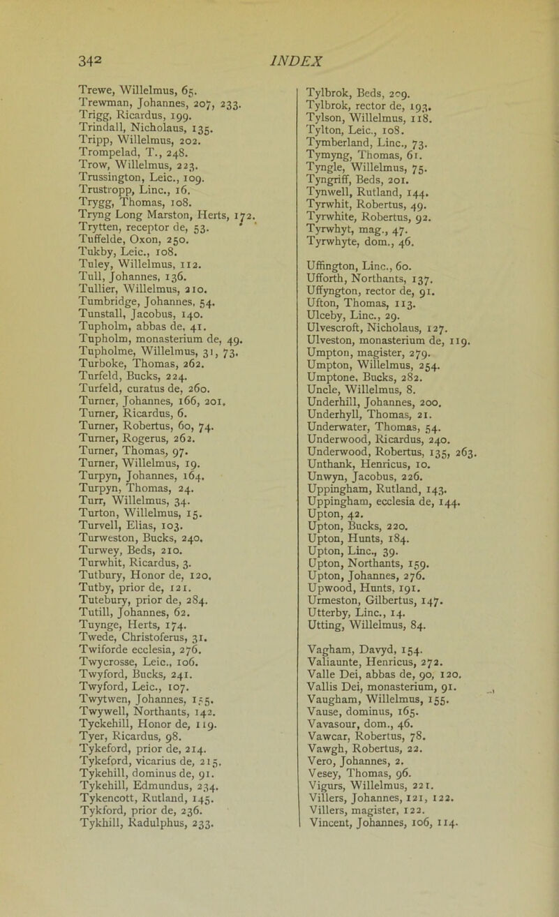 Trewe, Willelmus, 65. Trewman, Johannes, 207, 233. Trigg, Ricardus, 199. Trindall, Nicholaus, 135. Tripp, Willelmus, 202. Trompelad, T., 248. Trow, Willelmus, 223. Trussington, Leic., 109. Trustropp, Line., 16. Trygg, Thomas, 108. Tryng Long Marston, Herts, 172. Trytten, receptor de, 53. Tuffelde, Oxon, 250. Tulcby, Leic., 108. Tuley, Willelmus, 112. Tull, Johannes, 136. Tullier, Willelmus, 210. Tumbridge, Johannes, 54. Tunstall, Jacobus, 140. Tupholm, abbas de, 41. Tupholm, monasterium de, 49. Tupholme, Willelmus, 31, 73. Turboke, Thomas, 262. Tnrfeld, Bucks, 224. Turfeld, curatus de, 260. Turner, Johannes, 166, 201. Turner, Ricardus, 6. Turner, Robertus, 60, 74. Turner, Rogerus, 262. Turner, Thomas, 97. Turner, Willelmus, 19. Turpyn, Johannes, 164. Turpyn, Thomas, 24. Turr, Willelmus, 34. Turton, Willelmus, 15. Turvell, Elias, 103. Turweston, Bucks, 240. Turwey, Beds, 210. Turwhit, Ricardus, 3. Tutbury, Honor de, 120. Tutby, prior de, 121. Tutebury, prior de, 284. Tutill, Johannes, 62. Tuynge, Herts, 174. Twede, Christoferus, 31. Twiforde ecclesia, 276. Twycrosse, Leic., 106. Twyford, Bucks, 241. Twyford, Leic., 107. Twytwen, Johannes, 175. Twywell, Northants, 142. Tyckehill, Honor de, 119. Tyer, Ricardus, 98. Tykeford, prior de, 214. Tykefprd, vicarius de, 215. Tykehill, dominusde, 91. Tykehill, Edmundus, 234. Tykencott, Rutland, 145. Tykford, prior de, 236. Tykkill, Radulphus, 233. Tylbrok, Beds, 209. Tylbrok, rector de, 193. Tylson, Willelmus, 118. Tylton, Leic., 108. Tymberland, Line., 73. Tymyng, Thomas, 61. Tyngle, Willelmus, 75. Tyngriff, Beds, 201. Tynwell, Rutland, 144. Tyrwhit, Robertus, 49. Tyrwhite, Robertus, 92. Tyrwhyt, mag., 47. Tyrwhyte, dom., 46. Uffington, Line., 60. Ufforth, Northants, 137. Uffyngton, rector de, 91. Ufton, Thomas, 113. Ulceby, Line., 29. Ulvescroft, Nicholaus, 127. Ulveston, monasterium de, 119. Umpton, magister, 279. Umpton, Willelmus, 254. Umptone, Bucks, 282. Uncle, Willelmus, 8. Underhill, Johannes, 200. Underhyll, Thomas, 21. Underwater, Thomas, 54. Underwood, Ricardus, 240. Underwood, Robertus, 135, 263. Unthank, Henricus, 10. Unwyn, Jacobus, 226. Uppingham, Rutland, 143. Uppingham, ecclesia de, 144. Upton, 42. Upton, Bucks, 220. Upton, Hunts, 184. Upton, Line., 39. Upton, Northants, 159. Upton, Johannes, 276. Upwood, Hunts, 191. Urmeston, Gilbertus, 147. Utterby, Line., 14. Utting, Willelmus, 84. Vagham, Davyd, 154. Valiaunte, Henricus, 272. Valle Dei, abbas de, 90, 120. Vallis Dei, monasterium, 91. Vaugham, Willelmus, 155. Vause, dominus, 165. Vavasour, dom., 46. Vawcar, Robertus, 78. Vawgh, Robertus, 22. Vero, Johannes, 2. Vesey, Thomas, 96. Vigurs, Willelmus, 221. Villers, Johannes, 121, 122. Villers, magister, 122. Vincent, Johannes, 106, 114.