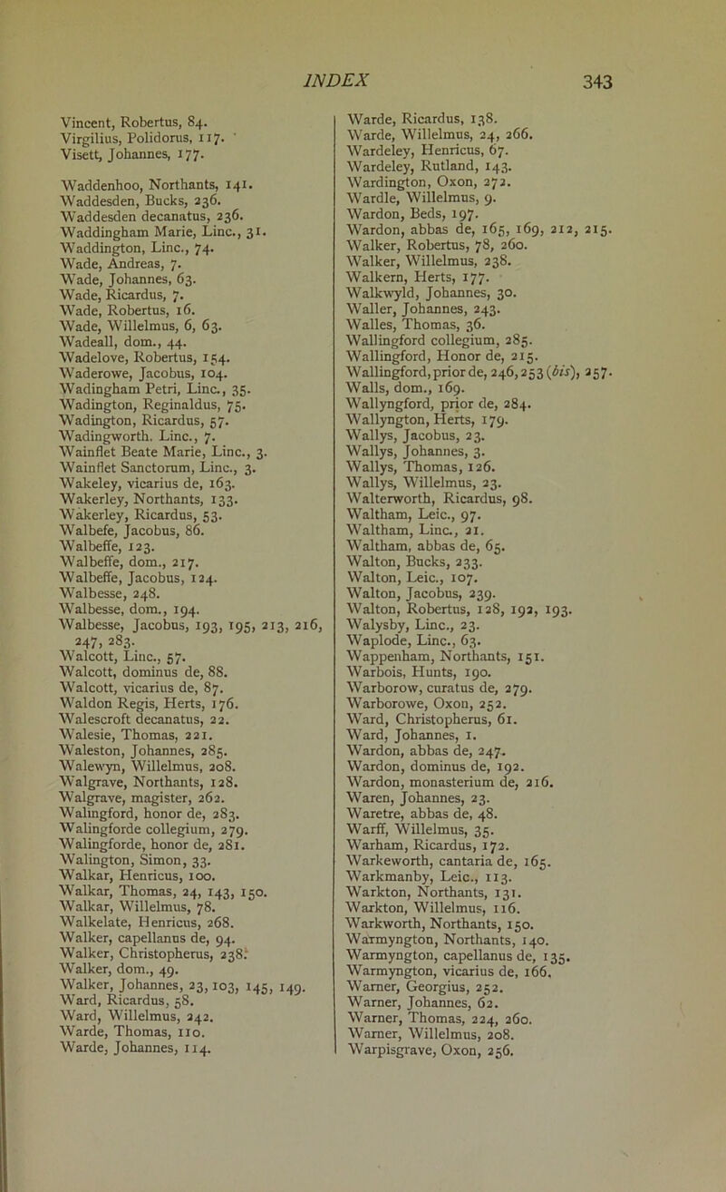 Vincent, Robertus, 84. Virgilius, Polidorus, 117. Visett, Johannes, 177. Waddenhoo, Northants, 141. Waddesden, Bucks, 236. Waddesden decanatus, 236. Waddingham Marie, Line., 31. Waddington, Line., 74. Wade, Andreas, 7. Wade, Johannes, 63. Wade, Ricardus, 7. Wade, Robertus, 16. Wade, Willelmus, 6, 63. Wadeall, dom., 44. Wadelove, Robertus, 134. Waderowe, Jacobus, 104. Wadingham Petri, Line., 35. Wadington, Reginaldus, 75. Wadington, Ricardus, 57. Wadingworth. Line., 7. Wainflet Beate Marie, Line., 3. Wainflet Sanctorum, Line., 3. Wakeley, vicarius de, 163. Wakerley, Northants, 133. Wakerley, Ricardus, 53. Walbefe, Jacobus, 86. Walbeffe, 123. Walbeffe, dom., 217. Walbeffe, Jacobus, 124. Walbesse, 248. Walbesse, dom., 194. Walbesse, Jacobus, 193, 195, 213, 216, 247, 283. Walcott, Line., 57. Walcott, dominus de, 88. Walcott, vicarius de, 87. Waldon Regis, Herts, 176. Walescroft decanatus, 22. Walesie, Thomas, 221. Waleston, Johannes, 285. Walewyn, Willelmus, 208. Walgrave, Northants, 128. Walgrave, magister, 262. Walingford, honor de, 283. Walingforde collegium, 279. Walingforde, honor de, 281. Walington, Simon, 33. Walkar, Plenricus, 100. Walkar, Thomas, 24, 143, 150. Walkar, Willelmus, 78. Walkelate, Henricus, 268. Walker, capellanns de, 94. Walker, Christopherus, 238: Walker, dom., 49. Walker, Johannes, 23,103, 145, 149. Ward, Ricardus, 58. Ward, Willelmus, 242. Warde, Thomas, no. Warde, Johannes, 114. Warde, Ricardus, 138. Warde, Willelmus, 24, 266. Wardeley, Henricus, 67. Wardeley, Rutland, 143. Wardington, Oxon, 272. Wardle, Willelmus, 9. Wardon, Beds, 197. Wardon, abbas de, 165, 169, 212, 215. Walker, Robertus, 78, 260. Walker, Willelmus, 238. Walkern, Herts, 177. Walkwyld, Johannes, 30. Waller, Johannes, 243. Walles, Thomas, 36. Wallingford collegium, 285. Wallingford, Honor de, 215. Wallingford, prior de, 246,253 {bis), 257. Walls, dom., 169. Wallyngford, prior de, 284. Wallyngton, Herts, 179. Wallys, Jacobus, 23. Wallys, Johannes, 3. Wallys, Thomas, 126. Wallys, Willelmus, 23. Walterworth, Ricardus, 98. Waltham, Leic., 97. Waltham, Line., 21. Waltham, abbas de, 65. Walton, Bucks, 233. Walton, Leic., 107. Walton, Jacobus, 239. Walton, Robertus, 128, 192, 193. Walysby, Line., 23. Waplode, Line., 63. Wappenham, Northants, 151. Warbois, Plunts, 190. Warborow, curatus de, 279. Warborowe, Oxon, 252. Ward, Christopherus, 61. Ward, Johannes, 1. Wardon, abbas de, 247. Wardon, dominus de, 192. Wardon, monasterium de, 216. Waren, Johannes, 23. Waretre, abbas de, 48. Warff, Willelmus, 35. Warham, Ricardus, 172. Warkeworth, cantaria de, 165. Warkmanby, Leic., 113. Warkton, Northants, 131. Warkton, Willelmus, 116. Warkworth, Northants, 150. Warmyngton, Northants, 140. Warmyngton, capellanus de, 135. Warmyngton, vicarius de, 166, Warner, Georgius, 252. Warner, Johannes, 62. Warner, Thomas, 224, 260. Warner, Willelmus, 208. Warpisgrave, Oxon, 236.