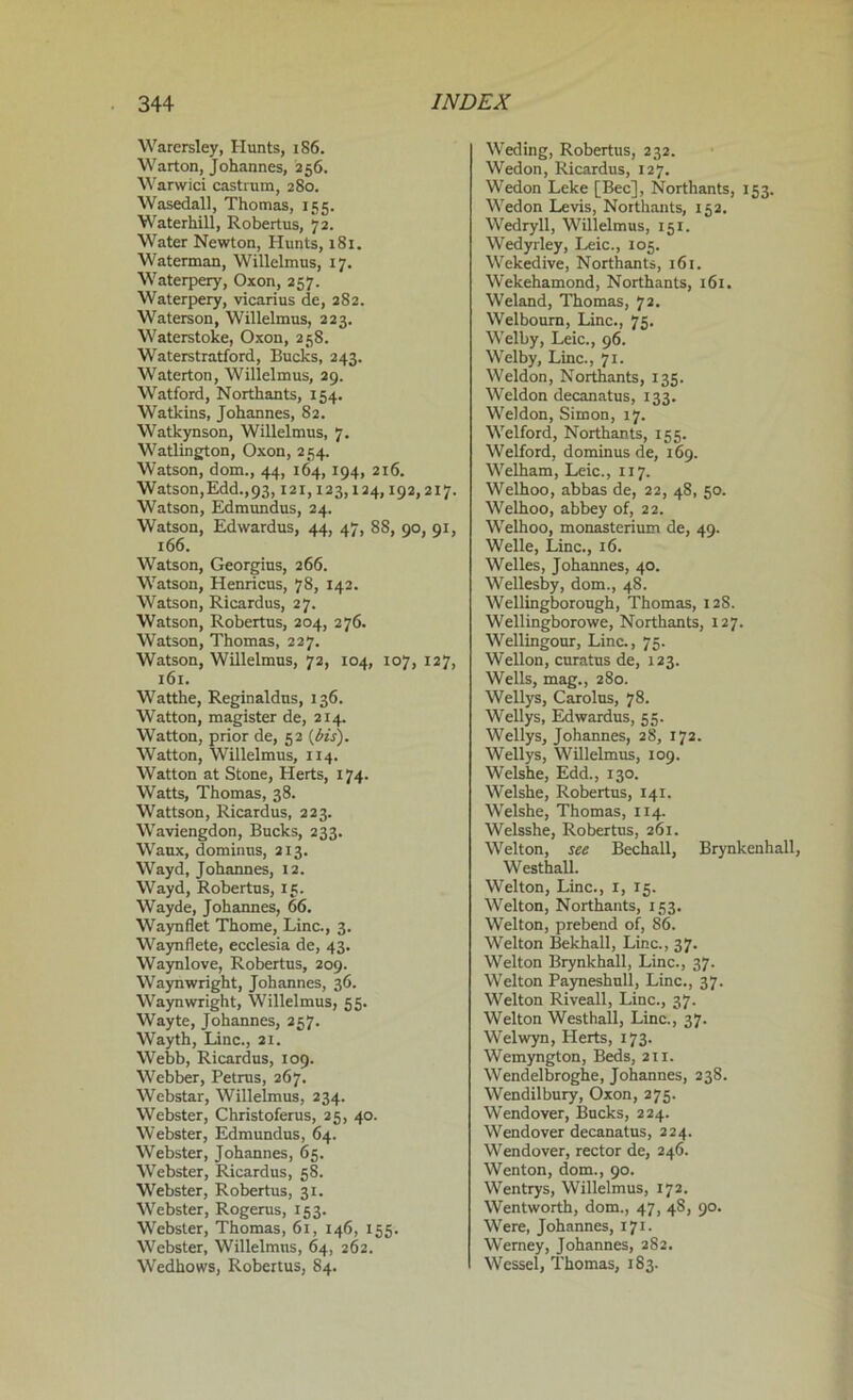 Warersley, Hunts, 186. Wart on, Johannes, 256. Warwici castrum, 280. Wasedall, Thomas, 155. Waterhill, Robertus, 72. Water Newton, Hunts, 181. Waterman, Willelmus, 17. Waterpery, Oxon, 257. Waterpery, vicarius de, 282. Waterson, Willelmus, 223. Waterstoke, Oxon, 258. Waterstratford, Bucks, 243. Waterton, Willelmus, 29. Watford, Northants, 154. Watkins, Johannes, 82. Watkynson, Willelmus, 7. Watlington, Oxon, 254. Watson, dom., 44, 164,194, 216. Watson, Edd., 93,121,123,124,192,217. Watson, Edmundus, 24. Watson, Edwardus, 44, 47, 88, 90, 91, 166. Watson, Georgius, 266. Watson, Henricus, 78, 142. Watson, Ricardus, 27. Watson, Robertus, 204, 276. Watson, Thomas, 227. Watson, Willelmus, 72, 104, 107, 127, 161. Watthe, Reginaldus, 136. Watton, magister de, 214. Watton, prior de, 52 {bis). Watton, Willelmus, 114. Watton at Stone, Herts, 174. Watts, Thomas, 38. Wattson, Ricardus, 223. Waviengdon, Bucks, 233. Waux, dominns, 213. Wayd, Johannes, 12. Wayd, Robertus, 15. Wayde, Johannes, 66. Waynflet Thome, Line., 3. Waynflete, ecclesia de, 43. Waynlove, Robertus, 209. Waynwright, Johannes, 36. Waynwright, Willelmus, 55. Wayte, Johannes, 257. Wayth, Line., 21. Webb, Ricardus, 109. Webber, Petrus, 267. Webstar, Willelmus, 234. Webster, Christoferus, 25, 40. Webster, Edmundus, 64. Webster, Johannes, 65. Webster, Ricardus, 58. Webster, Robertus, 31. Webster, Rogerus, 153. Webster, Thomas, 61, 146, 155. Webster, Willelmus, 64, 262. Wedhows, Robertus, 84. Weding, Robertus, 232. Wedon, Ricardus, 127. Wedon Leke [Bee], Northants, 153. Wedon Levis, Northants, 152. Wedryll, Willelmus, 151. Wedyrley, Leic., 105. Wekedive, Northants, 161. Wekehamond, Northants, 161. Weland, Thomas, 72. Welbourn, Line., 75. Welby, Leic., 96. Welby, Line., 71. Weldon, Northants, 135. Weldon decanatus, 133. Weldon, Simon, 17. Welford, Northants, 155. Welford, dominus de, 169. Welham, Leic., 117. Welhoo, abbas de, 22, 48, 50. Welhoo, abbey of, 22. Welhoo, monasterium de, 49. Welle, Line., 16. Welles, Johannes, 40. Wellesby, dom., 48. Wellingborough, Thomas, 12S. Wellingborowe, Northants, 127. Wellingour, Line., 75. Wellon, curatus de, 123. Wells, mag., 280. Wellys, Carolus, 78. Wellys, Edwardus, 55. Wellys, Johannes, 28, 172. Wellys, Willelmus, 109. Welshe, Edd., 130. Welshe, Robertus, 141. Welshe, Thomas, 114. Welsshe, Robertus, 261. Welton, see Bechall, Brynkenhall, Westhall. Welton, Line., 1, 15. Welton, Northants, 153. Welton, prebend of, 86. Welton Bekhall, Line., 37. Welton Brynkhall, Line., 37. Welton Payneshull, Line., 37. Welton Riveall, Line., 37. Welton Westhall, Line., 37. Welwyn, Herts, 173. Wemyngton, Beds, 211. Wendelbroghe, Johannes, 238. Wendilbury, Oxon, 275. Wendover, Bucks, 224. Wendover decanatus, 224. Wendover, rector de, 246. Wenton, dom., 90. Wentrys, Willelmus, 172. Wentworth, dom., 47, 48, 90. Were, Johannes, 171. Werney, Johannes, 282. Wessel, Thomas, 183.