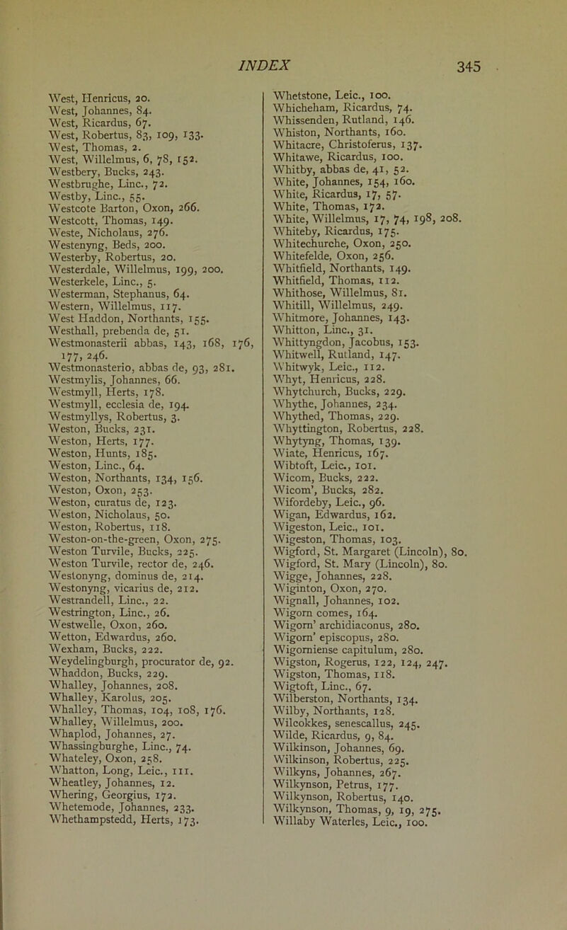 West, Ilenricus, 20. West, Johannes, 84. West, Ricardus, 67. West, Robertas, 83, 109, 133. West, Thomas, 2. West, Willelmus, 6, 7S, 152. Westbery, Bucks, 243. Westbrughe, Line., 72. Westby, Line., 55. Westcote Barton, Oxon, 266. Westcott, Thomas, 149. Weste, Nicholaus, 276. Westenyng, Beds, 200. Westerby, Robertas, 20. Westerdale, Willelmus, 199, 200. Westerkele, Line., 5. Westerman, Stephanus, 64. Western, Willelmus, 117. West Haddon, Northants, 155. Westhall, prebenda de, 51. Westmonasterii abbas, 143, 168, 176, 177, 246. Westmonasterio, abbas de, 93, 2S1. Westmylis, Johannes, 66. Westmyll, Herts, 178. Westmyll, ecclesia de, 194. Westmyllys, Robertus, 3. Weston, Bucks, 231. Weston, Herts, 177. Weston, Hunts, 185. Weston, Line., 64. Weston, Northants, 134, 156. Weston, Oxon, 253. Weston, enratas de, 123. Weston, Nicholaus, 50. Weston, Robertus, 118. Weston-on-the-green, Oxon, 275. Weston Turvile, Bucks, 225. Weston Turvile, rector de, 246. Weslonyng, dominus de, 214. Westonyng, vicarius de, 212. Westrandell, Line., 22. Westrington, Line., 26. Westwelle, Oxon, 260. Wetton, Edwardus, 260. Wexham, Bucks, 222. Weydelingburgh, procurator de, 92. Whaddon, Bucks, 229. Whalley, Johannes, 208. Whalley, Karolus, 203. Whalley, Thomas, 104, 10S, 176. Whalley, Willelmus, 200. Whaplod, Johannes, 27. Whassingburghe, Line., 74. Whateley, Oxon, 258. Whatton, Long, Leic., ill. Wheatley, Johannes, 12. Whering, Georgius, 172. Whetemode, Johannes, 233. Whethampstedd, Herts, j 73. Whetstone, Leic., 100. Whicheham, Ricardus, 74. Whissenden, Rutland, 146. Whiston, Northants, 160. Whitacre, Christoferus, 137. Whitawe, Ricardus, 100. Whitby, abbas de, 41, 52. White, Johannes, 154, 160. White, Ricardus, 17, 57. White, Thomas, 172. White, Willelmus, 17, 74, 198, 208. Whiteby, Ricardus, 175. Whitechurche, Oxon, 250. Whitefelde, Oxon, 256. Whitfield, Northants, 149. Whitfield, Thomas, 112. Whithose, Willelmus, 81. Whitill, Willelmus, 249. Whitmore, Johannes, 143. Whitton, Line., 31. Whittyngdon, Jacobus, 153. Whitwell, Rutland, 147. Whitwyk, Leic., 112. Whyt, Henricus, 228. Whytchurch, Bucks, 229. Whythe, Johannes, 234. Whythed, Thomas, 229. Whyttington, Robertas, 228. Whytyng, Thomas, 139. Wiate, Henricus, 167. Wibtoft, Leic., 101. Wicom, Bucks, 222. Wicom’, Bucks, 282. Wifordeby, Leic., 96. Wigan, Edwardus, 162. Wigeston, Leic., 101. Wigeston, Thomas, 103. Wigford, St. Margaret (Lincoln), 80. Wigford, St. Mary (Lincoln), 80. Wigge, Johannes, 228. Wiginton, Oxon, 270. Wignall, Johannes, 102. Wigorn comes, 164. Wigorn’ archidiaconus, 280. Wigorn' episcopus, 280. Wigomiense capitulum, 280. Wigston, Rogerus, 122, 124, 247. Wigston, Thomas, 118. Wigtoft, Line., 67. Wilberston, Northants, 134. Wilby, Northants, 128. Wilcokkes, senescallus, 245. Wilde, Ricardus, 9, 84. Wilkinson, Johannes, 69. Wilkinson, Robertus, 225. Wilkyns, Johannes, 267. Wilkynson, Petrus, 177. Wilkynson, Robertus, 140. Wilkynson, Thomas, 9, 19, 275. Willaby Waterles, Leic., 100.