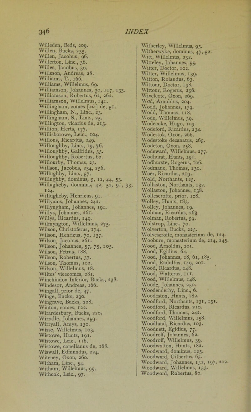 Willeden, Beds, 209. Willen, Bucks, 235. Willen, Jacobus, 96. Willerton, Line., 36. Willes, Jacobus, 30. Willeson, Andreas, 28. Williams, T., 166. Williams, Willelmus, 69. Williamson, Johannes, 30, 117, 133. Williamson, Robertus, 62, 262. Williamson, Willelmus, 141. Willingham, comes [sir] de, 51. Willingham, N., Line., 23. Willingham, S., Line., 25. Willington, vicarius de, 215. Willion, Herts, 177. Willisborowe, Leic., 104. Willons, Ricardus, 249. Willoughby, Line., 19, 76. Willoughby, Galfridus, 55. Willoughby, Robertus, 62. Willourby, Thomas, 23. Willson, Jacobus, 234, 256. Willughby, Line., 57. Willughby, dominus, 5, 12, 44, 53. Willugheby, dominus, 42, 52, 91, 93, 124. Willugheby, Henricus, 91. Willyams, Johannes, 242. Willyngham, Johannes, 191. Willys, Johannes, 261. Willys, Ricardus, 249. Wilmyngton, Willelmus, 275. Wilson, Christoferus, 174. Wilson, Henricus, 70, 137. Wilson, Jacobus, 261. Wilson, Johannes, 57, 75, 105. Wilson, Petrus, 188. Wilson, Robertus, 37. Wilson, Thomas, 102. Wilson, Willelmus, 18. Wiltes’ vicecomes, 281. Winchindon Inferior, Bucks, 238. Windesor, Andreas, 166. Wingall, prior de, 4.7. Winge, Bucks, 230. Wingrave, Bucks, 228. Winton, comes, T22. Wirardesbury, Bucks, 220. Wirralle, Johannes, 259. Wirryall, Amys, 230. Wisse, Willelmus, 103. Wistowe, Hunts, 191. Wistowe, Leic., 116. Wistowe, capellanus de, 168. Wiswall, Edmundus, 224. Witeney, Oxon, 260. Witham, Line., 54. Witham, Willelmus, 99. Withcok, Leic., 97. Witherley, Willelmus, 95. Witherwyke, dominus, 47, 52. Witt, Willelmus, 232. Witteley, Johannes, 55. Witter, Doctor, 102. Witter, Willelmus, 139. Witton, Rolandus, 63. Wittonr, Doctor, 198. Wittour, Rogerus, 256. Wivelcote, Oxon, 269. Wcfd, Arnoldus, 204. Wodd, Johannes, 139. Wodd, Thomas, 118. Wode, Willelmus, 39. Wodecoke, Hugo, 109. Wodeford, Ricardus, 234, Wodestok, Oxon, 266. Wodestoke decanatus, 265. Wodeton, Oxon, 258. Wodeward, Willelmus, 277. Wodhurst, Hunts, 191. Wodhurste, Rogerus, 106. Wodmane, Thomas, 230. Woer, Ricardus, 219. Wold, Northants, 125. Wollaston, Northants, 132. Wollaston, Johannes, 138. Wollescrofte, prior, 108. Wolley, Hunts, 183. Wolley, Johannes, 19. Wolman, Ricardus, 263. Wolman, Robertus, 59. Wolstrop, Line., 70. Wolverton, Bucks, 225. Wolvescrofte, monasterium de, 124. Woobum, monasterium de, 214, 245. Wood, Arnoldus, 201. Wood, Egidius, 64. Wood, Johannes, 18, 61, 185. Wood, Radulfus, 149, 201. Wood, Ricardus, 148. Wood, Walterus, in. Wood, Willelmus, 148. Woode, Johannes, 230. Woodenderby, Line., 6. Woodeston, Hunts, 182. Woodford, Northants, 131, 151. Woodford, Ricardus, 210. Woodford, Thomas, 242. Woodford, Willelmus, 158. Woodland, Ricardus, 103. Woodnett, Egidius, 77. Woodroff, Johannes, 62. Woodroff, Willelmus, 39. Woodwalton, Hunts, 182. Woodward, dominus, 125. Woodward, Gilbertus, 65. Woodward, Johannes, 132, 197, 202. Woodward, Willelmus, 153. Woodword, Robertus, 80.